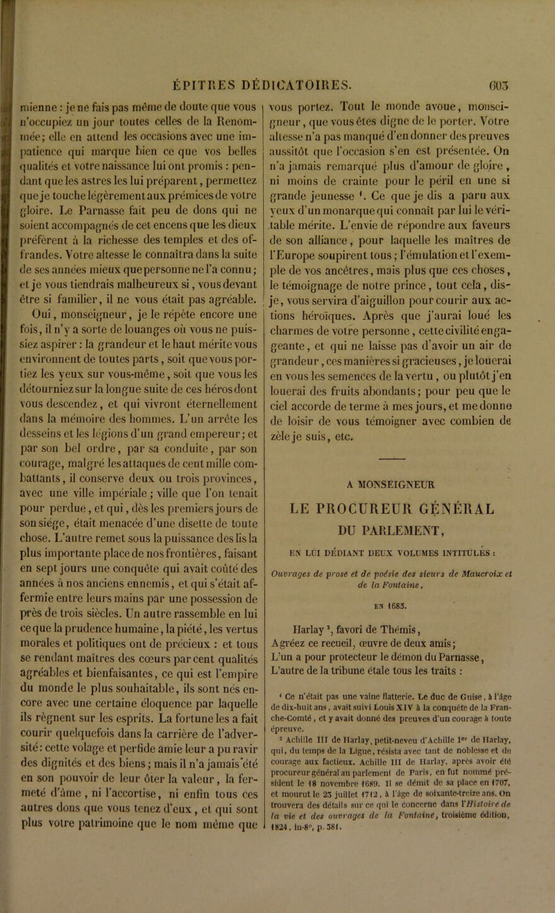 mienne: je ne fais pas meme de doute que vous n’occupiez un jour toutes celles do la Renorn- mee; die en attend les occasions avec unc im- patience qui marque bien ce que vos belies qualites et votre naissance lui onl promis: pen- dant que les astres les lui preparent, permettez queje touchelegerementaux premiersde voire gloire. Le Parnasse fait pcu de dons qui ne soient accompagnes de cet encens que les dicux preferent a la richesse des temples et des of- frandes. Votre altesse le connaitra dans la suite de ses annees mieux quepersonnenel’a connu; el je vous tiendrais malheureux si, vousdevant etre si familier, il ne vous etait pas agreable. Oui, monseigneur, je le repete encore une fois, il n’y a sorle de louanges oil vous ne puis- siez aspirer: la grandeur et le haul merile vous environnent de toutes parts, soit que vous por- tiez les yeux sur vous-meme, soil que vous les detourniezsur la longue suite de ces herosdont vous descendez, et qui vivront elernellemcnt dans la memoire des homines. L’un arrete les desseins et les legions d'un grand empereur; et parson bel ordre, par sa conduite, parson courage, malgre lesattaquesde centmille com- battants, il conserve deux ou trois provinces, avec une ville imperiale; ville que Ton tenait pour perdue, et qui, des les premiers jours de son siege, etait menacee d’une disette de toute chose. L’autre remet sous la puissance deslisla plus importante place de nos frontieres, faisant en sept jours une conquete qui avait eoute des annees a nos anciens ennemis, el qui s’etait af- fermie entre leurs mains par une possession de pres de trois siecles. Un autre rassemble en lui ce que la prudence humaine, la piele, les vertus morales el politiques ont de precieux : et tous se rendant maitres des coeurs par cent qualites agreables et bienfaisantes, ce qui est l’empire du rnonde le plus souhaitable, ils sont nes en- core avec une certaine eloquence par laquelle ils regnent sur les esprits. La fortune les a fait courir quelquefois dans la carriere de l’adver- site: cette volage el perlide amie leur a pu ravir des dignites et des biens; mais il n’a jamais ele en son pouvoir de leur oler la valeur, la fer- mete d’ame , ni l'accortise, ni enfin tous ces autres dons quo vous tenez d’cux, et qui sont plus votre patrimoine que le nom ineme que vous portez. Tout le monde avoue, monsei- gneur, que vousetes digne de le porter. Votre altesse n’a pas manque d’en donner des preuves aussilot que l'occasion s’en est presentee. On n’a jamais remarque plus d’amour de gloire , ni moins de crainte pour le peril en une si grande jeunesse '. Ce queje dis a paru aux yeux d’un monarquequi connait par lui leveri- .table merile. L’envie de repondre aux favours de son alliance, pour laquelle les maitres de l'Europe soupirent tous; remulationeil’exem- ple de vos ancetres, mais plus que ces choses, le temoignage de notre prince, tout cela, dis- je, vous servira d’aiguillon pour courir aux ac- tions heroiques. Apres que j’aurai loue les charmes de votre personne, cette civiliteenga- geante, et qui ne laisse pas d’avoir un air de grandeu r, ces manieres si gracieuses, je louerai en vous les semences de la vertu, ou plulot j’en louerai des fruits abondanls; pour peu que le ciel accorde de terme a mes jours, et medonne de loisir de vous lemoigner avec combien de zele je suis, etc. A MONSEIGNEUR LE PROCUREUR GENERAL DU PARLEMENT, EN LDI DEDIANT DEUX VOLUMES INTITULES : Ouvrages de prose et de poisie des sieurs de Maucroix et de la Fontaine, en 1683. Harlays, favori de Themis, Agreez ce recueil, oeuvre de deux amis; L’un a pour protecleur le demon du Parnasse, L’autre de la tribune elale tous les traits : * Ce n'dtait pas une vaine llatterie. Le due de Guise. 4 l’flge de dix-huit ans, avait suivi Louis XIV & la conquete de la Fran- clie-Cornte, ct y avait donnt1 des preuves d'un courage A loute epreuve. 5 Achille III de Harlay, petit-neveu d'Acbille ler de Harlay. qui, du lemps de la Ligue, rdsista avec taut de noblesse et de courage aux factieux. Achille HI de Harlay, apris avoir did procureurgdndralau parlemenl de Paris, en fut nomtnd pre- sident le 18 novembre 1689. 11 se ddmit de sa place en 1707, et mourut le 23 juillet 1712, A l'agc de soixante-treizeans. On trouvera des details surce qui le concernc dans YJJistoire.de la vie et des oumages de la Fontaine, troisidme edition, 1824, in-8, p. 381.