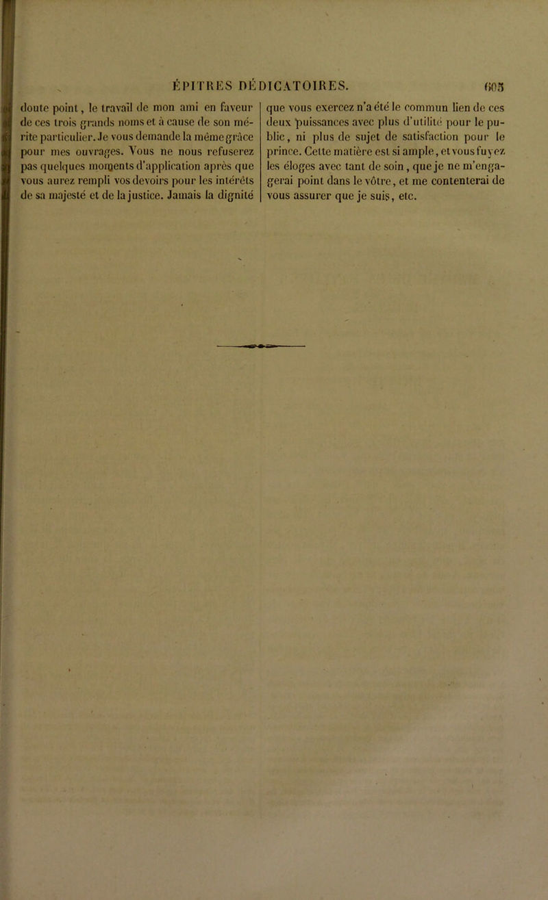 douie point, le travail de mon ami on faveur de ces trois grands noms et a cause de son me- rite particulier. Je vous demande la memo grace pour mes ouvrages. Vous ne nous rcfuserez pas quelques moments d’application apres quo vous aurez rempli vos devoirs pour les inlerels de sa majeste et de Injustice. Jamais la dignile que vous exercez n’a ete le oommun lien de ces deux ‘puissances avec plus d’utilile pour le pu- blic, ni plus de sujet de satisfaction pour le prince. Cette matierc est si ample, et vous fuyez les eloges avec tant de soin, que je ne m’enga- gerai point dans le voire, et me contenterai de vous assurer que je suis, etc.