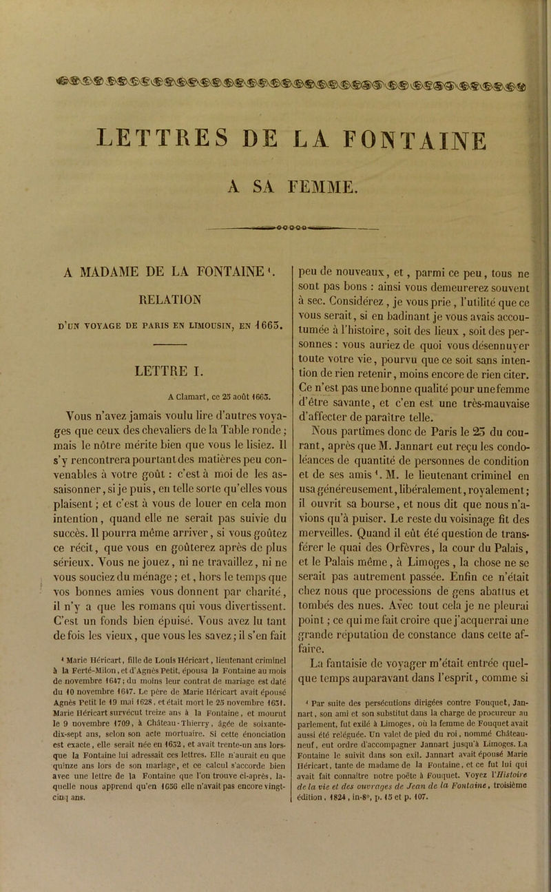 LETTRES DE LA FONTAINE A SA FEMME. -■><><? IFO-ti —n—■ - A MADAME DE LA FONTAINE RELATION D’uN VOYAGE DE PARIS EN LIMOUSIN, EN 1665. LETTRE I. A Clamart, ce 23 aofit IGG3. Vous n’avez jamais voulu lire il’autres voya- ges que ceux des chevaliers de la Table ronde; mais lc notre merite bien que vous le lisiez. 11 s’y rencontrerapourtantdes matierespeu con- venables a votre gout: c’est a moi de les as- saisonner, si je puis, en telle sorte qu’elles vous plaisent; et c’est a vous de louer en cela mon intention, quand elle ne serait pas suivie du succes. 11 pourra meme arriver, si vous goutez ce recit, que vous en gouterez apres do plus serieux. Yous ne jouez, ni ne travaillez, ni ne vous souciez du menage; et, hors le temps que vos bonnes amies vous donnent par charite, il n’y a que les romans qui vous divertissent. G’esl un fonds bien epuise. Yous avez lu tant de fois les vieux, que vous les savez; il s’en fait 1 Marie Hd-ricart, fille de Louis Hdricart, lieutenant criminel a la Fertd-Milon,etd'Agnes Petit, dpousa la Fontaine au mois de novembre 1647; du molns leur contrat de tnariage est date du 10 novembre 1647. Le pdre de Marie Ildricart avait dpousd Agnes Petit le 19 iruii 1628, etdtait mort le 23 novembre 1631. Marie Hdricart survecut trcize ans a la Fontaine, et mourut le 9 novembre 1709, a Chateau -Thierry, agde de soixante- dix-sept ans, selon son acte mortuaire. Si cette enonciatlon cst exacte, elle serait nde en 1632, et avait trcnte-nn ans lors- que la Fontaine lui adressait ces lettres. Elle n'aurait cu que quinze ans lors de son inarlage, et ce calcul s'accorde bien avec line lettre de la Fontaine que l'on trouve ci-aprds, la- quelie nous apprcnd qu’en 1636 elle n'avait pas encore vingt- ciuq ans. peu de nouveaux, et, parmi ce peu, lous ne sont pas bons : ainsi vous demeurerez souvent a sec. Considerez , je vous prie, l’utilite que ce vous serait, si en badinant je vous avais accou- lumee a 1’histoire, soit des lieux , soitdes per- sonnes : vous auriez de quoi vous desennuyer toute votre vie, pourvu que ce soil sans inten- tion de rien retenir, moins encore de rien citer. Ce n’est pas unebonne qualite pour unefemme d’etre savante, et e’en est une tres-mauvaise d’affecter de parailre telle. Nous partimes done de Paris le 25 du cou- rant, apres que M. Jannart eut regu les condo- lences de quantile de personnes de condition et de ses amis L M. le lieutenant criminel en usa genereusement, liberalement, royalement; il ouvrit sa bourse, et nous dit que nous n’a- vions qu’a puiscr. Le reste du voisinage fit des merveilles. Quand il eut ete question de trans- ferer le quai des Orfevres, la cour du Palais, et le Palais meme, a Limoges, la chose ne se serait pas autrement passee. Enfin ce n’etait cliez nous que processions de gens abatius et tombes des nues. Avec tout cela je ne pleurai point; ce qui me fail croire que j’acquerrai une grande reputation de Constance dans cette af- faire. La fantaisie de voyager m’etait entree quel- que temps auparavant dans 1’esprit, comme si * Par suite des persecutions dirigdes contre Fouquet, Jan- nart , son ami et son substitut dans la charge de procurcur au parlement, fut exild 3 Limoges, oil la femme de Fouquet avait aussi etd reieguee. Un valet de pied du roi, nomme Cliateau- neuf, eut ordre d'accompagner Jannart jusqu'4 Limoges. La Fontaine le suivit dans son exil. Jannart avait dpouse Marie liericart, tante de madame de la Fontaine, et ce fut lui qui avait fait connaitre notre poete 3 Fouquet. Voyez 1 'IHstoire dcla vie et des ouvrages de. Jean de In Fontaine, troisiemc edition, 1824 , in-8°, p. 13 et p. 107.