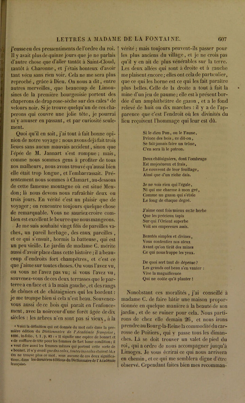 j’eusseeu des pressentimenis de l’ordre du roi. 11 y avail plusde quinze jours que je no parlais d’autre chose que d’aller tantol a Saint-Cloud, tantol a Charonne, et j’etais honteux d’avoir lant vecu sans rien voir. Cela ne me sera plus reproche , grace a Dicu. On nous a dit, enlre autres merveilles, que beaucoup de Limou- sines de la premiere bourgeoisie portent des chaperons de drap rose-seche sur des cales* de velours noir. Si je trouve quelqu’un de ces cha- perons qui couvre une jolie lete, je pourrai m'y amuser en passant, et par curiosite seule- ment. Quoi qu’il en soit, j’ai tout a fait bonne opi- nion de noire voyage: nous avonsdejafaittrois lieues sans aucun mauvais accident, sinon que l’epee de 31. Jannart s’est rompue ; mais, comme nous sommes gens a profiter de lous nos malheurs, nous avons trouve qu’aussi bien elle etait trop longue, et l’embarrassait. Pre- sentement nous sommes a Clamart, au-dessous de cette farneuse monlagne oil est situe 3teu- don; la nous devons nous rafraichir deux ou trois jours. En verite c’est un plaisir que de voyager; on rencontre toujours quelque chose de remarquable. Yous ne sauriez croire com- bien est excellent le beurreque nousmangeons. Je me suis souhaite vingt fois de pareilles va- ches, un pareil herbage, des eaux pareilles , et ce qui s’ensuit, hormis la batteuse, qui est un peu vieille. Le jardin de madame C. merile aussi d’avoir place dans cette histoire; il a beau- coup d’endroits fort champetres, et c’est ce que j’aime sur toutes choses. Ou vous l’avez vu, ou vous ne 1’avez pas vu; si vous l’avez vu, souvenez-vous deces deux terrasses que le par- terre a en face et a la main gauche, et des rangs de chenes et de chataigniers qui les bordent: je me trojnpe bien si cela n’est beau. Souvenez- vous aussi de ce bois qui parait en l’enfonce- ment, avecla noirceurd’une foret agee dedix siecles : les arbrcs n’cn sont pas si vieux, a la * 1 Void la definition qui est donnde du mot calc. dans la pre- miere edition du Diclionnaire de l’ /lead d mi c franfoise, 1696, in-folio, 1.1, p. 83 :« II signifie une esp6ce de bonnet et « de coiffure de tete pour les femmes de fort basse condition; il * veut dire aussi les femmes memes qui portent cette sorte de * bonnet, liny avail que des cales, tonics les calcs tUaie.nl Id.i On ne trouve plus ce mot, sous aucunedeces deux significa- tions , dans les deruieres Editions du Diclionnaire de l'Academie franchise. verite; mais toujours peuvent-ils passer polit- ies plus anciens du village, el je ne crois pas qu’il y en ait de plus venerables sur la terre. Les deux allees qui sont a droite et a gauche me plaisent encore; elles ont cela de particular, que ce qui les borne est ce qui les fait parailre plus belles. Celle de la droite a toul a fait la mine d’un jeu de paume; elle est a present bor- dee d’un amphitheatre de gazon , et a le fond releve de huil ou dix marches : il y a de 1’ap- parence que c’est 1’endroit oil les diviniles du lieu regoivent l’hommage qui leur est du. Si le dieu Pan, ou le Faune, Prince des bois, ce dit-on, Se fait jamais faire un trone, C’en sera la le patron. Deux chataigniers, dont l’ombrage Est majestueux et frais, Le couvrent de leur feuillage, Ainsi que d’un riche dais. Je ne vois rien qui 1’egale, Ni qui me charme a mon gre, Comme un gazon qui s’etale Le long de chaque degre. J’aime cent foismieux ce'te herbe Que les precieux tapis Sur qui l’Orient superbe Voit ses empereurs assis. Beautes simples et divines, Vous contentiez nos aieux Avant qu’on tirat des mines Ce qui nous frappe les yeux. De quoi sert tant de ddpense ? Les grands ont beau s’en vanter : Vive la magnificence Qui ne coute qu’S planter ! Nonobstant ces moralites , j’ai conseille a madame C. de faire batir une maison propor- tionnee en quelque manierea la beautede son jardin, et de sc ruiner pour cela. Nous parti- rons de cliez elle demain 26, et nous irons prendre au Bourg-la-Reine la commodiledu car- rosse de Poitiers, qui y passe lous les diman- ches. La se doit trouver un valet de pied du roi, qui a ordre de nous accompagncr jusqu’a Limoges. Je vous ecrirai ce qui nous arrivera en chemin, et ce qui me semblera digne d'etre observe. Cependanl faites bien mes recomman-