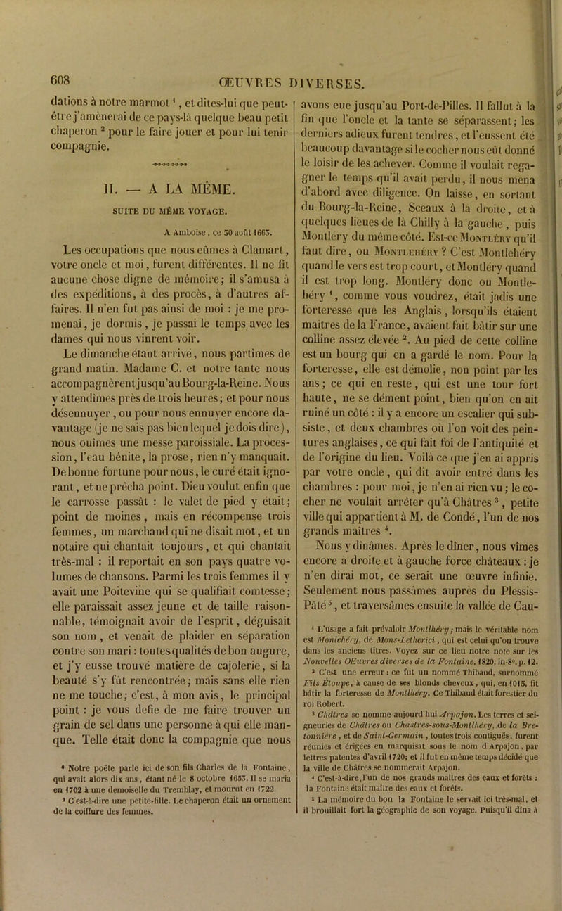 dations it noire marmot1, et dites-lui que peut- etre j’amenerai de ee pays-la quelque beau petii chaperon 2 pour le faire jouer el pour lui tenir compagnie. -M44 >0 M II. — A LA MEME. SUITE DU MEME VOYAGE. A Amboise , ce 50 aout I6G5. Les occupations que nous eumes a Clamarl, voire oncle et moi, furent differentes. II ne Hi aucune cliose digne de memoire; il s’amusa a des expeditions, a des proces, a d’autres af- faires. II n’en fut pas ainsi de moi : je me pro- menai, je dormis, je passai le temps avec les dames qui nous vinrent voir. Le dimanche elant arrive, nous parlimes de grand matin. Madame C. et noire tante nous accompagnerent jusqu’au Bourg-la-Reine. Nous y attendimes pres de trois heures; et pour nous desennuyer, ou pour nous ennuyer encore da- vantage (je nesaispas bienlequel jedoisdire), nous ouimes une messe paroissiale. La proces- sion, l’eau benite, la prose, rien n’y manquait. De bonne fortune pour nous, le cure etait igno- rant, etneprecha point. Dieuvoulut enfin que le carrosse passai : le valet de pied y etait; point de moines, mais en recompense trois femmes, un marchand qui ne disait mot, et un notaire qui chantait toujours, et qui chantait tres-mal : il reporlait en son pays qualre vo- lumes de chansons. Parmi les trois femmes il y avait une Poitevine qui se qualifiait comtesse; elle paraissait assez jeune et de laille raison- nable, lemoignait avoir de 1’esprit, deguisait son nom, et venait de plaider en separation contre son mari: toutesqualites debon augure, et j’y eusse trouve matiere de cajolerie, si la beaule s’y fut rencontree; mais sans elle rien ne me louche; c’est, a mon avis, le principal point: je vous defie de me faire trouver un grain de sel dans une personne a qui elle man- que. Telle etait done la compagnie que nous * Notre poetc parte ici de son fils Charles de la Fontaine, qui avait alors dix ans , Gtant nd le 8 octobre 1633.11 se inaria en 1702 4 une demoiselle du Tremblay, et mourut en 1722. * C esHwlire une petite-fillc. Le chaperon dtait un orncment de la coiffure des femmes. avons eue jusqu’au Port-dc-Pilles. Il falluta la fin que l’oncle et la tante se separassent; les derniers adieux furent tendres, et I’eusscnl ele beaucoup davantage si le cocher nous eut donne le loisir de les acliever. Coniine il voulait rega- gner le temps qu’il avail perdu, il nous mena d’abord avec diligence. On laisse, en sonant du Bourg-la-Reine, Sceaux a la droite, eta quelques lieues de la Chilly a la gauche , puis Mon tier y du memo cole. Esl-ce Montlery qu’il faut dire, ou Montlehery ? C’est Montlehery quandle versest trop court, et Montlery quantl il est trop long. Montlery done ou Montle- hery \ comme vous voudrez, etait jadis une forteresse que les Anglais, lorsqu’ils etaient mailres de la France, avaient fait batir sur une colline assez elevee2. Au pied de cette colline estun bourg qui en a garde le nom. Pour la forteresse, elle estdemolie, non point par les ans; ce qui en reste, qui est une lour fort haute, ne se dement point, bien qu’on en ait ruine un cote : il y a encore un escaiier qui sub- sisle, et deux chambres oil Ton voit des pein- lures anglaises, ce qui fait foi de l’antiquite et de 1’origine du lieu. Voila ce que j’en ai appris par votre oncle, qui dit avoir entre dans les chambres : pour moi, je n’en ai rien vu; le co- cher ne voulait arreter qu’a Cliatres3, petite villequi appartienl a M. de Conde, l’un de nos grands mailres A ISous y dinames. Apres le diner, nous vimes encore a droite et a gauche force chateaux: je n’en dirai mot, ce serait une oeuvre infinie. Seulement nous passames aupres du Plessis- Pale5, et traversames ensuile la vallee de Cau- 4 L'usage a fait prdvaloir Montlhiry; mais le veritable nom est Monlehery, de Mons-Lelherici, qui est celui qu'on trouve dans les anciens litres. Voyez sur ce lieu notre note sur les Nouvelles OEuvres diverses de la Fontaine, 1820, in-80,p. 12. 3 C’est une erreur: ce fut un nomiuG Thibaud, surnomme Fils Etonyc, a cause de ses blonds cheveux, qui, en 1013, lit batir la forteresse de Monllhenj. Ce Thibaud dlait foreatier du roi Robert. 3 Cliatres se nomnic aujourd'hui sfrpojon. Les terres et sei- gneuries de Clidtres ou Chaslres-sous-Montlkdry, de la Brc- tonniire, ct de Saint-Germain, toutes trois contigues. furent rc'unies et Grige'es en marquisat sons le nom d'Arpajon. par lettres patentes d'avril 1720; et il fut en mcme temps decide que la ville de Cliatres se nommerait Arpajon. 4 C’est-4-dire,run de nos grands mailres des eaux et forOts : la Fontaine dtait niaiire des eaux et forets. 5 La mt'moirc du bon la Fontaine le servait ici tres-mal, et il brouillait fort la geographic de son voyage. Puisqu'il dlna A