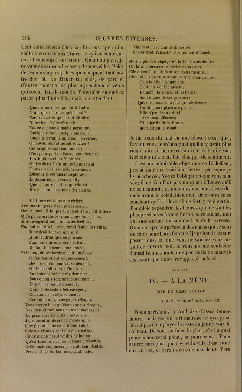tient celle riviere dans son lit: ouvrage qui a coute bien du temps & faire, et qui en coute en- core beaucoup a entreienir. Quant au pays, jc nevousensauraisdireassezdemerveilles. Point de ces montagnes pelees qui choquent tant, no- trecher M. de Maucroix; mais, de part ct d’aulre, coleaux les plus agreablement vetus qui soient dans le monde. Vous m’en entendrez parler plus d’une fois; mais, cn attendant, Que dirons-nous que fut la Loire Avant que d’etre ce qu’elle est? Car vous savez qu’en son histoire Notre bon Ovide s’en tait. Fut-ce quelque aimable personne, Quelque reine, quelque amazone, Quelque nymphe au coeur de rocher, Qu'aucun amant ne sut toucher ? Ces origines sont communes; C'est pourquoi n’allons point chercher Les Jupiters et les Neptunes, Ou les dieux Pans qui poursuivaient Toutes les belles qu’ils trouvaient. Laissons Iti ces metamorphoses, Et disons ici, s’il vous plait, Que la Loire dtait ce qu’elle est Dfcs le commencement des choses. La Loire est done une rivifere Arrosant un pays favorise des cieux , Douce quand il Iui plait, quand il lui plait si here Qu’a peine nrrete-t-on son cours impdrieux. Elle ravagerait mille moissons fertiles, Engloutirait des bourgs, ferait hotter des villes, Detruirait tout en une nuit: Il ne faudrait qu’une journee Pour lui voir entrainer le fruit De tout le labeur d’une annee, Si le long de ses bords n’etait une lev6e Qu’on entretient soigneusement. Dfes lors qu’un endroit se dement, On le rdtablit tout b l’heure : La moindre breche n’y demeure Sans qu’on y touche incessammen!; Et pour cet entretenemeut, Unique obstacle b tels ravages, Chacun a son departement, Coinmunautes, bourgs, et villages. Vous eroyez bien qu’dtant snr ses rivages. Nos gens et moi nous ne manqudmes pas lie promener a l’entour notre vue : J’y rencontrai de si charmanis appas Que j’en ai l’dme encore tout £mue. Coleaux riants y sont des deux cotes; Coteaux non pas si voisins de la nue Qu’en Limousin, mais coteaux enchautes; Belles raaisons, beaux pares et bien plantes, Pres verdoyants dont ce pays abondc, Vignes et hois, tant de diversity Qu’on croit d’abard etre en un autre monde. Mais le plus bel objet, c’est la Loire sans doute: On la voit rarement s’ecarter de sa route; Elle a peu de replis dans son cours mesure: Ce n’est pas un ruisseau qui serpente en un pre; C’est la title d’Amphitrite; C’est elle dont le mdrite, Le nom, la gloire, et les bords, Sont dignes de ces provinces Qu’entre tous leurs plus grands trdsors Ont toujours place nos princes. Elle expand son cristal Avec magnificence; Et le jardin de la France Meritait un tel canal. Je lui veux du mal en une chose; c’est que, l’ayant vue, je m’imaginai qu’il n’y avait plus rien a voir : il ne me resta ni curiosite ni desir. Richelieu m’a bien fait changer de sentiment. C’est un admirable objet que ce Richelieu ; j’en ai date ma troisieme lettre , pareeque je l’y ai achevee. Voyez l’obligation que vous m’a- vez; il ne s’en faut pas un quart d’heure qu’il ne soit minuit, el nous devons nous lever de- main avant le soleil, bien qu’il ait promis en se couchant qu’il se leverait de fort grand matin. J’emploie cependant les lieures qui me sont les plus precieuses a vous faire des relations, moi qui suis enfant du sommeil et de la paresse. Qu’on me parle apres cela des maris qui se sont sacrifies pour leurs femmes! je pretends les sur- passer tous, et que vous ne saurie2 vous ac- quitter envers moi, si vous ne me souhailez d’aussi bonnes nuits que j’en aurai de mauvai- ses avant que notre voyage soil acheve. C < M C» 6fr IV. — A LA MEME. SUITE DU M£ME VOYAGE. A Chatcllerault, ce 3 septembre 1663. Nous arrivames a Amboise d’asscz bonne heure, mais par un fort mauvais temps : je ne laissai pas d’employer le reste du jour a voir le chateau. Re vous en faire le plan, c’est a quoi je ne m’amuserai point, et pour cause. Vous saurez sans plus que devers la ville il est situc sur un roc, et parait extremement haut. Vers