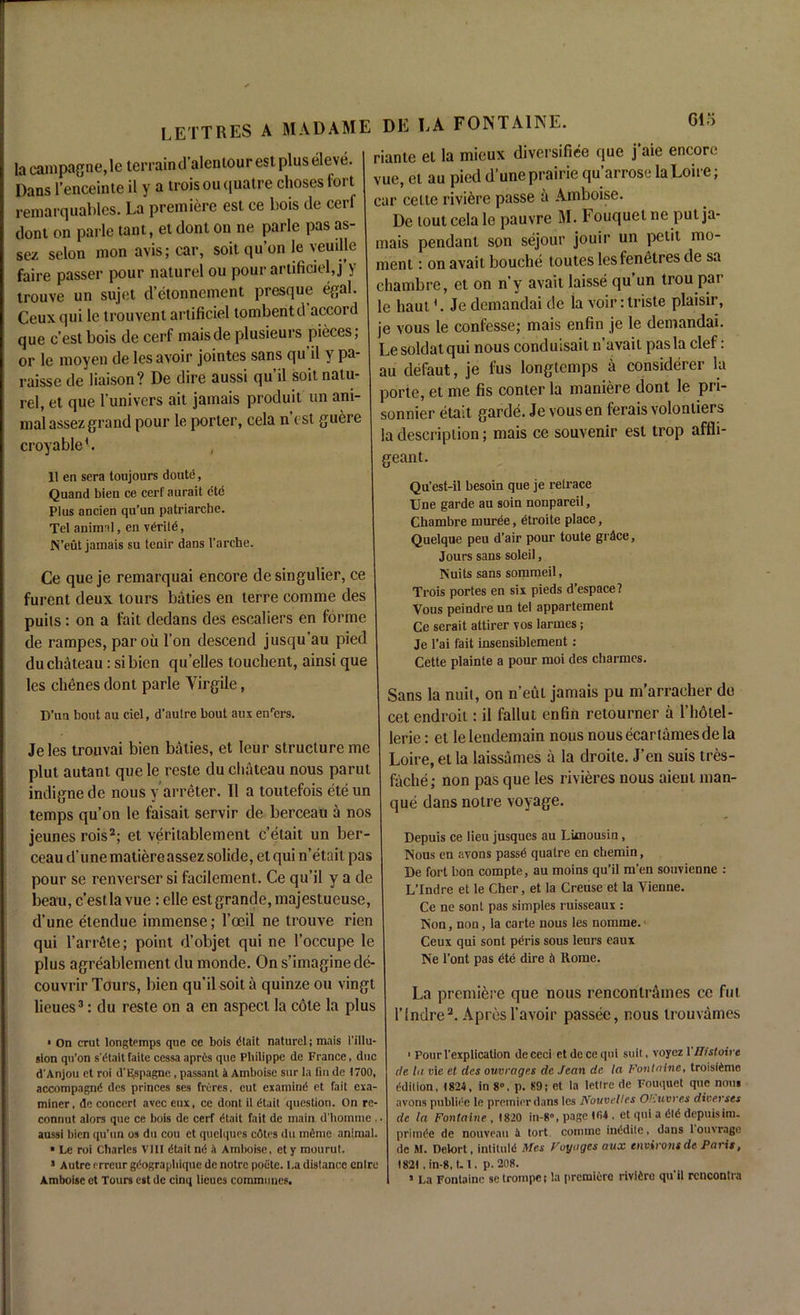 riante el la mieux diversifice que j’aie encore vue, el au pied dune prairie qu’arrose la Loire; car celie riviere passe a Ainboise. De loulcela le pauvre M. Fouqueine pul ja- mais pendant son sejour jouir un petit mo- ment : on avait bouche toutes lesfenetres de sa lacampagne,le terrain d’alenlourest plus eleve. Dans l’enceinte il y a troisou ([uatre choses fort remarquables. La premiere est ce bois de cerf dont on parle tant, et dont on ne parle pas as- sez selon mon avis; car, soit qu’on le veudle faire passer pour naturel ou pour artificiel, j y Ceux qui le trouvent artificiel tombentd accord que c’est bois de cerf maisde plusieurs pieces; or le moyeu de les avoir jointes sans qu'il y pa- raisse de liaison? De dire aussi qu’il soit natu- rel, et que l'univers ait jamais produit un ani- mal assez grand pour le porter, cela n est guere croyableb , 11 en sera toujours doute, Quand bien ce cerf aurait ete Plus ancien qu’un patriarche. Tet animal, en veritd, N’eut jamais su tenir dans l’arcbe. Ce que je remarquai encore de singulier, ce furent deux tours baties en lerre comme des puits: on a fait dedans des escaliers en forme de rampes, par oil Ton descend jusqu’au pied du chateau: si bien qu’elles touchent, ainsi que les dienes dont parle Yirgile, D’un bout au ciel, d’aulre bout a in enrers. Jeles trouvai bien baties, et leur structure me plut autanl que le reste du chateau nous parut indignede nous y arreter. 11 a toutefois eteun temps qu’on le faisait servir de berceau a nos jeunes roisi 2; et veritablement c’etait un ber- ceau d’une matiere assez solide, el qui n’etait pas pour se renverser si facilement. Ce qu’il y a de beau, c’est la vue: die est grande, majestueuse, d’une etendue immense; l’oeil ne trouve rien qui l’arrde; point d’objet qui ne l’occupe le plus agreablement du monde. On s’imagine de- le hautJe demandai de la voir: triste plaisir, je vous le confesse; mais enfin je le demandai. Le soldat qui nous conduisail n’avait pas la clef: au defaut, je fus longtemps a considerer la porte, et me fis conter la maniere dont le pri- sonnier etait gardes. Je vous en ferais volonliers la description; mais ce souvenir est trop affli- geant. Qu’est-il besoia que je retrace Une garde au soin nonpareil, Chambre rnuree, etroite place, Quelque peu d’air pour toute grace, Jours sans soleil, Nuits sans sommeil, Trois portes en six pieds d’espace? Vous peindre un tel appartement Ce serait attirer vos larmes; Je l’ai fait insensiblement : Cette plainte a pour moi des charmes. Sans la nuit, on n’eut jamais pu m’arracher do cetendroit: il fallut enfin retourner a l’hdtel- lerie: et lelendemain nous nousecartamesdela Loire, et la laissames a la droile. J’en suis tres- fache; non pas que les rivieres nous aient man- que dans notre voyage. Depuis ce lieu jusques au Limousin, Nous en avons passd qualre en cbemin, De fort bon compte, au moins qu’il m'en souvienne : L’Indre et le Cher, et la Creuse et la Vienne. Ce ne sont pas simples ruisseaux : Non, non, la carte nous les nomine. Ceux qui sont pdris sous leurs eaux Ne l’ont pas dte dire & Rome. couvrir Tours, bien qu’il soit i, quinzeou vingt I , a ^ nous renconlrimes co ful lieues*: du reste on a en aspect la cole la plus nn(lre„ Apr6, ravoi, pM8<c> „ous lroUvames i On crut longtemps que ce bois dlait naturel; mais I'illu- sion qn’on s'dtaitfaite cessa apres que Philippe de France, due d'Anjou et roi d’Espagne , passant k Amboise sur la fin de 1700, accompagnd des princes ses freres, cut examine et fait exa- miner, de concert avec eux, ce dont il (Hail question. On re- connut alors que ce bois de cerf etait fait de main d'homme . aussi bien qu’un os du cou et quelques cdtrs du mdme animal. * Le roi Charles VIII etait nd k Amboise, et y raourut. 1 Autre erreur gdograpbique de notre poete. La distance entre ■ PourVexplication dececi etdeceqni suit, voyez 1 'Histoive de hi vie et des ouvrages dc Jean de la Fontaine, troisidme ddilion, 182-5, in 8°, p. 89; et la letlrc de Fouquet que nous avons publide le premier dans les Nouvelles Ot.uvres dioerses dc la Fontaine , 1820 in-8», page 104 , et qui a did depuisim. primde de nouveau k tort comme inddite, dans 1 ouvrage de M. Delort, intituld fries Voyages aux environs de Paris, 1821 . in-8, LI. p. 208.
