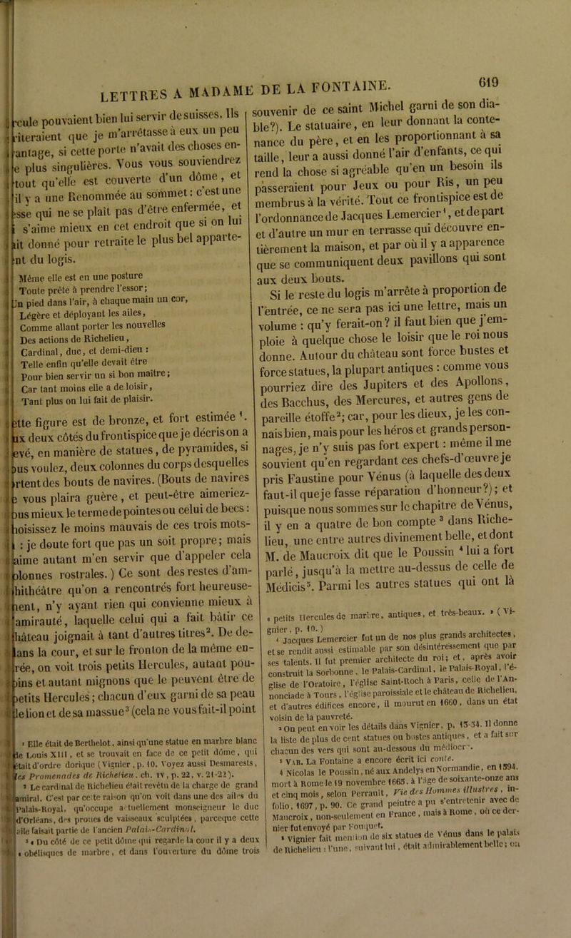 7 LETTRES a MADAME DE LA FONTAINE. 6,9 jLjule pouvaienl bien lui serrir desuisses. Us souvenir de ce saint Michel garni de son (Ra- 1 . 9 *\ OI1V 111! TTPI1 liieraient que je m’arretasse it eux un peu antage, si cette porle n’avait des choses cn- e plus singulieres. Vous vous souviendrez ‘tout qu’ell'e cst couverte d’un dome, e il y a une Renommee au sommet: cestune >sse qui ne se plait pas d’etre enfermee, et i s’aime mieux en cel cndroit que si on lui lit donne pour retraite le plus bel appare- nt du logis. Mdiue elle est en une posture Toute prete A prendre l'essor; jn pied dans fair, fi chaque main un cor, Ldgdre et deployant les ailes, Comme allant porter les nouvelles Des actions de Richelieu, Cardinal, due, el demi-dieu : Telle enfin qu’elle devait etre Pour bien servir un si bon maitre; Car tant moins elle a de loisir, Taut plus on lui fait de plaisir. itte figure est de bronze, et fort estimee ’. ix deux cotes dufrontispieeque je decrison a eve, en maniere de statues, de pyramides, si Dus voulez, deux colonnes du corps desquelles rtentdes bouts de navires. (Bouts de navires o vous plaira guere, et peut-etre aimeiiez- yus mieux le terme de pointes ou celui de bees. loisissez le moins mauvais de ces trois mols- : je doute fort que pas un soil propre; mais aime autant m’en servir que d’appeler cela alonnes rostrales.) Ce sont des restes d am- hi tit eat re qu’on a rencontres fort heureuse- lenl, n’y ayant ricn qui convienne mieux a amiraute, laquelle celui qui a fait batir ce bateau joignait a tant d’aulres litres2. De de- ans la cour, etsur le fronton de la meme en- ree, on voit trois pelits Hercules, autant pou- )ins et autant mignons que le peuvent etre de jetits Hercules; chacun d’eux garni de sa peau le lionet de sa massue3 (cela ne vousfait-il point bleV). Le statuaire, en leur donnant la conte- nance du pere, el en les proporiionnant a sa taille, leur a aussi donne l’air d enfants, ce qui rend la chose si agreable qu’en un besom ils passeraient pour Jeux ou pour Ris, un peu membrus a la verite. Tout ce froniisp.ee est de l’ordonnancede Jacques Lemercier\ et depart et d’autre un mur en terrasse qui decouvre en- lierement la maison, et par ou il y a apparence que se communiquent deux pavilions qiu sont aux deux bouts. . Si le reste du logis m’arrete a proportion de 1’fen tree, ce ne sera pas ici une lettre, mais un volume : qu’y ferait-on? il fautbien que j’em- ploie ii quelque chose le loisir que le roi nous donne. Aulour du chateau sont force bustes et force statues, la plupart antiques : comme vous pourriez dire des Jupiters et des Apollons, des Bacchus, des Mercures, et autres gens de pareille etoffe2; car, pour les dieux, je les con- naisbien, mais pour leslieros et grandsperson- nages, je n’y suis pas fort expert: meme il me souvient qu’en regardant ces chefs-d’oeuvre je pris Faustine pour Yenus (a laquelle des deux faut-il queje fasse reparation d’lionncur?); et puisque nous sommes sur le chapitre de Yenus, il y en a qualre de bon compte 3 dans Riche- lieu, uneentre autres divinement belle, et dont M. de Maucroix dit que le Poussin 4 lui a lort parle, jusqu’a la mettre au-dessus de celle de Medicis5. Parmi les autres statues qui ont 1:1 antiques, et trfcs-beaux. • (Vi- ' Elle etait de Bertliclot. ainsi qu'une statue en marbre blanc le Louis XUI, et se trouvait en face de ce petit dome, qui •taild'onlre dorique (Vignicr.p. 10. Voyez aussi Desmarests, 'e.s Promenades dc Richelieu, ch. iv , p. 22, v. 21-22). i Lc cardinal de Richelieu C'ait revetu de la charge dc grand amiral. C'est par eelte raison qu'on voit dans une des ailes du l’alais-Royal, ([n'occupe a'tuellement monseigneur le due d'Orleans, des proues de vaisscaux sculptCes , pareeque cettc aite faisait parlie de l ancicn Palau-Cardinal. 1 < I)u cote de ce petit dome qui regarde la cour il y a deux a oMIisqucs de marbre, ct dans l'ouvoHure du dome trois » petits Hercules de marbre, Jacques0 Lemercier fut un de nos plus grands architectes . else rendit aussi estimable par son desintfressement que par ses talents.il fut premier architccte du roi; etaprfes avoir construit la sorboune. le Palais-Cardinal. le Pala.s-noyal. d- glise de l'Oratoirc, rdglise Saint-Roch i Pans, celle de 1 An- nonciade a Tours, l'cglisc paroissialc et le chateau dc Richelieu, et dautres ddifices encore, il mouruten 16C0. dans un dtat voisin de la pauvretd. , On peuten voir les details dans Vignier, p, 13-54. Il donne la liste de plus de cent statues ou bastes antiques, et a fait sur chacun des vers qui sont au-dessous du mddiocr •. * Var. La Fontaine a encore dcrit ici coiile. 4 Nicolas le Poussin,ndaux AndelysenNormandie, enl594. mort 1 Rome le 19 novembre 1665. » I’ige de soixante-onze ans et cinq mois, selon Perrault, Vie des Homme* illustres . in- folio, 1697, p. 90. Ce grand pcintrc a pu s‘entretenir avec dc Maucroix, non-seulement en France, mais k Rome, ou ce i ci nier futenvoyd par Fouquet. , . * Vignier fait mcniion ,1c six statues de Vdnus dans le palai, de Richelieu: Vune, suivanthd , dtait admirahlement belle: on