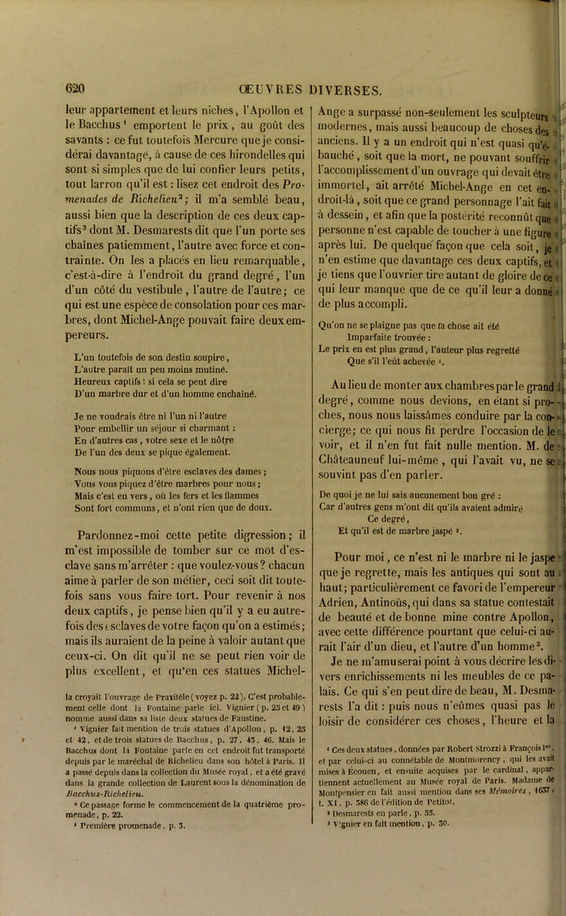 leur appartement etleurs niches, 1’Apollon et le Bacchus ' emportent le prix , au gout des savants : ce fut toutefois Mercure que je consi- derai davantage, a cause de ces hirondelles qui sont si simples que de lui confier leurs petits, tout larron qu’il est: lisez cet endroil des Pro- menades de Richelieu2; il m’a semble beau, aussi bien que la description de ces deux cap- tifs3 dont M. Desmarests dit que l’un porte ses chaines patiemment, l’autre avec force et con- trainte. On les a places en lieu remarquable, c’est-a-dire a l’endroit du grand degre, l’un d’un cole du vestibule , l’autre de l’autre; ce qui est une espece de consolation pour ces mar- bres, dont Michel-Ange pouvait faire deuxem- pereurs. L’un toutefois de son destin soupire, L’autre parait uu peu moins mutine. Heureux captifs l si cela se peut dire D’un marbre dur et d’un hommc enchaind. Je ne voudrais etre ni l’un ni l’autre Pour embellir un sejour si charmant : En d’autres cas, votre sexe et le ndt.re De l'un des deux se pique dgalement. Nous nous piquons d’etre esclaves des dames; Vons vous piquez d’etre marbres pour nous; Mais c’esl en vers, oil les fers et les flammes Sont fort commons, et u'ont ricn que de doux. Pardonnez-moi cette petite digression; il m’est impossible de tomber sur ce mot d’es- clave sans m’arreter : que voulez-vous? chacun aimea parler de son melier, ceci soit dit loute- fois sans vous faire tort. Pour revenir a nos deux captifs, je pense bien qu’il y a eu autre- fois des t sclaves de votre fagon qu’on a eslimes; mais ils auraient de la peine a valoir autant que ceux-ci. On dit qu'il ne se peut rien voir de plus excellent, et qu’en ces statues Michel- la croyait l'ouvrage de Praxit61e( voyez p. 22). C'est probablc- ment celle dont la Fontaine parte ici. Vignier ( p. 2Sct 49) nomme aussi dans sa liste deux statues de Faustine. 1 Vignier fait mention de trois statues d’Apollon, p. 12, 25 et 42, etde trois statues de Bacchus, p. 27, 43, 46. Mais le Bacchus dont la Fontaine parle en cet endroit fut transports depuis par le marechal de Richelieu dans son hotel 4 Paris. Il a passe depuis dans la collection du Musde royal, et a dtd gravd dans la grande collection de Laurent sous la denomination de 1iacchus-Richelieu. 1 Ce passage forme le commencement de la quatrieme pro- menade . p. 22. • Premiere promenade, p. 3. Ange a surpasse non-seulement les sculpteurs j»L modernes, mais aussi beaucoup de chosesdes anciens. 11 y a un endroit qui n’est quasi qu’e- bauche, soit que ia mort, ne pouvant souffrjr 1 1 accomplisscment d’un ouvrage qui devait 6tre immortel, ail arrele Michel-Ange en cet en- droit-la , soil que ce grand personnage l’ait fait j a dcssein, et afin que la posterite reconnut que personne n’est capable de loucher a une ligure if apres lui. De quelque fagon que cela soit, je«f' n’en estime que davantage ces deux captifs, et i je tiens que 1’ouvrier tire autant de gloire de ce qui leur manque que de ce qu’il leur a donne de plus accompli. Qu'on ne se plaigne pas que fa chose ail dtd Imparfaite trouvee: Le prix en est plus grand, l’auteur plus regretld Que s’il l’eut achevee (. {Sil N lj>l Au lieu de monter aux chambres par le grand J j, degre, comme nous devions, en etant si pro--j ches, nous nous laissames conduire par la con- ] cierge; ce qui nous fit perdre l’occasion de le :l voir, et il n’en fut fait nulle mention. M. de ?j Chateauneuf lui-meme , qui 1’avait vu, ne seel souvinl pas d’en parler. ' l De quoi je ne lui sais aucunement bon grd : Car d’autres gens m’ont dit qu’ils avaient admire Ce degre, Et qu’il est de marbre jaspd a. Pour moi, ce n’est ni le marbre ni le jaspe • que je regrette, mais les antiques qui sont au haut; parliculierement ce favori de l’empereur Adrien, Antinoiis,qui dans sa statue coniestait de beaule et de bonne mine contre Apollon, I avec cette difference pourtant que celui-ci au- rait fair d’un dieu, et l’autre d’un homme3. Je ne m’amuserai point a vous decrire les di- 1 vers enrichissements ni les meubles de ce pa- j lais. Ce qui s’en peut dire de beau, M. Desma- resls l’a dit: puis nous n’eumes quasi pas le loisir de considerer ces choses, l’heure el la • 1 Ces deux statues, donndes par Robert Strozzi 4 Francois I0', et par celui-ci au connetable de Montmorency, qui les avail mises 4 Ecouen, et ensuite acquises par le cardinal, appar- tiennent actuellement au Musee royal de Paris. Madame de Montpensier en fait aussi mention dans ses Mdtnoires, 1637 > t. XI, p. 386 dc l'ddition de Petitot. > Desmarests en parle, p. 53. 5 Vignier en fait mention, p. 30.