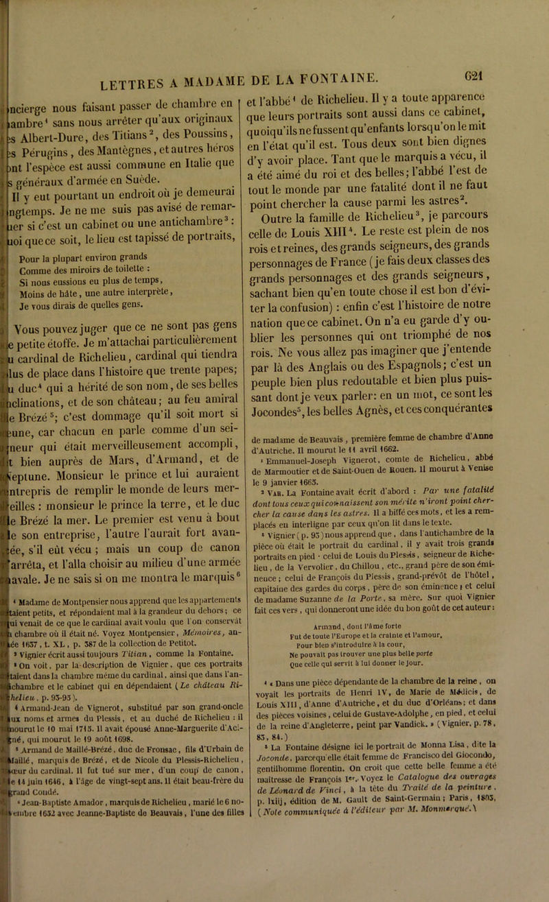 m ii ncierge nous faisani passer tie chambie on ( lambre1 sans nous arreter qu aux originaux :s Albert-Dure, des Titians2, des Poussins, ;s Perugins, desMantegnes.ctautreslieros )nt l'espice est aussi commune en Italie quc s generaux d’armee en Suede. II y cut pourtant un endroitou je demeuiai ngtemps. Je ne me suis pas avise de remar- j jer si c’est un cabinet ou une anlichambre3: aoi quece soit, le lieu est tapisse de poi ti aits, Pour la plupart environ grands Comme des miroirs de toilette : Si nous eussious eu plus de temps, Moins de bate, une autre interprete, Je vous dirais de quelles gens. Vous pouvez juger que ce ne sont pas gens ie petite etoffe. Je m’auachai parliculierement tt cardinal de Richelieu, cardinal qui liendia lus de place dans 1 histoire que trente papes, i due4 qui a herite de son nom, de ses belles ..clinations, et de son chateau; au feu amiral e Breze 5; c’est dommage qu’il soit mort si june, car chacun en parle comme d un sei- neur qui etait merveilleusement accompli, t bien aupres de Mars, d Armand, et de leplune. Monsieur le prince et lui auraient nlrepris de remplir le monde de leurs mer- eilles : monsieur le prince la terre, et le due e Breze la mer. Le premier est venu a bout e son entreprise, l’autre l’aurait fort avan- ee, s’il eut vecu ; mais un coup de canon arreta, et Falla choisir au milieu d’unc armee lavale. Je ne sais si on me inontra le marquis6 * Madame de Montpensier nous apprend que les appartements taient petits, et rdpondaient inal a la grandeur du dehors; ce ui venait de ce que le cardinal avait voulu que 1 on conservat i chambre ou il dtait nd. Voyez Montpensier, Memoir es, an- de 1637 , t. XL , p. 387 de la collection de Petitot. > vignier dcrit aussi toujours Titian, comme la Fontaine. •On voit, par la-description de Vignier. que ces portraits taient dans la chambre meiue du cardinal. ainsi que dans l'an- ichambre et le cabinet qui en ddpendaient (La chateau Iii- helieu, p. 93-93). ♦ Armand-Jean de Vignerot, substitud par son grand oncle ux noms et armes du Plessis, et au duchd de Richelieu : il nourutle 10 inai 1713.11 avait dpousd Anne-Marguerile d'Aci- ;nd, qui mourut le 19 aout 1698. • Armand de Mailld-Brdzd, due de Fronsae, Tils d’Urbain de ilailld. marquis de Brdzd, et de Nicole du Plessis-Richelieu, mir du cardinal. 11 fut tud sur mer, d'un coup de canon, e 14 juin 1646. 4 l'dge de \ingt-sept ans. 11 dtait beau-frdre du ind Condd. ‘Jean-Baptiste Amador , marqulsde Richelieu , marid le 6 no- inbrc 1632 avec Jeanne-Baptiste de Beauvais, l'une des lilies et l’abbe1 dc Richelieu. Il y a toute apparence que leurs portraits sont aussi dans ce cabinet, quoiqu’ilsnefussentqu’enfants lorsqu on le mit en l’etat qu’il est. Tous deux sont bien dignes d’y avoir place. Tant quele marquis a vecu, il a ete aime du roi et des belles; 1 abbe 1 est dc lout le monde par une fatalite dont il ne faut point chercher la cause parmi les aslres2. Outre la famille de Richelieu3, je parcours celle de Louis XIII4. Le reste est plein de nos rois etreines, des grands seigneurs, des grands personnages de France (je fais deux classes des grands personnages et des grands seigneurs, sachant bien qu’en toute chose il est bon d evi- ter la confusion): enfin c’est 1 histoire de notre nation quece cabinet. On n’a eu garde d y ou- blier les personnes qui ont triomphe de nos rois. Ne vous allez pas imaginer que j’enlende par la des Anglais ou des Espagnols; c’est un peuple bien plus redoutable el bien plus puis- sant dontje veux parler: en un mot, cesont les Jocondes5, les belles Agnes, etcesconqueranles de madame de Beauvais, premiere femme de chambre d'Anne d'Autriche. Il mourut le H avril 1662. 1 Emmanuel-Joseph Vignerot, comte de Richelieu, abbd de Marmoutier et de Saiut-Ouen de Rouen. 11 mourut 4 V enise le 9 janvier 1663. 3 Vab. La Fontaine avait dcrit d'abord : Par une fatalitii dont tous ceuxquicoienaissent son merite n'iront point cher- cher la cause dans les astres. 11 a bilfc ces mots, et les a rem- placds en interligne par ceux qu’on lit dans le texte. • Vignier (p. 93) nous apprend que , dans l antichambre de la pidee ou dtait le portrait du cardinal, il v avait trois grand* portraits en pied • celui de Louis du Plessis, seigneur de Riche- lieu , de la Vervolier, du Chillou, etc., grand pere de sou dmi- neuce ; celui de Francois du Plessis, grand-prdvot de l'hdtel, capitaine des gardes du corps , pere de son dminence i et celui de madame Suzanne de la Porte, sa mdre. Sur quoi Vignier fait ces vers, qui donneront une idde du bon gout de cet auteur: Armand, dont I’9me forte Fut de toute l’Europe et la cralnte et l’amour. Pour bleD s’introdulre h la cour, Ne pouvalt pas trouver une plus belle portc Que celle qui servit 4 lui donner le Jour. • < Dans une piece ddpendante de la chambre de la rcinc, on voyait les portraits de Henri IV, de Marie de M^licis, de Louis XIII, dAnne d'Autriche, et du due d'Orldans; et dans des pieces voisines, celui de Gustave-Adolphe, en pied, et celui de la rcine d'Auglcterre, peint parVandick.» (Vignier, p. 78. 83,84.) • La Fontaine ddsigne ici le portrait de Monna Lisa , ditc la Joconde, pareequ elle dtait femme de Francisco del Giocondo, gentilhonune llorentiu. On croit que cette belle femme a dtc nwitresse de Francois ler.. Voyez le Catalogue des outrages de Ldonard de Find, 4 la tele du Traite de la peinture . p. lxiij, edition de M. Gault de Saint-Germain; Paris, 1893, {Note communiqudc A Vddilcur par M. MonmtrqucW