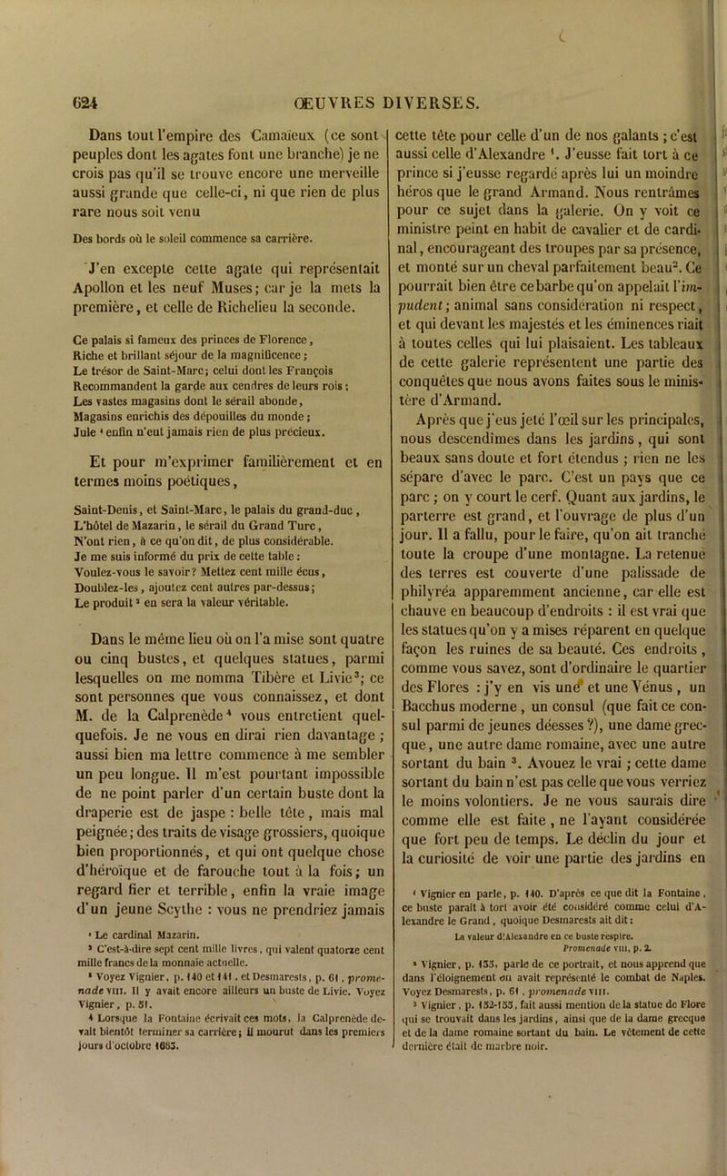 Dans tout l’empire des Camaieux (ce sont peuples dont les agates foni une branche) je ne crois pas qu’il se trouve encore une merveille aussi grande que celle-ci, ni que rien de plus rare nous soil venu Des bords oil le soleil commence sa carriere. J’en excepie ceite agale qui representait Apollon el les neuf Muses; car je la mets la premiere, et celle de Richelieu la seconde. Ce palais si fameux des princes de Florence, Riche et brillant sdjour de la magnificence; Le tresor de Saint-Marc; celui dont les Frangois Recommandent la garde aux cendres de leurs rois; Les vastes magasins dont le serail abonde, Magasins enrichis des depouilles du monde; Jule 4 enfin n'eut jamais rien de plus precieux. Et pour m’exprimer familierement et en termes moins poetiques, Saint-Denis, et Saint-Marc, le palais du graml-duc , L’hotel de Mazarin, le serail du Grand Turc, N’ont rien, n ce qu’on dit, de plus considerable. Je me suis informe du prix de cette table: Voulez-xoiis le savoir? Mettez cent mille dcus, Doublez-les, ajoutez cent autres par-dessus; Le produita en sera la valeur veritable. Dans le meme lieu oil on l’a mise sont quatre ou cinq bustes, et quelques statues, parnii lesquelles on me nomma Tibere el Li vie3; ce sont personnes que vous connaissez, et dont M. de la Calprenede4 vous entretient quel- quefois. Je ne vous en dirai rien davantage ; aussi bien ma lettre commence a me sembler un peu longue. 11 m’est pourtant impossible de ne point parler d’un certain buste dont la draperie est de jaspe : belle tele, mais mal peignee; des traits de visage grossiers, quoique bien proportionnes, et qui ont quelque chose d’heroique et de farouche tout a la fois; un regard fier et terrible, enfin la vraie image d’un jeune Scythe : vous ne prendriez jamais ■ Le cardinal Mazarin. 1 C’est-i-dire sept cent mille livres, qui valent quatorze cent mille francs dela monnaie actuelle. • Voyez Vignier, p. 140 et 141. et Desmaresls, p. 61, prome- nade viii. II y avait encore ailleurs un buste de Livie. Voyez Vignier, p. SI. 4 Lorsque la Fontaine dcrivait ces mots, la Calprcncde de- rail bientdt terminer sa carrlire; it mourut dans les premiers jours d'oetobre 1663. cette t£te pour celle d’un de nos galants ; e’est aussi celle d’Alexandre '. J’eusse fait tort a ce prince si j’eusse regarde apres lui un moindre heros que le grand Armand. Nous rentrames pour ce sujel dans la galerie. On y voit ce minislre peint en habit de cavalier el de cardi- nal, encourageant des troupes par sa presence, et monte sur un cheval parfaitement beau2. Ce pourrait bien etre cebarbe qu’on appelait l’im- jmdent; animal sans consideration ni respect, et qui devant les majestes et les eminences riait a toutes celles qui lui plaisaient. Les tableaux de cette galerie representent une partie des conquetes que nous avons faites sous le minis- tere d’Armand. Apres que j’eusjetc l’ceilsurles principales, nous descendimes dans les jardins, qui sont beaux sans doute et fort etendus ; rien ne les separe d’avec le pare. C’est un pays que ce pare; on y court le cerf. Quant aux jardins, le parterre est grand, et l’ouvrage de plus d’un jour. 11 a fallu, pour le faire, qu’on ait tranche toute la croupe d’une montagne. La retenue des terres est couverte d’une palissade de philyrea apparemment ancienne, car elle est chauve en beaucoup d’endroits : il est vrai que les statues qu’on y a mises reparent en quelque fa^on les ruines de sa beaute. Ces endroits , comme vous savez, sont d’ordinaire le quartier des Flores : j’y en vis un^ et une Venus , un Bacchus moderne, un consul (que fait ce con- sul parmi de jeunes deesses ?), une dame grec- que, une autre dame romaine, avec une autre sonant du bain 3. Avouez le vrai; cette dame sortant du bain n’est pas celle que vous verriez le moins volonliers. Je ne vous saurais dire comme elle est faite , ne l’ayant consideree que fort peu de temps. Le declin du jour et la curiosile de voir une partie des jardins en 4 Vignier en parle, p. 140. D'aprds ce que dit la Fontaine , ce buste parait a tort avoir dtd considerd comme celui d'A- lexandre le Grand , quoique Destnarests ait dit: Ln valeur d!Alexandre en ce busle respire. Promenade viii, p. 2. 1 Vignier, p. 133, parle de ce portrait, et nous apprend que dans l'dloignement on avait reprdsentd le combat de Naples. Voyez Desmaresls, p. 61. promenade vm. 3 Vignier, p. 132-133, fait aussi mention dela statue de Flore qui se trouvait dans les jardins, ainsi que de ia dame grecque et de la dame romaine sortant du bain. Le vdtement de cette dernidre dtait de marbre noir.