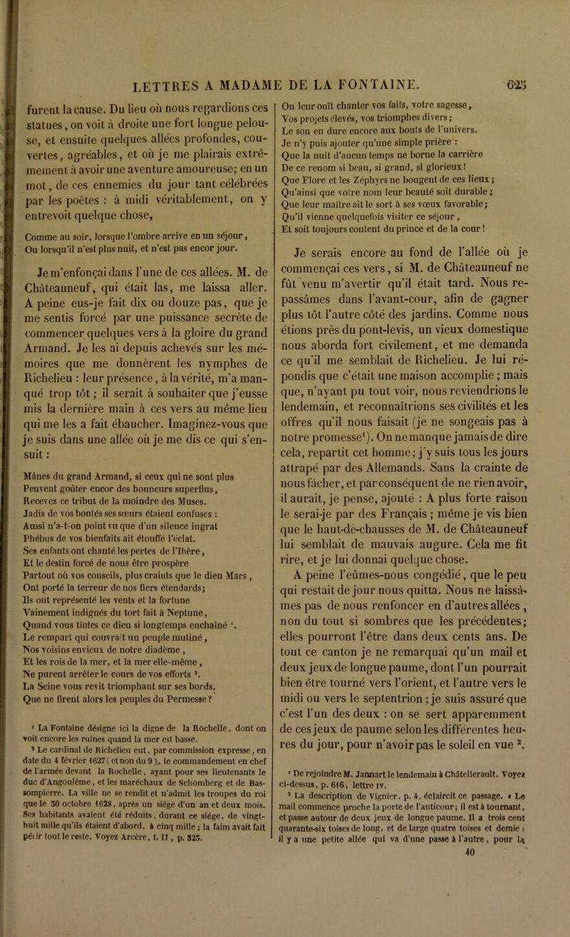 furcni la cause. Du lieu oil nous regardions ces statues, on voit a droile une fort longue pelou- se, et ensuite quelques allees profondes, cou- vertes, agreables, et oil je me plairais extre- memenl a avoir une aventure amoureuse; en un mot, de ces ennemies du jour tant celebrees par les poetes : a midi verilablement, on y entrevoit quelque chose, Comme au soir, lorsque l’ombre arrive en un sejour, Ou lorsqu'il n’est plus nuit, et n’est pas eneor jour. Jem’enfongaidans 1’une de ces allees. M. de Chateauneuf, qui etait las, me laissa aller. A peine eus-je fait dix ou douze pas, que je me sentis force par une puissance secrete de commencer quelques vers a la gloire du grand Armand. Je les ai depuis acheves sur les me- moires que me donnerent les nymphes de Richelieu : leur presence, a la verile, m’a man- que trop tot; il serait a souhaiterque j’eusse mis la derniere main a ces vers au meme lieu qui me les a fait ebaucher. Imaginez-vous que je suis dans une allee ou je me dis ce qui s’en- suit : Mdnes du grand Armand, si ceux qui ne sont plus Peuveut gouter encor des bonneurs superflus, Recevez ce tribut de la moindre des Muses. Jadis de vos bonles ses soeurs dtaient confuses : Aussi n’a-t-on point vu que d'un silence ingrat Pbebus de vos bienfaits ait dtouffe l’eclat. Ses enfants ont chante les pertes de 1’Ihfere, Et le destin force de nous etre prospcre Partout ou vos conseils, plus craiuts que le dieu Mars, Ont porte la terreur denos tiers dtendards; Ds ont reprdsente les vents et la fortune Vainement indigncs du tort fait Neptune, Quand vous tintes ce dieu si longtemps enchaine '. Le rempart qui couvrait un peuple mutind, Nos voisins envieux de notre diademe, Et les rois de la mer, et la mer elle-meme, Ne purent arreter le cours de vos efforts J. La Seine vous revit triomphant sur ses bords. Que ne firent alors les peuples du Permesse ? ■ La Fontaine ddsigne ici la digue de la Rochelle, dont on voit encore les mines quand la mer est basse. 1 Le cardinal de Richelieu eut, par commission expresse, en date du 4 fdvrier 4627 ( ctnondu9);, le commandement en chef de l'armde devant la Rochelle, ayant pour ses lieutenants le due d'Angouldme, et les mardchaux de Schomberg et de Bas- sompierre. La ville ne se rendit et n'admit les troupes du roi que le 30 octobre 4 f>2», aprds un sidge d'un an et deux mois. Ses habitants avaient dtd rdduits. durant ce sidge, de vingt- huit mille qu'ils dtaient d'abord. 4 cinq mille ; la faim avait fait pdi ir tout le reste. Voycz Arcdre, t. IT, p. 523. On lcuroult chanter vos fails, votre sagesso, Vos projets dlevds, vos triomphes divers; Le son en dure encore aux bouts de l'univers. Je n’y puis ajoutcr qu’uue simple pridre : Que la nuit d’aucun temps ne borne la carridre De ce renom si beau, si grand, si glorieuxt Que Elore et les Zdphyrs ne bougent de ces lieux; Qu’ainsi que votre nom leur beautd soit durable; Que leur maitreaitle sort d ses voeux favorable; Qu’il vienne quelquefois visiter ce sejour, Et soit toujours content du prince et de la cour! Je serais encore au fond de 1’allee ou je commengai ces vers, si M. de Chateauneuf ne fut venu m’avertir qu’il etait tard. Nous re- passames dans I’avant-cour, afm de gagner plus tot l’autre cote des jardins. Comme nous etions pres du pont-levis, un vieux domestique nous aborda fort civilement, et me demanda ce qu’il me semblait de Richelieu. Je lui re- pondis que c’elait une maison accomplie; mais que, n’ayant pu tout voir, nous reviendrions le lendemain, et reconnaitrions sescivilites et les offres qu’il nous faisait (je ne songeais pas a notre promesse1). On ne manque jamais de dire cela, repartit cet homme; j’y suis tous les jours attrape par des Allemands. Sans la crainte de nous facher, et par consequent de ne rien avoir, il aurait, je pense, ajoule : A plus forte raison le serai-je par des Frangais; meme je vis bien que Ie haut-de-chausses de M. de Chateauneuf lui semblait de mauvais augure. Cela me fit rire, et je lui donnai quelque chose. A peine l’eumes-nous congedie, que le peu qui restaitde jour nous quitta. Nous ne laissa- mes pas de nous renfoncer en d’autres allees , non du tout si sombres que les precedentes; elles pourront l’etre dans deux cents ans. De tout ce canton je ne remarquai qu’un mail et deux jeux de longue paume, dont l’un pourrait bien etre tourne vers l’orient, et l’autre vers le midi ou vers le septentrion ; je suis assure que e’est l’un des deux : on se sert apparemment de ces jeux de paume selonles differentes lieu- res du jour, pour n’avoirpas le soleil en vue 2. ■ De rejoindre M. Jannart le lendemain 4 Chltellerault. Voyei ci-dessus, p. 616, lettre iv. 5 La description de Vignier. p. 4, dclaircit ce passage. • Le mail commence proche la porte de l’anticour; il est 4 toumant, et passe autour de deux jeux de longue paume. Il a trois cent quarante-six toisesde long, et de large quatre toises et demie : il y a une petite alltie qui va d'une passe 4 l'autre, pour la 40