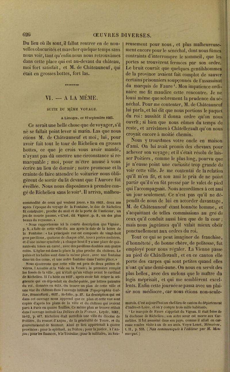 Du lieu oil ils sont, il fallut renlrer en de nou- vcllesobscurites et marcher quelque temps sans nous voir, tant qu’enfinnous nous retrouvames dans cette place qui est au-devant du chateau, moi fort satisfait, et M. de Chateauneuf, qui etait en grosses Lottes, fort las. VI. — A LA MEME. SUITE DU M^ME VOYAGE. A Limoges, ce 19 scptembre 1663. Ce serait une belle chose que de voyager, s’il ne se fallait point lever si matin. Las que nous etions M. de Chateauneuf et moi, lui, pour avoir fait tout le tour de Richelieu en grosses botles, ce que je crois vous avoir mande, n’ayant pas du omettre une circonstance si re- marquable ; moi, pour m’etre amuse a vous ecrire au lieu de dormir; notre promesse el la crainte de faire attendee le voiturier nous obli- gerent de sortir du lit devant que l’Aurore fut eveillee. Nous nous disposamesi prendre con- ge de Richelieu sans levoir'. II arriva, malheu- commoditfS de ceux qui veulent jouer. » En 1663, deux ans a pres I'epoque du voyage de la Fontaine, le due de Richelieu fit construire, procbe du mail et de la porte de l'anticour, nn jeude courte paume. « C'est, dit Vignier.p. 5, un des plus beaux du royaume.» i Nous rapporterons ici la courte description que Vignier, p. 3, a faite de cette ville dix ans apres la date de la lettre de la Fontaine: « La principale rue est composde de vingt-huit gros pavilions, quatorze de chaque cote, tous a portes cocheres, et d'une meme symdtrie ; a chaque bout il y a une place de qua- rante-six toises en earn!, avec des pavilions doubles aux quatre coins. L'dgliseestdansla place la plus procbe du chateau. Le palaisctleshalles sont dans la meme place, avec une fontaine dansun des coins, et une autre fontaine dans l'autreplace.» Nous ajouterons que cette ville est pres de deux petites ri- vieres, l'Amable etla Videou la Veude; la premiere remplit les fossds de la ville , qui n'dtait qu’un village avaut le cardinal de Richelieu. Il l'a bade en 1637 , apres avoir fait eriger la sei- gneurie qui en dt'pendait en duchd-pairie, par lettres patentes du roi, donnfies en 1631. On trouve un plan de cette ville et une vue du chateau dans l’ouvrage intitule Topographia Gal- lice, Francofurti, 1637, in-folio, p. 57. La description qui est dans cet ouvrage nous apprend que ce plan et cette vue sont copies d'apr6s les plans de la ville et du chateau qui avaient paru a Paris en quatre feuilles. Ce meme plan se trouve reduit dans l'ouvrage intitule Us De'lices delaFrance, Leyde, 1683, in-12, p. 417. Richelieu etait autrefois une ville du diocese de Poitiers, du ressort d'Anjou, de la generalite de Tours, et du gouvernement de Saumur. Ainsi ce lieu appartenait a quatre provinces : pour le spirituel, au Poitou; pour la justice, 4 l'An- reusement pour nous, et plus malheureuse- ment encore pour le senechal, dont nous fumes contraints d’interrompre le sommeil, que les portes se trouverent fermees par son ordre. Le bruit courait que quelques gentilshommes de la province avaient fait complot de sauver certains prisonnierssoup^onnes de l’assassinat du marquis de Faure'. Mon impatience ordi- naire me fit maudire cette rencontre. Je ne louai meme que sobrement la prudence du se- nechal. Pour me contenter, M. de Chateauneuf lui parla,et lui dit que nous portions le paquet du roi: aussilot il donna ordre qu’on nous ouvrit; si bien que nous eumes du temps de reste, et arrivamesa Chatellerault qu’on nous croyait encore a moitie chemin. Nous y trouv^mes votre oncle en maison d’ami. On lui avait promis des chevaux pour achever son voyage; et il s’etait resolu de lais- ser Poitiers, comme le plus long, pourvu que je n’eusse point une curiosite trop grande de voir cette ville. Je me conlentai de la relation qu’il men fit, et son ami le pria de ne point partir qu’il n’en fut presse par le valet de pied qui l’accompagnait. Nous accordames a cet ami un jour seulement. Ce n’est pas qu’il ne de- penditde nous de lui en accorder davantage, M. de Chateauneuf etant honnete homme, et s’acquittant de telles commissions au gre de ceux qu’il conduit aussi bien que de la cour; mais nous jugeames qu’il valait mieux obeir ponctuellement aux ordres du roi. Tout ce qui se peut imaginer de franchise, d’honndtete, de bonne chere, de politesse, fut employe pour nous regaler. La Vienne passe au pied de Chatellerault, et en ce canton elle porte des carpes qui sont petites quand elles n’ont qu’une demi-aune. On nous en servit des plus belles, avec des melons que le maltre du logis meprisait, et qui me semblerent excel- lcnts. Enfin cette journeesepassa avec un plai- sir non mediocre, car nous etions non-seule- murois. C’est aujourd’hui un chef-lieu de canton du d^partement d’lndre-et-Loire, et on y compte trois mille habitants. * Le marquis de Faure s'appelait du Vigcan. 11 etait frCre de la duchesse de Richelieu ; son autre sceur est morte aux Car- melites. 11 fut assassine dans son pays, comme il allait en car- rosse rendre visited un de ses amis. Voyez Lenet, tf&noires, t. II, p. 333. ( Note communiqu.de A I’cditeur par M. Man-