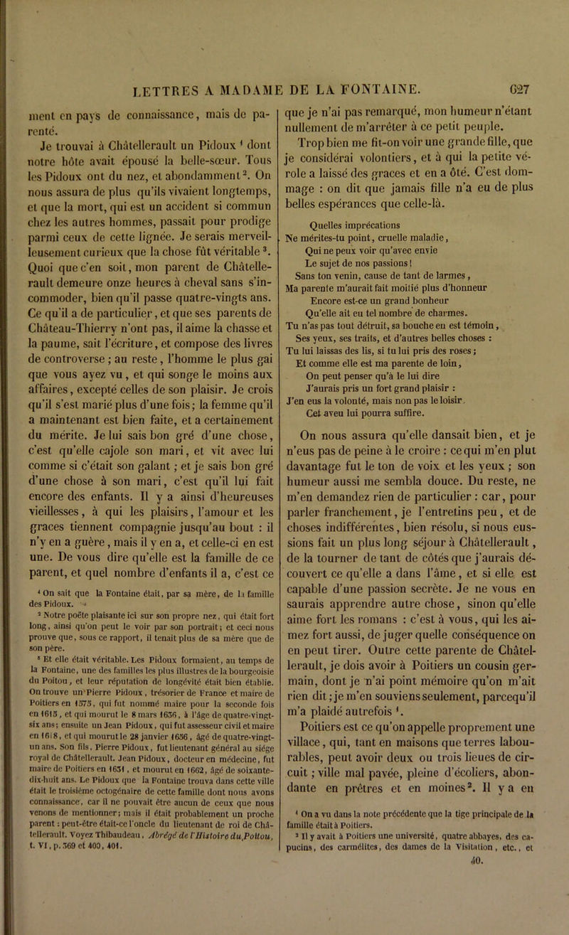 went cn pays de connaissance, mais do pa- rente. Je trouvai a Chatellcrault un Pidoux 1 dont notre hote avait epouse la belle-soeur. Tous les Pidoux ont du nez, el abondamment2. On nous assura de plus qu’ils vivaient longtemps, et que la niort, qui est un accident si commun cliez les autres hommes, passait pour prodige parmi ceux de cetie lignee. Je serais merveil- leusement curieux que la chose fut veritable3. Quoi que e’en soit,mon parent de Chatelle- rault demeure onze heures a cheval sans s’in- commoder, bien qu’il passe quatre-vingts ans. Ce qu'il a de particulier, et que ses parents de Chateau-Thierry n'ont pas, il aime la chasse et la paume, sait l’ecriture, et compose des livres de controverse; au reste, l’homme le plus gai que vous ayez vu, et qui songe le moins aux affaires, excepte celles de son plaisir. Je crois qu’il s’est marie plus d’une fois; la femme qu’il a maintenant est bien faite, et a certainement du merite. Je lui sais bon gre d’une chose, e’est qu’elle cajole son mari, et vit avec lui comnie si e’etait son galant; et je sais bon gre d’une chose a son mari, e’est qu’il lui fait encore des enfants. II y a ainsi d’heureuses vieillesses, a qui les plaisirs, l’amour et les graces tiennent compagnie jusqu’au bout : il n’v en a guere, mais il y en a, et celle-ci en est unc. De vous dire qu’elle est la famille de ce parent, et quel nombre d’enfants il a, e’est ce * On sait que la Fontaine dtait, par sa mere, de la famille des Pidoux. < 2 Notre poete plaisante ici sur son propre nez, qui dtait fort long, ainsi qu'on peut le voir par son portrait; et ceci nous prouve que, sous ce rapport, il tenait plus de sa mere que de son pAre. 8 Et elle Atait veritable. Les Pidoux formaient, au temps de la Fontaine, une des families les plus illustres de la bourgeoisie du Poitou, et leur reputation de longevity Atait bien Atablie. On trouve un'Pierre Pidoux , trAsorier de France et maire de Poitiers en 1575, qui fut nommii maire pour la seconde fois cn 1615, et qui mourut le 8 mars 1636, a l’dge de quatre-vingt- sixans; ensuite unJean Pidoux, qui fut assesseur civil et maire cn<6i8, etqui mourutle 28 janvier 1656 , agA de quatre-vingt- unans. Son fils, Pierre Pidoux, fut lieutenant general au siege royal de ChJtellerault. Jean Pidoux, docteuren mAdecine, fut maire de Poitiers en 1631, et mourut en 1662, AgA de soixante- dix-huit ans. Le Pidoux que la Fontaine trouva dans cette ville Atait le troisiAme octogAnaire de cette famille dont nous avons connaissance, car il ne pouvait etre aucun de ceux que nous venons de mentionner; mais il Atait probablement un proclie parent: prut-At re Atait-cc l'oncle du lieutenant de roi de ChA- tellerault. Voyez Thibaudeau, Abriqi de illistoire du,Poiluu, t. VI, p. 360 et 400, 401. que je n’ai pas remarque, mon humeur n’etant nullement tie m’arreler a ce petit peuple. Tropbien me fit-on voir une grande fille, que je considerai volontiers, et a qui la petite ve- role a laisse des graces et en a 6te. C’est dom- mage : on dit que jamais fille n’a eu de plus belles esperances que celle-la. Quelles imprecations Ne mcrites-tu point, cruelle maladie, Qui ne peux voir qu’avec envie Le sujet de nos passions 1 Sans ton venin, cause de tant de larmes, Ma parenle m’aurait fait moitie plus d’honneur Encore est-ce un grand bonheur Qu'elle ait eu tel nombre de charmes. Tu n’as pas tout detruit, sa bouche eu est tdmoin, Ses yeux, ses traits, et d’autres belles choses : Tu lui laissas des lis, si tului pris des roses; Et comme elle est ma parente de loin, On peut penser qu’a le lui dire J’aurais pris un fort grand plaisir : J’en eus la volonte, mais non pas le loisir Cet aveu lui pourra suffire. On nous assura qu’elle dansait bien, et je n’eus pas de peine a le croire : cequi m’en plut davantage fut le ton de voix et les yeux ; son humeur aussi me sembla douce. Du reste, ne m’en demandez rien de particulier: car, pour parler franchement, je l’entretins peu, et de choses indifferentes, bien resolu, si nous eus- sions fait un plus long sejour a Chatellerault, de la tourner de tant de cotes que j’aurais de- couvert ce qu’elle a dans l’ame, et si elle est capable d’une passion secrete. Je ne vous en saurais apprendre autre chose, sinon qu’elle aime fori les romans : e’est a vous, qui les ai- mez fort aussi, de juger quelle consequence on en peut tirer. Outre cette parente de Chatel- lerault, je dois avoir a Poitiers un cousin ger- main, dont je n’ai point memoire qu’on m’ait rien dit; je m’en souviensseulement, parcequ’il m’a plaide autrefois *. Poitiers est ce qu’on appelle proprement une villace, qui, tanten maisons que terres labou- rables, peut avoir deux ou trois heues de cir- cuit ; ville mal pavee, pleine d’ecoliers, abon- dante en pretres et en moines2. Il ya en 1 On a vu dans la note prdcidcntc que la tige principale de la famille dtait A Poitiers. 2 II y avait A Poitiers une university, quatre abbayes, des ca- pucins, des carmdlites, des dames de la Visitation, etc., et 40.