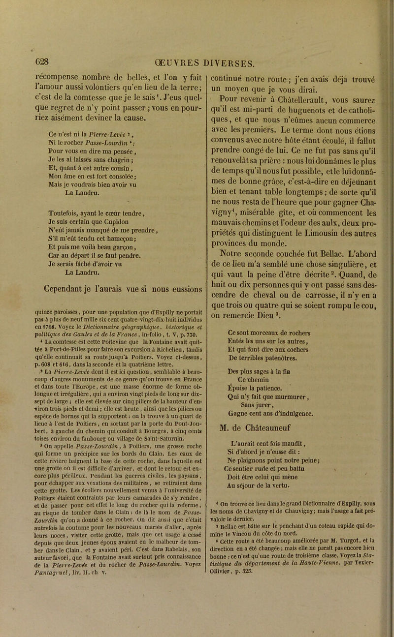 recompense nombre de belles, et Ton y fait l'amour aussi volontiers qu’en lieu de la terre; c’est de la comtesse que je le sais*. J’eus quel- que regret de n’y point passer; vous en pour- riez aisement deviner la cause. Ce n’est ni la Pierre-Levee 1, Ni le rocher Passe-Lourdin Pour vous en dire ma pensde, Je les ai laisses sans chagrin; Et, quant ti cet autre cousin, Mon ;imc en est fort consolee; Mais je voudrais bien avoir vu La Landru. Toutefois, ayant le coeur tendre, Je suis certain que Cupidon N'eut jamais manque de me prendre, S’il m’eut tendu cet hamegon; Et puis me voila beau gargon, Car au depart il se faut pendre. Je serais fache d’avoir vu La Landru. Cependant je l’aurais vue si nous eussions quinze paroisses, pour une population que d'Expilly ne portait pas 4 plus de neuf mille six cent quatre-vingt-dix-huit individus cn (768. Voyez le Dictionnaire ge'ographique. historique et politique des Gaules et de la France, in-folio, t. V, p. 730. 4 La comtesse est cette Poitevine que la Fontaine avait quit- t£e 4 Port de-Pilles pour faire son excursion 4 Richelieu, tandis qu'elle continuait sa route jusqu'4 Poitiers. Voyez ci-dessus, p. 608 et 616, dans la seconde et la quatrifeme lettre. 3 La Pierre-Levee dont il est ici question, semblable 4 beau- coup d'autres monuments de ce genre qu'on trouve en France et dans toute l'Europe, est une masse enorme de forme ob- longue et irrtguliere, qui a environ vingt pieds de long sur dix- sept de large ; elle est dlevde sur cinq piliers de la hauteur d'en- viron trois pieds et demi; elle est brute , ainsi que les piliers ou espCce de homes qui la supportent: on la trouve 4 un quart de lieue 4 Test de Poitiers , en sortant par la porte du Pont-Jou- bert, 4 gauche du chemin qui conduit 4 Bourges, 4 cinq cents toises environ du faubourg ou village de Saint-Saturnin. 3 On appelle Passe-Lourdin, 4 Poitiers, une grosse roche qui forme un precipice sur les bords du Clain. Les eaux de cette riviere baignent la base de cette roche, dans laquelle est une grotte ou il est difficile d'arriver, et dont le retour est en- core plus pdrilleux. Pendant les guerres civiles, les paysans, pour dchapper aux vexations des militaires , se retiraient dans cette grotte. Les dcoliers nouvellement venus 4 I'universite de Poitiers (itaient contraints par leurs camarades de s'y rendre, et de passer pour cet effet le long du rocher qui la referine, au risque de tomber dans le Clain: de 14 le nom de Passe- Lourdin qu'on a donue 4 ce rocher. On dit aussi que c'titait autrefois la coutume pour les nouveaux mariCs d'aller, aprCs leurs noces, visiter cette grotte, mais que cet usage a cessi dcpuis que deux jeunes gpoux avaient eu le malheur de tom- ber dans le Clain, et y avaient pdri. C'est dans Rabelais, son auteur favori, que la Fontaine avait surtout pris connaissance de la Pierre-LevSe et du rocher de Passe-Lourdin. Voyez Pantagrvel, Jiy, If, cl) v. continue notre route; j’en avais deja trouve un moyen que je vous dirai. Pour revenir a Chatellerault, vous saurer. qu’il est mi-parti de huguenots et de catholi- ques, et que nous n’eumes aucun commerce avec les premiers. Le lerme dont nous etions convenus avec notre hote etant ecoule, il fallut prendre conge de lui. Ce ne fut pas sans qu’il renouvelatsa priere : nous luidonnames le plus de temps qu’il nous fut possible, etle luidonna- mes de bonne grace, c’est-a-dire en dejeiinant bien et tenant table longtemps; de sorte qu’il ne nous resta de l’heure que pour gagner Cha- vigny1, miserable gite, et oil commencent les mauvais chemins et l’odeur des aulx, deux pro- prietes qui distinguent le Limousin des autres provinces du monde. Notre seconde couchee fut Bellac. L’abord de ce lieu m’a semble une chose singuliere, et qui vaut la peine d'etre decrite2. Quand, de huit ou dix personnes qui y ont passe sans des- cendre de cheval ou de carrosse, il n’y en a que trois ou quatre qui se soient rompu le cou, on remercie Dieu3. Ce sont morceaux de rochers Entds les uns sur les autres, Et qui font dire aux cochers De lerribles patenotres. Des plus sages h la fia Ce chemin Epuise la patience. Qui n’y fait que murmurer, Sans jurer, Gagne cent ans d’indulgence. M. de Chateauneuf L’aurait cent fois maudit, Si d’abord je n’eusse dit: Ne plaignons point notre peine; Ce sentier rude et peu battu > Doit etre celui qui mene Au sejour de la vertu. 4 On trouve ce lieu dans le grand Dictionnaire d'Expilly, sous les norns de Chavigny et de Chauvigny; mais l’usage a fait pre- valoir le dernier. > Bellac est batie sur le penchant d'un coteau rapide qui do- mine le Vincou du cote du nord. * Cette route a £td beaucoup amelioree par M. Turgot, et la direction en a chang^e; mais elle ne parait pas encore bien bonne : ce n'est qu'nne route de troisieme classe. Voyez la Sta- tistique du ddpartement de la Haute-Vienve, par Texier- Ollivier, p. 323.