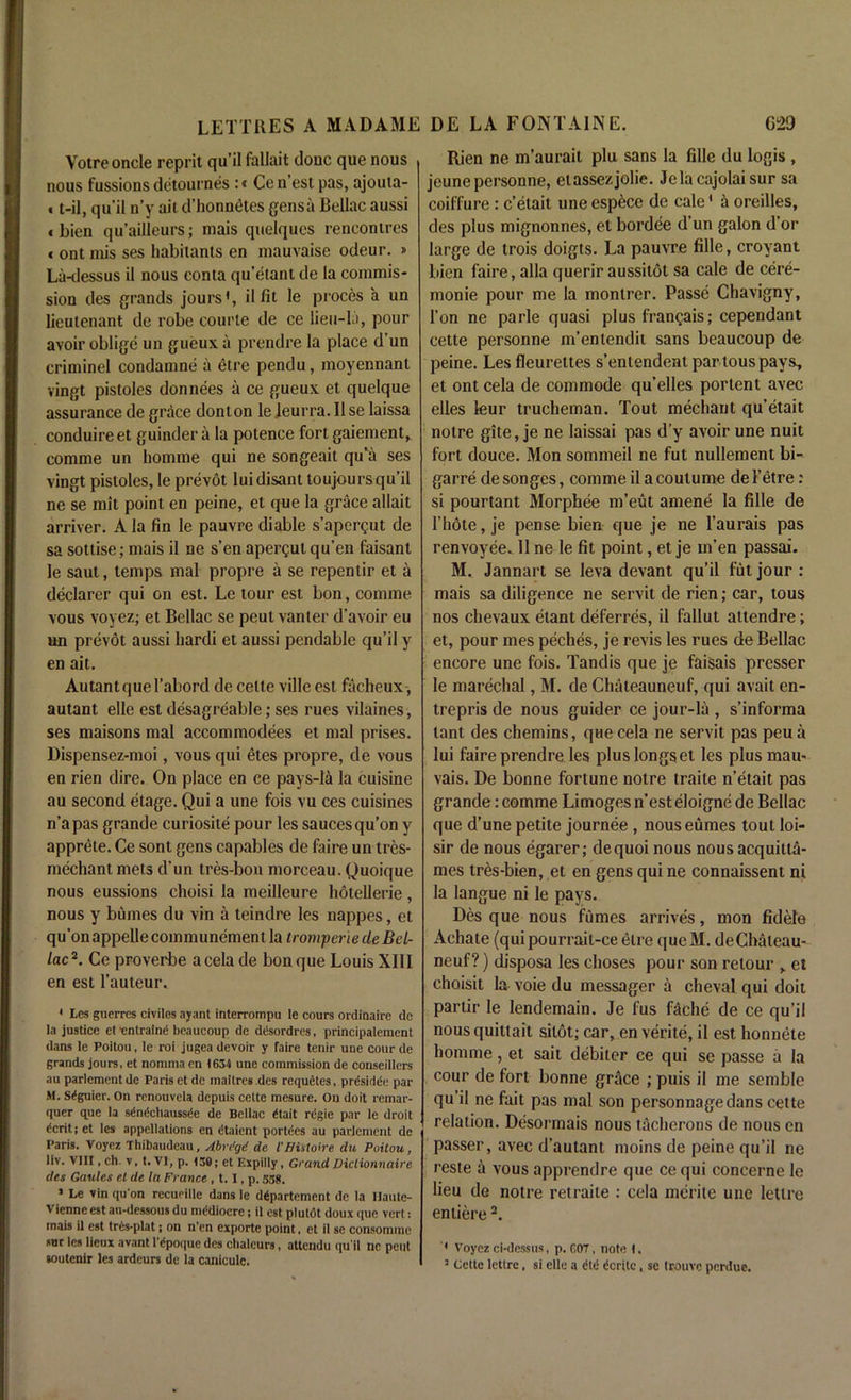 Votre oncle reprit qu’il fallait done que nous nous fussions detournes :< Ce n est pas, ajouta- «t-il, qu’il n’y ait d’honneHes gensii Bellac aussi « bien qu’ailleurs; mais quelqucs rencontres * ont mis ses habitants en mauvaise odeur. » La-dessus il nous conta qu’etant de ia commis- sion des grands jours', il fit le proces a un lieutenant de robe courte de ce lieu-la, pour avoir oblige un gueuxa prendre la place d un criminel condamne a etre pendu, moyennanl vingt pistoles donnees a ce gueux et quelque assurance de grace donton le leurra. Ilse laissa conduireet guindera la potence fort gaiement> comme un liomme qui ne songeait qu’a ses vingt pistoles, le prevot luidisant toujoursqu’il ne se mit point en peine, et que la grace allait arriver. A la fin le pauvre diable s’apergut de sa sottise; mais il ne s’en apergut qu’en faisant le saut, temps mal propre a se repentir et a declarer qui on est. Le lour est bon, comme vous voyez; et Bellac se peut vanter d’avoir eu un prevot aussi liardi et aussi pendable qu’il y en ait. Autantquel’abord de eelte ville est facheux, autant elle est desagreable; ses rues vilaines, ses maisons mal accommodees et mal prises. Dispensez-moi, vous qui etes propre, de vous en rien dire. On place en ce pays-la la cuisine au second etage. Qui a une fois vu ces cuisines n’apas grande curiosile pour les saucesqu’on y apprele. Ce sont gens capables de faire un tres- mechant mets d’un tres-bon morceau. Quoique nous eussions choisi la meilleure hotellerie, nous y bumes du vin a teindre les nappes, et qu’on appelle communemenl la tromperiede Bel- lac2. Ce proverbe acela de bon que Louis XIII en est l’auteur. 1 Les guerres civilos ayant interrompu le cours ordinaire de la justice et -entrain^ beaucoup de ddsordres, principaleraent dans le Poitou, le roi jugea devoir y faire tenir une cour de grands jours, et nomma en 1634 une commission de conseillers au parlementde Paris etde maitres .des requetes, prdsidde par M. Siguier. On renouvela depuis eelte mesure. On doit remar- quer que la sdn^chauss^e de Bellac ritait regie par le droit dcrit; et les appellations en dtaient portees au parlement de Paris. Voyez Thibaudeau, Abri’gd de I'Hiitoire du Poitou, liv. VIII, ch. v, t. VI, p. 130; et Expilly, Grand Dictionnaire des Gaules et de la France , 1.1, p. 338. 1 Le vin qu'on recueille dans le dgpartement de la Ilautc- Vienne est au-dessous du mediocre; il est plutdt doux que vert: mais il est tr6s-plat; on n’en exporte point, et il se consomme sur les lieux avant 1’epoque des chaleurs, attendu qu’il nc peut soutenir les ardeurs de la caniculc. Rien ne m’aurait plu sans la fille du Iogis , jeunepersonne, etasse/.jolie. Jelacajolaisur sa coiffure : e’etait une espece de cale' a oreilles, des plus mignonnes, et bordee d’un galon d’or large de trois doigts. La pauvre fille, croyant bien faire, alia querir aussitot sa cale de cere- monie pour me la montrer. Passe Chavigny, Ton ne parle quasi plus fran^ais; cependant cette personne m’entendit sans beaucoup de peine. Les fleurettes s’entendent par lous pays, et ont cela de commode qu’elles portent avec elles leur trucheman. Tout mechant qu’etait notre gite, je ne laissai pas d’y avoir une nuit fort douce. Mon sommeil ne fut nullement bi- garre desonges, comme il acoulume del’etre: si pourtant Morphee m’eut amene la fille de I’hote, je pense bien que je ne l’aurais pas renvoyee. Il ne le fit point, et je m’en passai. M. Jannart se leva devant qu’il fut jour : mais sa diligence ne servit de rien; car, tous nos chevaux etant deferres, il fallut attendre; et, pour mes peches, je revis les rues de Bellac encore une fois. Tandis que je faisais presser le marechal, M. de Chateauneuf, qui avait en- trepris de nous guider ce jour-la , s’informa lant des chemins, que cela ne servit pas peu a lui faire prendre les plus longs et les plus mau- vais. De bonne fortune notre traite n’etait pas grande: comme Limoges n’est eloigne de Bellac que d’une petite journee , nouseumes tout loi- sir de nous egarer; dequoi nous nous acquitta- mes tres-bien, et en gens qui ne connaissent ni la langue ni le pays. Des que nous fumes arrives, mon fidele Achate (quipourrail-ce etre queM. deChateau- neuf?) disposa les choses pour son retour „ et choisit la voie du messager a clieval qui doit partir le lendemain. Je fus fdche de ce qu’il nousquittait sitot; car, en verite, il est honnete homme, et sait debiter ce qui se passe a la cour de fort bonne grace ; puis il me semble qu’il ne fait pas mal son personnagedans cette relation. Desormais nous tacherons de nous en passer, avec d’autant moins de peine qu’il ne reste a vous apprendre que ce qui concerne le lieu de notre retraite : cela merite une letlre entiere2. ' Voyez ci-dessus, p. C07, note I. 3 Cette letlre, si elle a £td ^crlte, se Irouvc perdue.