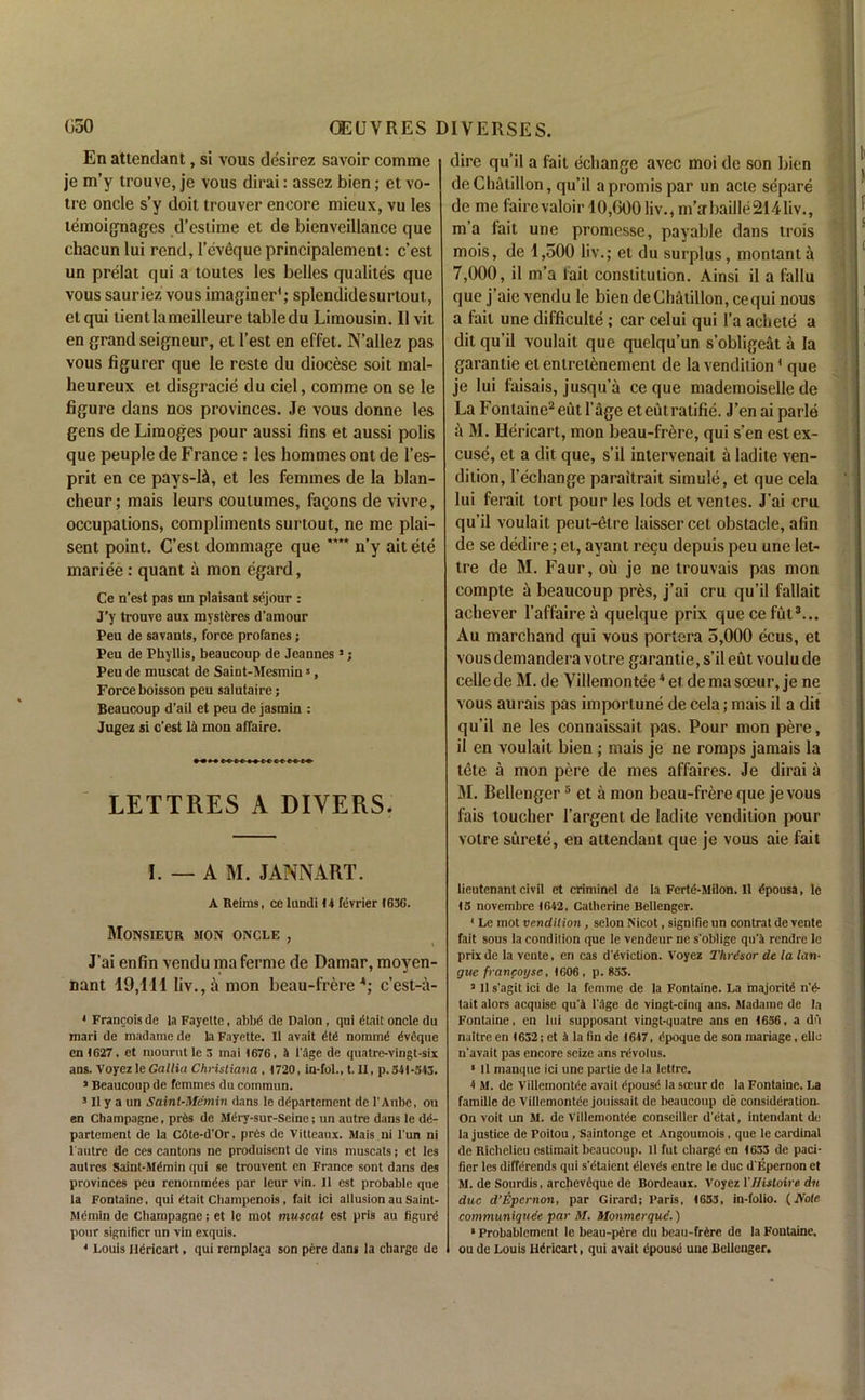 En attendant, si vous desirez savoir comme je m’y trouve, je vous dirai: assez bien; et vo- tre oncle s’y doit trouver encore mieux, vu les temoignages d’estime et de bienveillance que chacun lui rend, l’eveque principalemenl: c’est un prelat qui a toutes les belles qualites que vous sauriez vous imaginer1; splendidesurtout, etqui tientlameilleure tabledu Limousin. 11 vit en grand seigneur, et 1’est en effet. N’allez pas vous figurer que le reste du diocese soit mal- heureux et disgracie du ciel, comme on se le figure dans nos provinces. Je vous donne les gens de Limoges pour aussi fins et aussi polis que peuple de France : les hommes ont de 1’es- prit en ce pays-Li, et les femmes de la blan- cheur; mais leurs coutumes, famous de vivre, occupations, compliments surtout, ne me plai- sent point. C’est dommage que *”* n’y ait ete mariee: quant a mon egard, Ce n'est pas un plaisant sejour : J’y trouve aux mysteres d’amour Peu de savants, force profanes; Peu de Phyllis, beaucoup de Jeannes1; Peu de muscat de Saint-Mesmin5, Force boisson peu salutaire; Beaucoup d’ail et peu de jasmin : Jugez si c’est la mon affaire. LETTRES A DIVERS. I. — A M. JANNART. A Reims, ce lundi 14 tevrier 1636. Monsieur sion oncle , ’ i J’ai enfin vendu maferme de Damar, moyen- nant 19,i l l liv., a mon beau-frere *; c’est-a- 4 Francois de la Fayette, abbd de Dalon, qui dtait oncle du mari de madame de la Fayette. It avail Ctd nommd 6v6que enI627, et niourut le 3 mai (676, 4 1'age de quatre-vingt-six ans. Voyez le Gallia Christiana , (720, in-fol., t. II, p.541-543. 3 Beaucoup de femmes du common. 3 11 y a un Saint-Memin dans le dgpartement de l'Aubc, ou en Champagne, prds de Mery-sur-Seine; un autre dans le d<5- partcment de la Cote-d'Or, pnis de Vitteaux. Mais ni l’un ni l'autre de ces cantons ne produisent de vins muscats; et les aulrcs Saint-Mdmin qui se trouvent en France sont dans des provinces peu renommdes par leur vin. II est probable que la Fontaine, qui dtait Champenois , fait ici allusion au Saint- Memin de Champagne; et le mot muscat est pris au figurd pour significr un vin exquis. 4 Louis Ildricart, qui remplaca son pere dans la charge de dire qu’il a fait echange avec moi de son bien deChatillon, qu’il apromis par un acte separe de me fairevaloir 10,600 liv., m’a bailie2141iv., m’a fait une promesse, payable dans trois mois, de 1,500 liv.; et du surplus, montanta 7,000, il m’a fait constitution. Ainsi il a fallu que j’aie vendu le bien deChatillon, cequi nous a fail une difficulty ; car celui qui l’a achete a dit qu’il voulait que quclqu’un s’obligeat a la garantie etentretenement de la vendition1 que je lui faisais, jusqu’a ce que mademoiselle de La Fontaine2 eut 1’age eteutratifie. J’en ai parle a M. Hericart, mon beau-frere, qui s’en est ex- cuse, et a dit que, s’il intervenait a ladite ven- dition, l’echange paraitrait simule, et que cela lui ferait tort pour les lods et ventes. J’ai cru qu’il voulait peut-etre laisser cet obstacle, afin de se dedire; et, ayant recu depuis peu une let- tre de M. Faur, oil je ne trouvais pas mon compte a beaucoup pres, j’ai cru qu’il fallait achever l’affairea quelque prix quecefut3... Au marchand qui vous portera 5,000 ecus, et vousdemanderavotre garantie, s’il eut voulude celle de M. de Villemontee * et de ma soeur, je ne vous aurais pas importune de cela; mais il a dit qu’il ne les connaissait pas. Pour mon pere, il en voulait bien ; mais je ne romps jamais la tete a mon pere de mes affaires. Je dirai a M. Bellenger5 et a mon beau-frere que jevous fais toucher 1’argent de ladite vendition pour voire surete, en attendant que je vous aie fait lieutenant civil et criminel de la Fertd-Milon. Il dpousa, le (3 novembre (642, Catherine Bellenger. 4 Le mot vendition, selon Nicot, signifie un contrat de vente fait sous la condition que le vendeur ne s'oblige qu’a rendre le prix de la vente, en cas d'dviction. Voyez Thrdsor de la lon- gue francoysc, (606 , p. 835. 3 II s'agit ici de la femme de la Fontaine. La majority n'6- tait alors acquise qu'k l'age de vingt-cinq ans. Madame de la Fontaine, en lui supposant vingt-quatre ans en (636, a du naitre en (632; et 4 la fin de (6(7, dpoque de son mariage, elle n’avait pas encore seize ans rdvolus. * 11 mampie ici une partie de la lettre. ( M. de Villemontee avait dpousd la soeur de la Fontaine. La famillc de Villemontee jouissait de beaucoup de consideration. On voit un M. de Villemontee conseiller d'etat, intendant de la justice de Poitou , Saintonge et Angoumois, que le cardinal de Richelieu estimait beaucoup. 11 fut chargd en (633 de paci- fier les diffdrends qui s'dtaicnt «!lev<ts entre le due d'Epcrnon et M. de Sourdis, archeveque de Bordeaux. Voyez YHistoire du due d’Epcrnon, par Girard; Paris, (633, in-folio. (Aote communiques par M. Monmerque.) * Probablement le beau-pere du beau-frkre de la Fontaine, ou de Louis Hiricart, qui avait tipouse uue Bellenger.