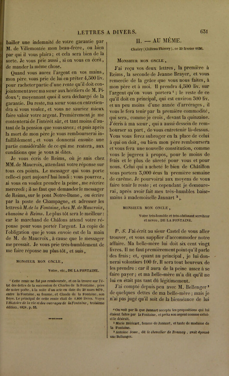 bailler une indemnite de voire garanlie par M. de Villemontee mon beau-frere, ou bicn par qui il vous plaira; et cela sera bien de la sorte. Je vous prie aussi, si on vous on ecrit, de mander la meme chose. Quand vous aurez l’argent en vos mains, mon pere. vous prie de lui en preter 4,500 liv. pour racheter partie d’une rente qu’il doil con- jointementavec ma soeur aux heritiers de M. Pi- doux'; moyennant quoi il sera decharge de la garanlie. Du reste,ma soeur vousenentretien- dra si vous voulez, et vous ne sauriez1 mieux faire valoir votre argent. Premierement je me conlenleraide I’interet sur, et tant moins d’au- tant de la pension que voussavez; et puis apres la mort de mon pere je vous rembourserai in- failliblement, et vous donnerai ensuite une partie considerable de ce qui me reslera, aux conditions que je vous ai dites. Je vous ecris de Reims, oil je suis chez MM.de Maucroix, attendant votre reponse sur tous ces points. Le messager qui vous porte celle-ci part aujourd’hui lundi: vous pourrez, si vous en voulez prendre la peine, me recrire mercredi; il ne faut que demanderle messager de Reims, sur le pont Notre-Dame, ou ecrire par la poste de Champagne, et adresser les lettresdili.de la Fontaine, chez M. de Maucroix, chanoinc a Reims. Leplus tot sera le meilleur: car le marchand de Chalons attend votre re- ponse pour vous porter l’argent. La copie de 1’obligation que je vous envoie est de la main de M. de Maucroix, a cause que le messager me pressait. Je vous prie tres-humblemenl de me faire reponse au plus tot, et suis, MONSIEUR MON ONCLE , Votre, etc., DE LA FONTAINE. 3 Cette rente ne fut pas remboursee, et on la trouvo sur l’g- tat (les dettes de la succession de Charles de la Fontaine, pere de noire poete, a la suite d un acte en date dll 20 mars 1670 , entre la Fontaine, sa femme, et Claude de la Fontaine, son frdre. Le principal de cettc rente dtait de 4,800 livres. Voyez VHistoircde la vie tides ouvrages de la Fontaine, troisidme Edition, 1821, p. 55. II. — AU MEME. Cbaflry (CMteau-Thicrry), ce 29 fdvrier 1636. Monsieur mon oncle , J’ai re£u vos deux lellres, la premiere a Reims, la seconde de Jeanne Brayer, et vous remercie de la grace que vous nous faites, it mon pere et a moi. 11 prendra 4,500 liv. sur 1’argent qu’on vous portera 1 ; le reste de ce qu’il doit en principal, qui est environ 500 liv. et un peu moins d’une annee d’arrerages, il vouslefera tenirpar la premiere commodite, qui sera, comme je crois, devant la quinzaine. J’ecris a ma soeur, quia aussi desseinde rem- bourser sa part, de vous entretenir la-dessus. Vous vous ferez subroger en la place de celui a qui on doit, ou bien mon pere remboursera et vous fera une nouvelle constitution, comme vous le jugerez a propos, pour le moins de frais et le plus de surete pour vous el pour nous. Celui qui a achete le bien de Chatillon vous portera 5,000 ecus la premiere semaine de careme. Je pourvoirai aux moyens de vous faire tenir le reste ; et cependant je demeure- rai, apres avoir fait mes tres-humbles baise- mains a mademoiselle Jannart3 monsieur mon oncle, Votre tres-luimble et tres-obdissant serviteur et neveu, DE LA FONTAINE. P. S. J’ai ecrit au sieur Castel de vous aller trouver, et vous supplier d’accommoder noire affaire. Ma belle-mere lui doit six cent vingt livres. Il ne faut premierement pointqu’ilparle des frais; et, quant au principal, je lui don- nerai volontiers 100 fr. Il sera lout heureux de les prendre : car il aura de la peine assez a se faire payer; et ma belle-mere m’a dit qu’il ne lui en etait pas tant du legilimement. J’ai compte depuis peu avec M. Bellenger* de quelques dettes de ma belle-mere; mais je n’ai pas juge qu’il soit de la bienseance de lui 4 On voit par 14 que Jannart accepts les propositions qui lui gtaient faites par la Fontaine, et preta son argent comuie celui- ci le ddsirait. 3 Marie Hdricart, femme dc Jannart, ettante de madame de la Fontaine. 3 Antoine Josse, dit le chevalier de Bressay , arait dpousg une Bellcngcr.