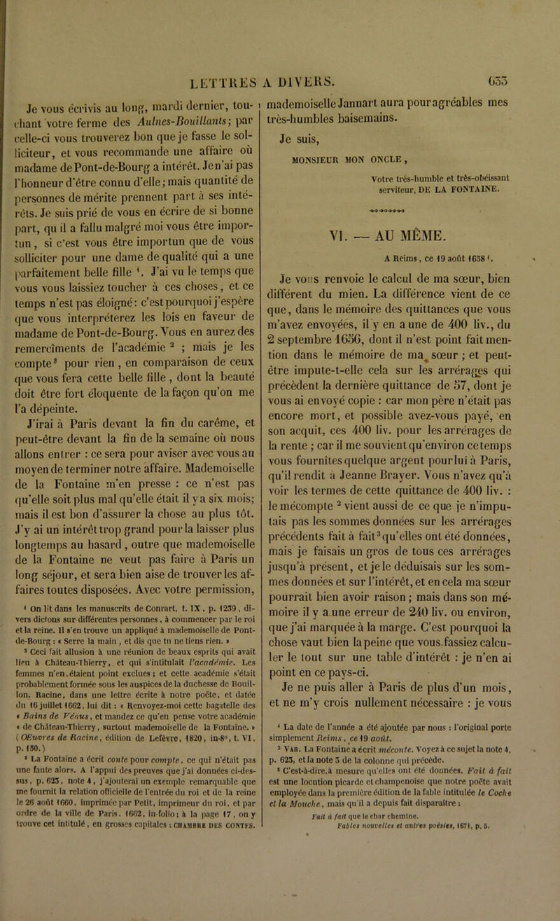 Je vous ecrivis au lonff, mardi dernier, tou- ehant votre ferme des Aulnes-Bouillants; par celle-ci vous trouverez bon queje fasse le sol- liciteur, et vous recommande une affaire ou madame dePont-de-Bourg a interet. Jen ai pas l’honneur d’etre connu d’elle; mais quantite de personnes de merite prennent part a ses inte- reis. Je suis prie de vous en ecrire de si bonne part, qu il a fallu malgre moi vous etre impor- tun , si c’est vous etre importun que de vous solliciter pour une dame de qualite qui a une parfaiteinent belle fille L J’ai vu le temps que vous vous laissiez toucher a ces choses, et ce temps n’estpas eloigne: c’est pourquoi j’espere que vous interpreterez les lois en faveur de madame de Pont-de-Bourg. Vous en aurez des remerciments de l’academie 2 5 * * ; mais je les eompte8 pour rien , en comparaison de ceux que vous fera cette belle fdle , dont la beaute doit 6lre fort eloquente de la fagon qu’on me l’a depeinte. J’irai a Paris devant la fin du careme, et peut-etre devant la fin de la semaine ou nous allons entrer : ce sera pour aviser avec vous au moyen de terminer notre affaire. Mademoiselle de la Fontaine m’en presse : ce n’est pas qu’elle soit plus mal qu’elle elait il ya six niois; mais il est bon d’assurer la chose au plus tot. J’y ai un interet trop grand pour la laisser plus longtemps au hasard , outre que mademoiselle de la Fontaine ne veut pas faire a Paris un long sejour, et sera bien aise de trouverles af- faires toutes disposees. Avec votre permission, * On lit dans les manuscrits de Conrart, t. IX, p. 1239, di- vers dicions sur diffdrentes personnes, a commencer par le roi et la reine. 11 s'en trouve un appliqud a mademoiselle de Pont- de-Bourg : « Serre la main , et dis que tu ne tiens rien. • 3 Ceci fait allusion a une reunion de beaux esprits qui avait lipu 4 Chiteau-Thierry, et qui s'intitulait I’acaddmie, Les femmes n'en.dtaient point cxclues; et cette academic s'dtait probablement forrnde sous les auspices de la ducbesse de Bouil- lon. Racine, dans une leltre <5crite 4 notre poete, et datiie du 16 juillet 1662, lui dit: « Renvoyez-moi cette bagatelle des • Bains de Vdnus, et mandez ce qu’en pense votre acaddraie « de Ch4teau-Thierry, surtout mademoiselle de la Fontaine.» ( OEuvres de Racine, edition de Lefevre, 1820, in-8°, t. VI, p. 150.) ‘ La Fontaine a dcrit contc pour eompte, ce qui n'etait pas une faute alors. A l'appui des preuves que j'ai donnees ci-des- sus, p. 623, note 4, j'ajouterai on exemplc remarquable que me fournit la relation officlelle de l'entree du roi et de la reine le 26 anfit 1660, imprimee par Petit, impriineur du roi, et par ordre de la villc de Paris. 1662, in-folio; 4 la page 17 , on y trouve cet intitule, en grosses capitalcs : ciiambbe des cohtks. mademoiselle Jannart aura pouragreables mes tres-humbles baisemains. Je suis, MONSIEUR MON ONCLE , Votre tres-humble et trts-obeissant serviteur, DE LA FONTAINE. VI. — AU MEME. A Reims, ce 19 aofit 1638 L Je vous renvoie le calcul de ma soeur, bien different du mien. La difference vient de ce que, dans le memoire des quittances que vous m’avez envoyees, il y en a une de 400 liv., du 2 septembre 1656, dont il n’est point fait men- tion dans le memoire de mav soeur ; et peut- etre impute-t-elle cela sur les arrerages qui precedent la derniere quittance de 57, dont je vous ai envoye copie : car mon pere n’etait pas encore mort, et possible avez-vous paye, en son acquit, ces 400 liv. pour les arrerages de la rente ; car il me souvientqu’environ cetemps vous fournitesquelque argent pour lui a Paris, qu’il rendit a Jeanne Brayer. Vous n’avez qu’a voir les termes de cette quittance de 400 liv. : le mecompte 2 vient aussi de ce que je n’impu- tais pas les sommes donnees sur les arrerages precedents fait a fait3qu’elles ont ete donnees, mais je faisais un gros de tous ces arrerages jusqu’a present, et jele deduisais sur les som- mes donnees et sur l’interet, et en cela ma soeur pourrait bien avoir raison; mais dans son me- moire il y a une erreur de 240 liv. ou environ, que j’ai marquee a la marge. C’est pourquoi la chose vaut bien la peine que vous.fassiezcalcu- ler le tout sur une table d'interet : je n’en ai point en ce pays-ei. Je ne puis aller a Paris de plus d’un mois, et ne m’y crois nullement necessaire : je vous 4 La date de l'annde a ajoutde par nous: l'original porte simplement Reims, ce 19 aoiit. 3 Vab. La Fontaine a ^crit meconte. Voyez 4 ce sujet la note 4, p. 623, ctla note 3 de la colonne qui prdcide. 5 C'est-4-dire,4 mesure qu'elles ont donndes. Fait & fail est une locution picarde et champenoise que notre podte avait employee dans la premiere Edition de ia fable intitule le Cache et la Mouche, mais qu'il a depuis fait disparaitre: Fait d fait que le elmr rhemlne. Fatties nouvetlcs et attires poisies, 1671, p. S.