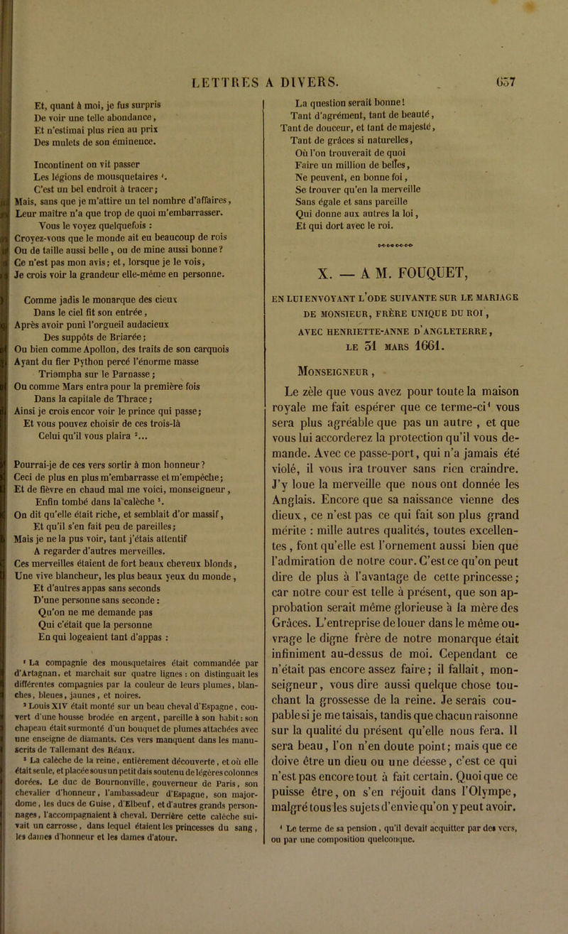 Et, quant k moi, je fus surpris De voir une telle abondance, Et n’estimai plus rien au prix Des mulcts de son eminence. Incontinent on vit passer Les legions de mousquetaires '. C’est un bel endroit & tracer; Mais, sans que je m’attire un tel nomhre d’affaires, Leur maitre n’a que trop de quoi m’embarrasser. Vous le voyez quelquefois : Croyez-vous que le monde ait eu beaucoup de rois Ou de taille aussi belle, ou de mine aussi bonne ? Ce n’est pas mon avis; et, lorsque je le vois, Je crois voir la grandeur elle-meme en personae. Comme jadis le monarque des cieux Dans le ciel fit son entree, Apres avoir puni l’orgueil audacieux Des suppots de Briaree; Ou bien comme Apollon, des traits de son carquois Ayant du fier Python percd l’enorme masse Triompha sur le Parnasse; Ou comme Mars entra pour la premiere fois Dans la capilale de Thrace; Ainsi je crois encor voir le prince qui passe; Et vous pouvez choisir de ces trois-lA Celui qu’il vous plaira 3... Pourrai-je de ces vers sortir <1 mon honneur ? Ceci de plus en plus m’embarrasse etm’empeche; Et de fievre en chaud mal me voici, monseigneur, Enfin tombe dans la caleche s. On dit qu’elle etait riche, et semblait d’or massif, Et qu’il s’en fait peu de pareilles; Mais je nela pus voir, tant j’dtais attentif A regarder d’autres merveilles. Ces merveilles etaient de fort beaux cheveux blonds, Une vive blancheur, les plus beaux yeux du monde, Et d’autres appas sans seconds D’une personne sans seconde: Qu’on ne me demande pas Qui c'etait que la personne En qui logeaient tant d’appas : * La compagnie des mousquetaires etait comniandee par d'Artagnan, et marchait sur quatrc lignes : on distinguait les differentes compagnies par la couleur de leurs plumes, blan- ches , bleues, jnunes, et noires. ’ Louis XIV dtait montd sur un beau cheval d’Espagne, con- vert d'une housse brodee en argent, pareille k son habit: son chapeau etait surmontd d'un bouquet de plumes attachees avec une enseigne de diamants. Ces vers manquent dans les manu- scrits de Tallemant des Rdaux. * La caleche de la reine, entiOrement decouverte, et ou elle etait seule, et placee sous un petit dais soutenu deli'geres colonnes dorecs. Le due de Bournonvilie, gouverneur de Paris, son chevalier d'honneur, l’ambassadeur d'Espagne, son major- dome , les dues de Guise, d'Elbcuf, etd'autres grands person- nages, l'accompagnaicnt k cheval. Derrikre cette caleche sui- vait un carrosse , dans lequel etaient les princesses du sang , les dames d'honneur et les dames d’atour. La question serait bonne! Tant d’agrement, tant de beaute, Tant de douceur, et lant de majesld, Tant de grdees si naturelles. Oil Ton trouverait de quoi Faire un million de belles, Ne peuvent, en bonne foi, Se trouver qu'en la merveille Sans dgale et sans pareille Qui donne aux autres la loi, Et qui dort avec le roi. choc-o X. — A M. FOUQUET, EN LUIENVOYANT L’ODE SUIVANTE SUR LE MARIAGE DE MONSIEUR, FRERE UNIQUE DU ROI , AVEC HENRIETTE-ANNE D’ANGLETERRE, LE 51 MARS 4GG1. Monseigneur , Le zele que vous avez pour toute la maison royale me fait esperer que ce terme-ci* vous sera plus agreable que pas un autre , et que vous lui accorderez la protection qu’il vous de- mande. Avec ce passe-port, qui n’a jamais ete viole, il vous ira trouver sans rien craindre. J’y loue la merveille que nous ont donnee les Anglais. Encore que sa naissance vienne des dieux, ce n’est pas ce qui fait son plus grand rnerite : mille autres qualites, loutes excellen- tes, font qu’elle esl l’ornement aussi bien que 1’admiration de noire cour.G’estce qu’on peut dire de plus a l’avantage de cette princesse; car notre cour est telle a present, que son ap- probation serait meme glorieuse a la mere des Graces. L’entreprise delouer dans le meme ou- vrage le digne frere de notre monarque etait infiniment au-dessus de moi. Cependant ce n’etait pas encore assez faire; il fallait, mon- seigneur , vous dire aussi quelque chose tou- cliant la grossesse de la reine. Je serais cou- pablesi je me taisais, tandis que cliacun raisonne sur la qualite du present qu’elle nous fera. Il sera beau, l’on n’en doute point; mais que ce doive etre un dieu ou une deesse, c’est ce qui n’est pas encore tout a fait certain. Quoi que ce puisse £tre, on s’en rejouit dans l’OIympe, malgre tous les sujets d’envie qu’on y peut avoir. 1 Le terme de sa pension , qu'il devait acquitter par de» vers, ou par une composition quelcouque.