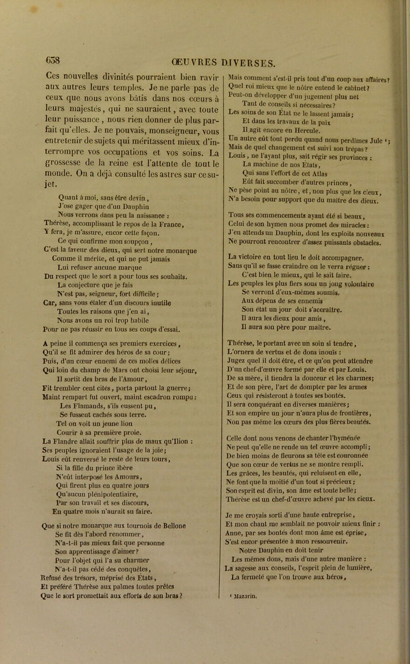 Ces nouvelles divinites pourraient bien ravir aux autres Ieurs temples. Jeneparle pas 'de ceux que nous avons batis dans nos eoeurs a lours majestes, qui ne sauraient, avec touie lour puissance, nous rien donner de plus par- fail qu’elles. Je ne pouvais, monseigneur, vous entretenir desujets qui meritassent mieux d’in- terrompre vos occupations et vos soins. La grossesse de la rcine est 1’attenle de tout le monde. On a deja consulte les astrcs sur cesu- jet. Quant A moi, sans etre devin, J’ose gager qued'un Dauphin Nous verrons dans peu la naissance : Therese, accomplissant le repos de la France, Y fera, je m’assure, encor cette fagon. Ce qui confirme mon soupfon, C’est la faveur des dieux, qui sert notre monarque Comme il merile, et qui ne put jamais Lui refuser aucune marque Du respect que le sort a pour lous ses souhaits. La conjecture que je fais N'est pas, seigneur, fort difficile; Car, sans vous etaler d'un discours inutile Toutes les raisons que j’en ai. Nous avons un roi trop habile Pour ne pas reussir en tous ses coups d’essai. A peine il commenga ses premiers exercices, Qu’il se lit admirer des heros de sa cour; Puis, d'un coeur ennemi de ces molles delices Qui loin du champ de Mars ont choisi leur sejour, 11 sortit des bras de l’Amour, Fit trembler cent cites, porta partout la guerre; Maiut rempart fut ouvert, maint escadron rompu: Les Flamands, s'ils eussent pu, Se fusseut caches sous terre. Tel on voit un jeune lion Courir d sa premiere proie. La Flandre allait souffrir plus de maux qu'Ilion : Ses peuples ignoraient l’usage de la joie; Louis eut renversd le reste de Ieurs tours, Si la fille du prince ibbre N’eut interpose les Amours, Qui Brent plus en quatre jours Qu'aucun plenipotentiaire, Par son travail et ses discours, En quatre mois n'aurait su faire. Que si notre monarque aux tournois de Bellone Se lit des l'abord renommer, N’a-t-il pas mieux fait que personne Son apprentissage d'aimer? Pour l’objet qui l’a su charmer N'a-t-il pas cede des conquetes. Refuse des tresors, meprise des Etats, Et prefere Thdrfese aux palmes toutes prfitcs Que le sort promcttait aux efforts de son bras ? l\Iais comment s’est-il pris tout d’un coup aux affaires? Quel roi mieux que le noire entend le cabinet? Peut-on developper d’un jugeirient plus net Tant de conscils si nocessaires ? Les soins de son Etat ne le lassent jamais; Et dans les travaux de la paix Il agit encore en Hercule. Un autre eut tout perdu quand nous perdimcs Julc Mais de quel changement est suivi son trepas ? Louis, ne l’ayant plus, sait regir ses proyiuccs: La machine de nos Etats, Qui sans l’effort de cet Atlas Eut fait succomber d'autres princes, Ne pese point au noire, et, non plus que les cieux, N’a besoin pour support que du maitre des dieux. Tous ses commencements ayant etd si beaux, Celui de son hymen nous promet des miracles : J en attends un Dauphin, dont les exploits nouveaux Ne pourront rencontrer d’assez puissants obstacles. La victoire en tout lieu le doit accompagner. Sans qu'il se fasse craindre on le verra regner; C’est bien le mieux, qui le sait faire. Les peuples les plus Bers sous un joug volontaire Se verront d’eux-memes soumis, Aux depens de ses ennemis Son etat un jour doit s’accraitre. Il aura les dieux pour amis, 11 aura son pfcre pour maitre. Therfese, le portant avec un soin si tendre, L’ornera de vertus et de dons inouis: Jugez quel il doit etre, et ce qu’on peut attendre D’un chef-d’oeuvre forme par elle et par Louis. De sa mere, il tiendra la douceur et les charmes; Et de son pere, l’art de dompter par les armes Ceux qui rcsisteront & toutes ses bontes. Il sera conquerant en diverses manieres; Et son empire un jour n’aura plus de frontidres, Non pas meme les eoeurs des plus fibres beautes. Celle dont nous venons de chanter l’hymenee Ne peut qu’elle ne rende un tel oeuvre accompli; De bien moins de fleurons sa tele est couronnee Que son coeur de vertus ne se montre rempli. Les graces, les beautes, qui reluiseuten elle, Ne font que la moitid d’un tout si prdcieux; Son esprit est divin, son ame est toute belle; Therese est un chef-d’oeuvre acheve par les cieux. Je me croyais sorti d’une haute entreprise, Et mon chant me semblait ne pouvoir mieux finir : Anne, par ses bontes dont mon dme est dp rise, S’est encor presentee a mon ressouvenir. Notre Dauphin en doit tenir Les memes dons, mais d’une autre manidre : La sagesse aux conseils, l’esprit plein de lumiere. La fermete que l’on trou-ve aux heros, < Mazarin.