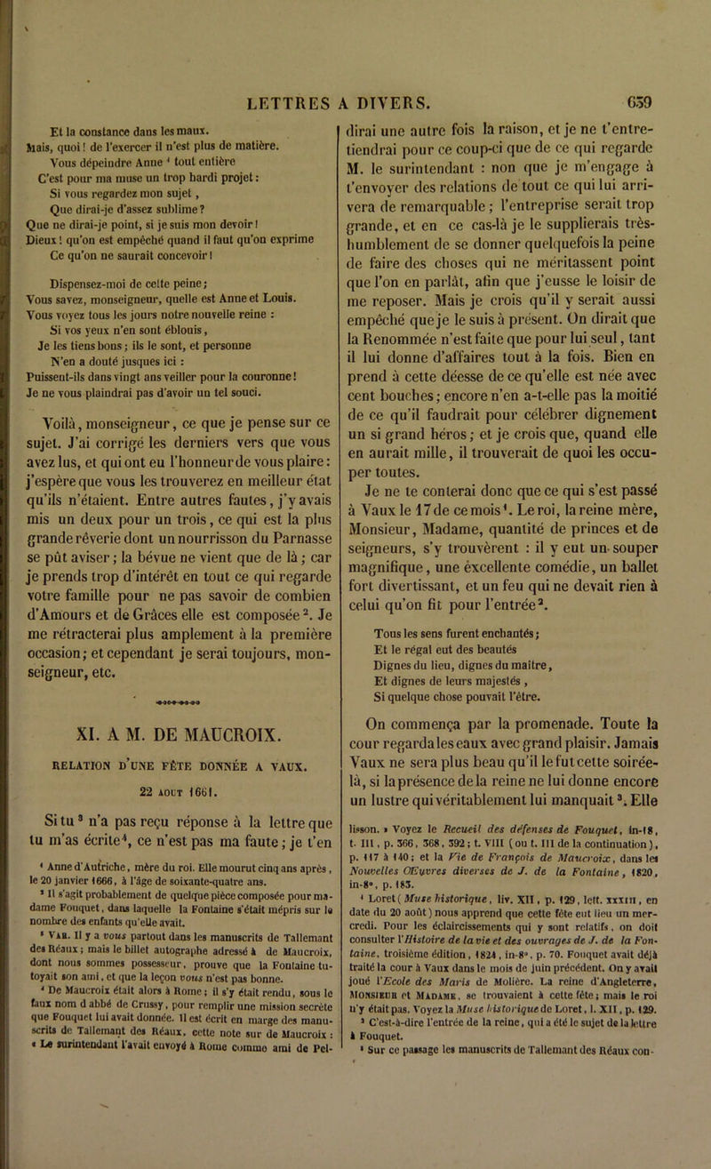 Et la Constance dans lesmaux. Mais, quoi! de l’exercer il n’est plus de matifcre. Vous depeindre Anne 1 tout entifcre C’est pour nia muse un trop hardi projet: Si vous regardez mon sujet, Que dirai-je d'assez sublime ? Que ne dirai-je point, si jesuis mon devoir! Dieux! qu’on est empeche quand il faut qu’on exprime Ce qu’on ne saurait concevoir I Dispensez-moi de celte peine; Vous savez, monseigneur, quelle est Anne et Louis. Vous voyez tous les jours notre nouvelle reine : Si vos yeux n’en sont eblouis, Je les tiens bons; ils Ie sont, et personne N’en a doute jusques ici: Puissent-ils dans vingt ans veiller pour la couronne! Je ne vous plaindrai pas d'avoir un tel souci. Voila, monseigneur, ce que je pense sur ce sujet. J’ai corrige les derniers vers que vous avez lus, et qui ont eu l’honneur de vous plaire: j’espereque vous les trouverez en meilleur etat qu’ils n’etaient. Entre autres faules, j’yavais mis un deux pour un trois, ce qui est la plus grande reverie dont unnourrisson du Parnasse se put aviser; la bevue ne vient que de lii; car je prends trop d’interet en tout ce qui regarde votre famille pour ne pas savoir de combien d’Amours et de Graces elle est composee2. Je me retracterai plus amplement a la premiere occasion; etcependant je serai toujours, mon- seigneur, etc. XI. A M. DE MAUCROIX. RELATION d’uNE FfeTE DONNEE A VAUX. 22 aoct 1661. Si tu3 n’a pas regu reponse a la lettre que tu m’as ecrite4, ce n’est pas ma faute; je t’en 4 Anne d'Autriche, mire du roi. Elle mourut cinq ans apres, le 20 janvier 1 666, a Page de soixante-quatre ans. * I' s’agit probablement de quelque piece composee pour ma - dame Fouquet, dans laquelle la Fontaine s'Ctait radpris sur Ie nombre des enfants qu'eUe avail. ‘ Vab. II y a vous partout dans les manuscrits de Tallemant des Iteaux; mais le billet autographe adrcssd A de Maucroix, dont nous sommes possesseur, prouve que la Fontaine tu- toyait son ami, et que la lecon vous n'est pas bonne. 4 De Maucroix <5tait alors A Rome; it s’y dtait rendu, sous le faux nom d abb£ de Crussy, pour remplir une mission secrete que Fouquet lui avait donnde. 11 est (!crit en marge des manu- scrits dc Tallemant des Heaux, cctte note sur de Maucroix : « Le surintendant l’avait euvoyd A Rome coinrno ami de Pel- dirai une autre fois la raison, et je ne t’entre- liendrai pour ce coup-ci que de ce qui regarde M. le surintendant : non que je m’engage a t’envoyer des relations de tout ce qui lui arri- vera de remarquable; l’enlreprise serait trop grande, el en ce cas-la je Ie supplierais tres- humblement de se donner quelquefois la peine de faire des choses qui ne meriiassent point que Ton en parlat, afin que j’eusse Ie loisir de me reposer. Mais je crois qu’il y serait aussi empeche que je Ie suis a present. On dirait que la Renommee n’est faite que pour lui seul, lant il lui donne d’affaires tout a la fois. Bien en prend a cette deesse de ce qu’elle est nee avec cent bouches; encore n’en a-t-elle pas la moitie de ce qu’il faudrait pour celebrer dignement un si grand heros; et je crois que, quand elle en aurait mille, il trouverait de quoi les occu- per toules. Je ne te conlerai done que ce qui s’est passe a Vauxle 17de cemois'. Leroi, la reine mere. Monsieur, Madame, quantite de princes etde seigneurs, s’y trouverent : il y eut un souper magnifique, une excellente comedie, un ballet fort divertissant, et un feu qui ne devait rien a celui qu’on fit pour l’entree3. Tous les sens furent enchantes j Et Ie regal eut des beautes Dignes du lieu, digues du maitre, Et dignes de leurs majestes , Si quelque chose pouvait l’etre. On commenga par la promenade. Toute la cour regardales eaux avec grand plaisir. Jamais Vaux ne sera plus beau qu’il lefutcette soiree- la, si lapresence dela reine ne lui donne encore un lustre qui veritablement lui manquait3. Elle lisson. i Voyez le Recueil des defenses de Fouquet, tn-18, t- III, p. 366, 368, 392; t. VIII (ou t. Ill de la continuation), p. (17 A 140; et la Vie de Francois de Maucroix, dans lea Nouvelles OEuvres diverses de J. de la Fontaine, 1820, in-8», p. 183. 4 Loret ( Muse historique, liv. XII, p. 129, left, xxxm, en date du 20 aoi’it) nous apprend que cette fete eut lieu un mer- credi. Pour les dclaircissements qui y sont relatifs, on doit consulter VHistoire de la vie et des ouvragts de J. de la Fon* taine, troisifime Edition, 1824 , in-80, p. 70. Fouquet avait dejA traitd la cour A Vaux dans le mois dc juin precedent. On y avail joutS I'Ecole des Maris de MoliCrc. La reine d'Angleterre, monsieub ct Madame, se trouvaient A cette fete; mais le roi u'y Itaitpas. Voyez la Muse historique do Loret, 1. XII, p. 129. J C'est-A-dire l'entree de la reine, qui a 6ti le sujet de la kittre A Fouquet. • Sur ce passage les manuscrits de Tallemant des R<5aux con-