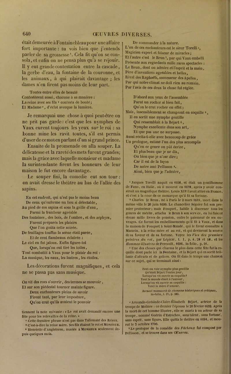 etaitilemeuree a Fontainebleau pour uneaffaire fort importante : tu vois bien que j’enlends parlerde sa grossesse1. Cela filqu’on se con- sola, et enfin on ne pensa plus qu’a se rejouir. II y eut grande contestation entre la cascade, la gerbe d’eau, la fontaine de la couronne, el les aniinaux, a qui plairait davantage ; les dames n’en firent pas rnoins de leur part. Toutes entre elles de beaute Contestfcrent aussi, chacune a sa maniere : Lareine avec ses fils5 coniesla de bonte; Et Madame5, d’eclat avecque la lumiere. Je remarquai une chose a quoi peut-etre on ne prit pas garde: e’est que les nymphes de Vaux eurent toujours les yeux sur le roi : sa bonne mine les ravit toutes, s’il est permis d’user de cemoten parlant d’un si grand prince. Ensuite de la promenade on alia souper. La delicatesse et la raretedesmets furent grandes; mais la grace avec laquelle monsieur et rnadame la surintendanle firent les honneurs de leur maison le fut encore davantage. Le souper fini, la comedie eut son lour : on avait dresse le theatre au bas de l’allee des sapins. En cet endroit, qui n’est pas le moins beau De ceux qu’enferme an lieu si delectable, Au pied de ces sapins et sous la grille d'eau, Parmi la fraicheur agreable Des foutaines, des bois, de l’ombre, et des zephyrs, Furent prepares les plaisirs Que l'ou gouta cette soirde. De feuillages touffus la scene etait paree, Et de cent flambeaux eclairee : Le ciel en fut jaloux. Enfin figure-toi Que, lorsqu’on eut tird les toiles, Tout combattit it Vaux pour le plaisir du roi : La musique, les eaux, les lustres, les etoiles. Les decorations furent magnifiques, et cela ne se passa pas sans musique. On vit des rocs s’ouvrir, des termes se mouvoir, Et sur son piedestal tourner mainte figure. Deux enchanteurs pleins de savoir Firent taut, par leur imposture, Qu’on crut qu’ils avaient le pouvoir tiennent la note suivanle:« Le roi avait demands encore une fete pour les relevaillcs de la reine.» 4 Cette dernidre phrase n’est pas dans Tallemant des Rdaux. > C'est-k-dire la reine mOre. Ses fils dtaient le roi et Monsikub. • Henriette d'Angleterre, marine a Monsieur sculcment de- puis quelques mois. De commander it la nature. L’un de ces enchanteurs est le sieur Torelli <, Magicien expert et faiseur de miracles; Et 1 autre e'est le Brun2, par qui Vaux embelli Prdsente aux regardanls mille rares spectacles: Le Brun, dont on admire et l’esprit et la main, Pere d’inventions agreables et belles. Rival des Raphaels, successeur des Apelles , Par qui notre climat ne doit rien au romain. Par l'avis de ces deux la chose fut rdglee. D’abord aux yeux de l’assemblee Parut un rocher si bien fait, Qu'on le crut roeber en effet; Mais, insensiblement se changeant en coquille 5, 11 en sortit une nymphe gentille Qui ressemblait a la Bejart 4, Nymphe excellente dans son art, Et que pas une ne surpasse. Aussi recita-t-elle avec beaucoup de grace Un prologue, estime l’un des plus accomplis Qu’en ce genre on put ecrire, Et plus beau que je ne dis, Ou bien que je n’ose dire; Car il est de la fa?on De noire ami Pellisson ». Ainsi, bien que je 2’adraire, 1 Jacques Torelli naquit en 4608, et dtait un gentilhomme de Fano, en Italic. ou il mourut en 1678, aprds y avoir con- struit un magnifique theatre. Louis XIV l'avait attire en France, et e'est a la cour de ce rnonarque qu'il fit sa fortune. 2 Charles le Brun, nd a Paris le 2 mars 1619, mort dans la meme ville le 26 juin 1699. Le chancelier Sdguier fut son pre- mier protecteur; mais Fouquet, habile a discerner tous les genres de mdrite , altacha le Brun k son service, en lui faisant douze mille livres de pension, outre le paiement de ses ou- vrages. Ce furent les embellissements qu'il fit a Vaux, et dans la maison de Fouquet k Saint-Mandd, qui le firent connaitre k Mazarin, k la reine mere et au roi, et qui devinrent la source de sa faveur et de sa fortune. Voyez les Fies des premiers peintres du roi, par Ldpicid, t. I, p. 4, 28 et 98, et les Hommesilluslres dePerrault, 1696, in folio , p. 91. 3 Une des choses qui charma le plus dans cette fete fut la co- quille dont parle ici la Fontaine, et la Bejart qui en sortit bril- lante d'attraits et de grkces. On fit dans le temps unc chanson sur ce sujet, qui se terminait ainsi: Pcul-on voir nymphe plus gentille Qu’Ctalt Bkjnrl l’nutre Jour, Lorsqu’on vlt ouvrlrsn coquille? Tout le moncle dlsait t> I’entour, Lorsqu’ou vlt ourrlr sa coquille : Void la mfcre d’Amour. Recucil manuscrit de chansons hisloriques et critiques, ln-follo, t. IV, p. 285. 4 Armande-Grdsinde-Claire-Elisabeth Bdjart. actrice de la troupe de Moliere : ce dernier l’cpousa le 20 fdvrier 1632. Apres la mort de cet homme illustre, elle se maria k un acteur de sa troupe, nommd Gudrin d'Estriches, sans talent. sans fortune', sans esprit, sans figure. Elle quittale thdktre en 1694, et mou- rut le 3 octobre 1700. 6Xe prologue de la comddie des Fdcheux fut composd par Pellisson , et se trouve dans ses OEuvres.