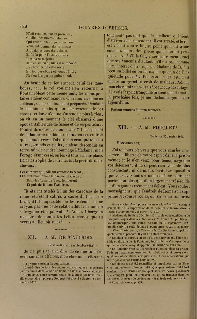 N’eut rassurd, par sa presence, Ce dieu des moites tribunaux, Qui crut que les dieux infernaux Venaient donner des serenades A quelques-unes des naiades. Enfin la peur l’ayant quittd, II salua sa majeste: Je n’en vis rien, mais il n’inaporte. Le raconter de cette sorte Est toujours bon; et, quant & toi, Ne t’en fais pas un point de foi. Au bruit de ce feu succeda celui des tam- bours; ear, lc roi voulant s’en retourner a Fontainebleau cette merae nuil, les mousque- taires etaient commandes. On retourna done au chateau, oil la collation etait preparee. Pendant le chemin, tandis qu’on s’entretenait de ces choses, et lorsqu’on ne s’attendait plus a rien, on vit en un moment le del obscurci d’une epouvantablenuee de fusees et de serpenteaux. Faut-il dire obscurci ou eclaire? Cela partait de la lanterne du dome : ce fut en cet endroit que la nuee creva d’abord. On crut quetous les astres, grands et petits, etaient descendus en terre, afin de rendre hommage a Madame; mais 1’orage ctant cesse, on les vit tous en leur place. La catastrophe de ce fracas fut la perte de deux chevaux. Ces chevaux qui jadis un carrosse tirdrent, Et tirent mainlenant la barque de Caron, Dans les fossds de Vaux tomberent, . Et puis de IS dans l’Acheron. Tls etaient attele's a l’un des carrosses de la reine; ets’elant cabres a cause du feu et du bruit, il fut impossible de les retenir. Je ne croyais pas que cetie relation dut avoir une fin sitragique et si pitoyable'. Adieu. Charge ta memoire de toutes les belles choses que tu verras au lieu ou lu es2. XII. — A M. DE MAUCROIX. Ce samedi matin (septembre 1662) 3. Je ne puis te rien dire de ce que tu m’as eerit sur mes affaires, mon cher ami; elles me 4 SI propre a exciter la compassion. 3 C'est-a-dire de tous les monuments antiques et modernes qu'on admire dans la ville de Rome, oil de Maucroix dtait alors. 3 Cette date, entre parentheses, a dte ajoutde par nous; mais elle est certaine , puisque Fouquet fut arretd a Nantes le 3 sep- tembre 1662. touchent' pas tant que le malheur qui vienl d’arriverau surintendant. II est arrete, elle roi est violent contre lui, au point qu’il dit avoir entre les mains des pieces qui le feront pen- dre.... Ah ! s’il lcfait, il sera aulrement cruel que ses ennemis, d’aulant qu’il n’a pas, comme eux, interet d’etre injuste. Madame de B.2 a regu un billet oil on lui mande qu’on a de Fin- quietude pour M. Pellisson : si ga est, c’est encore un grand surcroit de malheur. Adieu, mon cher ami: t’endirais3beaucoupdavantage, si j’avais I’esprit tranquille presentement; mais, la prochaine 1'ois, je me dedommagerai pour aujourd’hui. Feriuntsummos fulmina montes*. XIII. — A M. FOUQUET5. Paris, ce 30 janvier 1663. Monseigneur, J’ai toujours bien cru que vous sauriez con- server la liberte de votre esprit dans la prison meme; et je n’en veux pour temoignage que vos defenses6: il ne se peut rien voir de plus convaincant, ni de mieux ecrit. Les apostilles que vous avez faites a mon ode7 ne sauraient partir non plus que d’un jugement tres-solide et d’un gout extremement delicat. Yousvoulez, monseigneur, que l’endroit deRomesoit sup- prime ;iet vous le voulez, ou parceque vous avez 4 Ellesme touchent, pour elles ne me touchent. Un exemple semblable de la suppression de la negative se trouve dans la lettre a Champmesld, ci-aprCs, p. 493. 3 Madame de BelliCre ( Duplessis), 1'amie et la confidentc de Fouquet. Voyez dans les Memoires de Conrart, publics par M. Monmerqud, une lettre, en date du 19 septembre 1662, qu’elle dcrivit i cette 6poque i Pomponne, t. XLVIII, p. 239. 5 T’en dirais, poury'e t’en dirais. La Fontaine supprimait quelquefois le pronom. Il y en a d'autres exemples. 4 Ce billet est curieux en ce qu’il peint naivement l'ame sen- sible et aimante de la Fontaine, incapable de s'occuper de ce qui le concerne lorsqu'il apprend l'infortune de son ami. 5 La Fontaine avail fait parvenir a Fouquet, dans sa prison, l'ode qu’il avait composde pour lui. Celui-ci laluirenvoya avec quelques observations critiques. C’est a ces observations que notre poete rdpond dans cette lettre. 6 Ces defenses ont Hi recueillies et iraprimdes par les Elze- virs, enquatorze volumes in-18. Quelques auteurs ont a tort confondu ces defenses 'de Fouquet avec les beaux plaidoyers que composa pour lui Pellisson, et qui se trouvent dans les OEuvres diverses de ce dernier, 1783, trois volumes in-12. * Voyez ci-dcssus, p 323.