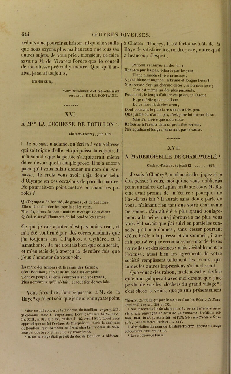 reduits & ne pouvoir subsister, ni qu’ellc veuille que nous soyonsplus malheureux quetous ses aulres sujets. Je vous prie, monsieur, de faire savoir a M. de Vivaretz l’ordre que le conseil de son allesse pretend y meitre. Quoi qu’il ar- rive, je serai toujours, MONSIEUR, Votre tres-humble et tr^s-oMissant serviteur, DE LA FONTAINE. XVI. A MME LA DUCHESSE DE BOUILLON L Chdteau-Thierry, juin 1671. ! Je ne sais, madame, qu’ecrire a votre allesse qui soitdigne d’elle, et qui puisse la rejouir. 11 m’a semble que la poesie s’acquitterait mieux de ce devoir que la simple prose. II m’a encore paru qu’il vous fallait donner un nom du Par- nasse. Je crois vous avoir deja donne celui d’Olympe en des occasions de pareille nature. Ne pourrait-on point mettre en chant ces pa- roles ? Qu'Olympe a de beaute, de graces, et de charmes I Elle sait enchanter les esprits et les yens. Models, aimez-la tous: mais ce n’est qu’h des dieux Qu’est reserve l’honneur de lui rendre les armes. Ce que je vais ajouter n’est pas moins vrai, et m’a ele confirme par des correspondants que j’ai toujours eus a Paphos, a Cyth^re, et a Amathonte. Je me doutaisbien que cela serait, et m'en etais deja apergu la derniere fois que j’eus l’honneur de vous voir. La mfcre des Amours et la reine des Graces, Gest Bouillon; et Venus lui cede ses emplois. Tout ce peuple a l’envi s’empresse sur vos traces, Plus nombreux qu’i! n’etait, et tout tier de vos lois. Vous fites dire, l’annee passee, a M. de la Haye3 qu’il eut soin que je ne m’ennuyasse point 4 Sur ce qui conccme la duchesse lie Bouillon, voyez p. 336, 2*colonne, note 4. Voyez aussi Loret {Gazette historique, liv. XIII, p. 58, lett. xv, en date du 22 avril 1662). Loret nous apprend que ce fut I'dvSque de Mirepoix qui maria la duchesse de Bouillon; que les noccs se firent cliez la princesse de Sois- sons.et que le roi et la reine s'y trouverent. « M. de la Haye dtait prdvdt du due de Bouillon 4 CbSteau- a Chateau-Thierry. II est fort aise a M. de !a Ilaye de saiisfaire a cetordre; car, outre qu 1! a beaucoup d’esprit, Pcut-on s’ennuyer en des lieux Honords par les pas, eclairds par les yeux D'une aimabie et vive princesse, A pied blancet mignon, & brune et longue tresse? Nez troussd e’est un charme encor , selon mon sens ; C’en est mdme un des plus puissants. Pour moi, le temps d’aimer est passe , je l’avoue : Et je merite qu’on me loue De ce libre et sincere aveu, Dont pourtant le public se souciera trds-peu. Que j’aime ou n’aime pas, e’est pour lui meme chose: Mais s’il arrive que mon coeur Retourne a l’avenir dans sa premiere erreur, Nez aquilins et longs n’en seront pas la cause. XVII. A MADEMOISELLE DE CIIAMPMESLti *. Chateau-Thierry, cejeudi!2 1676. Je suis a Chaury2, mademoiselle; jugez si jo dois penser a vous, moi qui ne vous oublierais point au milieu de la plus brillante cour. Mi Ra- cine avait promis de m’ecrire : pourquoi ne l’a-t-il pas fait ? 11 aurait sans doute parle de vous, n’aimant rien tant que votre charmante personne : c’aurait ete le plus grand soulage- ment a la peine que j’eprouve a ne plus vous voir. S’il savait que j’ai suivi en partie les con- seils qu’il m’a donnes , sans cesser pourtant d’etre fidele a la paresse et au sommeil, il au- rait peut-etre par reconnaissance mande de vos nouvelles et des siennes: mais veritablemenl je l’excuse; aussi bien les agrements de votre societe remplissent lellement les coeurs, que toutes les autres impressions s’affaiblissent. Que vous aviez raison, mademoiselle, dedire qu’ennui galoperait avec moi devant que j’aie perdu de vue les clochers du grand village3! e’est chose sivraie, que je suis presentement Thierry. Ce fut lui qui joua le savetier dans les Bicurs de Beau- Richard. Voyez p. 288 et 632. 1 Sur mademoiselle de Champmesld , voyez V Histoire de la vie el des ouvrages de Jean de la Fontaine, troisiemc Edi- tion , 1824, in-8», p. 253 h 261 , et VHistoire du TMdlre fran- cais, par les freres Parfaiet, t. XIV. » Abrdviation du nom de Ch.tteau-Thierry, encore en usage aujourd'hui dans celteville. » Les clochers de Paris.