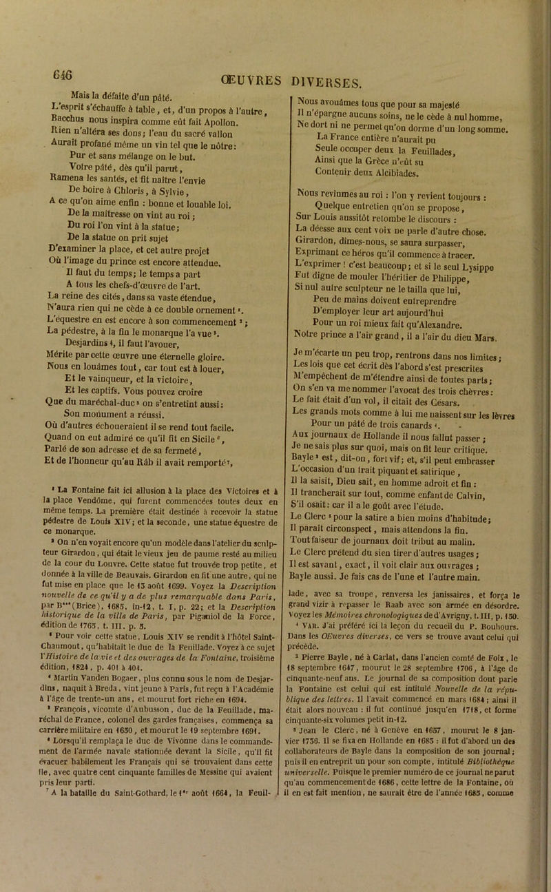 U1° OEUVRES Mais la defaite d’un paid. L esprit s dchauffe a table, ct, d’un propos A l’autre, Bacchus nous inspira comme eut fait Apollon. Rien n altdra ses dons; I’eau du sacrd vallon Aurait profand mdme un vin tel que le notre: Pur et sans mdlange on le but. Voire pdfd, dds qu'il parut, Ramena les santds, et fit naitre l’envie De boire d Chloris, d Sylvie, A ce qu on aime enfin : bonne et louable loi. De la maitresse on vint au roi; Du roi l’on vint a la statue; De la statue on prit sujet D’examiner la place, et cet aulre projet Ou l’image du prince est encore attendue. II faut du temps; le temps a part A tons les chefs-d’oeuvre de 1’art. La reine des cites,danssa vasteetendue, IS’aura rien qui ne cfcde ti ce double ornement *. L'equestre en est encore it son commencement3; La pddestre, d la fin le monarque l’a vue ’. Desjardins 4, il fautl’avouer, Mdrite par cette oeuvre une dternelle gloire. Nous en loudmes tout, car tout est it louer, Et le vainqueur, et la victoire, Et les captifs. Vous pouvez croire Que du mardchal-duc» on s’entretint aussi; Son monument a reussi. Ou d’autres dchoueraient il se rend tout facile. Quand on eut admire ce qu’il fit en Sicile0, Parld de son adresse et de sa fermetd, Et de l’honneur qu’au Rdb il avait remporte?, ' La Fontaine fait ici allusion ft la place des Vfctoires et ft la place Vendome, qui furent commencdes toutes deux en mdme temps. La premiere dtait destinde a recevoir la statue pddestre de Louts XIV; et la seconde, une statue dquestrc de ce monarque. ' On n'en voyait encore qu'un modele dans l’atelicr du sculp- teur Girardon , qui dtait le vieux jeu de paume restd au milieu de la cour du Louvre. Cette statue fut trouvde trop petite, et donnde a lavillede Beauvais. Girardon en tit une autre, qui ne fut inise en place que le 43 aout 4699. Voyez la Description nouvclle de ce qu'il y a de plus remarquable dans Paris, par B-’fBrice), 4683, in-42, t. I, p. 22; et la Description liistorique de la villa de Paris, par Piganiol de la Force, dditionde 4763, t. III. p. 3. • Pour voir cette statue, Louis XIV se rend it A l'hdtel Saint- Chanmout, qu'habitait le due de la Feuillade. Voyez ft ce sujet 1’Histoire de la .vie et des ouvrages de la Fontaine, troisidme ddition, 4824 , p. 401 a 404. • Martin Vanden Bogaer, plus connu sous le nom de Desjar- dln§, naquit a Breda, vint jeune a Paris, fut reju a l’Acaddmie ft 1’ftge de trente-un ans, et mourut fort riche en 4604. • Francois, vicomte d’Aubusson, due de la Feuillade, ma- rdclial de France, colonel des gardes francaises, commenja sa carridremilitaire en 4650, et mourut le 49 septembre 4694. • Lorsqu’il remplaca le due de Vivonne dans le commande- ment de 1’armde navale stationnde devant la Sicile, qu’il fit dvacuer liabilement les Franrais qui se trouvaient dans cette lie, avec quatre cent cinquante families de Messine qui avaient prisleur parti. 7 A la bataille du Saint-Gothard, le 4,r aout 4664, la Feuil- diverses. Nous avoudmes tous que pour sa majesld Il n dpargne aucuns soins, ne le cfede ft nul homme, c d011 ni ne Permet qu’on dorme d’un long somme. La France entidre n’aurait pu Seule occuper deux la Feuillades, Ainsi que la Grdce n’eut su Contenir deux Alcibiades. Nous revinmes au roi: l’on y revient toujours ; Quelque entretien qu’on se propose, Sur Louis aussitdt retombe le discours : La deesse aux cent voix ne parle d’autre chose. Girardon, dimes-nous, se saura surpasser, Exprimant ce heros qu’il commence ft tracer. L’exprimer! e’est beaucoup; et si le seul Lysippe Fut digne de mouler I’bdrilier de Philippe, Si nul aulre sculpteur ne le tailla que lui, Peu de mains doivent entreprendre D’employer Icur art aujourd’hui Pour uu roi mieux fait qu’Alexandre. Notre prince a 1 ah' grand , il a Pair du dieu Mars. Je m’dcarte un peu trop, rentrons dans nos limiies • Les lois que cet ecrit des l’abord s’est prescrites M empechent de m’dtendre aiusi de toutes parts; On sen va menommer l’avocat des trois chfevres’ Le fait dtait d'un vol, il citait des Cesars. Les grands mots comme ft lui me uaissent sur les Ifevres Pour un pMe de trois canards <. Aux journaux de Hollande il nous fallnt passer; Je ne sais plus sur quoi, mais on fit leur critique’. Bayle > est, dit-on, fort vif; et, s’il peut embrasser L occasion d un trait piquant et satirique , Il la saisit, Dieu sail, en homme adroit et fin: 11 trancherait sur tout, comme enfant de Calvin, S’il osait: car il a le gout avec l’etude. Le Clerc »pour la satire a bien moins d’habitude; 11 parait circonspect, mais attendons la fin. Toutfaiseur de journaux doit tribut au raaliu. Le Clerc pretend du sien tirer d’autres usages; Il est savant, exact, il voit clair aux ouvrages; Bayle aussi. Je fais cas de 1’une et l’autre main. lade, avec sa troupe, renversa les janissaires, et forca le grand vizir ft rrpasser le Raab avec son armde en ddsordre. V oyez les Memoires chronologiqv.es ded’Avrigny, t. Ill, p. 430. 4 Vah. d’ai prdferd ici la lecon du recueil du lb Bouhours. Bans les OEuvres diverses, ce vers se trouve avant celui qui prdedde. 3 Pierre Bayle, nd ft Carlat, dans l'ancien comtd de Foil, le 48 septembre 4647, mourut le 28 septembre 4706, ft l'ftge de cinquante-neuf ans. Le journal de sa composition dont parle la Fontaine est celui qui est intiluld Nouvelle de la repu- blique des leltres. II I'avait commencd en mars 1684; ainsi il dtait alors nouveau : il fut continud jusqu’en 4718, et forme cinquante-six volumes petit in-42. 5 Jean le Clerc, nd ft Gendve en 4657, mourut le 8 jan- vier 1756. Il se fixaen Hollande en 4683 : ilfut d'abord un des collaborateurs de Bayle dans la composition de son journal; puis il en entreprit un pour son conipte, intituld Bibliolhiquc. universclle. Puisque le premier numdro de cc journal ne parut qu'au commencement de 4686 , cette lettre de la Fontaine, ou il en est fait mention, ne saurait dtre dc l'anndc (683, comme