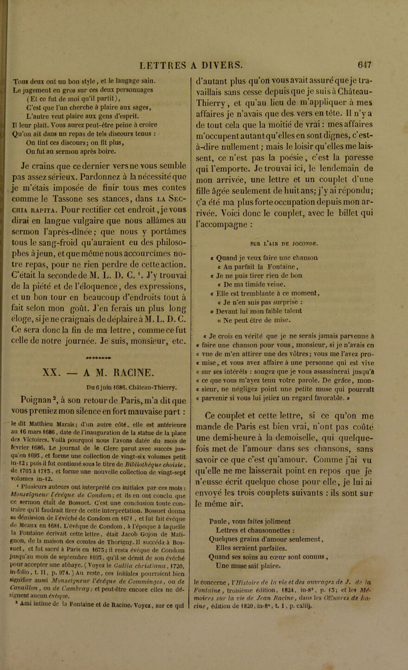 Tons deux out uu bon style, et le laugage sain. Le jugement en gros sur ces deux personuages (Et ce fut de moi qu’il parlit), C’est que l'un cherche A plaire aux sages, L’autre veut plaire aux gens d’esprit. Ii leur plait. Vous aurez peut-etre peine A croire Qu'on ait dans un repas de tels discours tenus : On tint ces discours; on fit plus, On fut an sermon aprfes boire. Je crains que ce dernier versne vous semble pas assezserieux. Pardonnez a lanecessiteque je m’etais imposee de finir tous mes contes com me le Tassone ses stances, dans la Sec- chia rapita. Pour rectifier cet endroit ,je vous dirai en langue vulgaire que nous allames au sermon l’apres-dinee; que nous y portames tous le sang-froid qu’auraient eu des philoso- phes ajeun, et que meme nous accourcimes no- tre repas, pour ne rien perdre de cetteaction. C’etait la secondede M. L. D. C.'. J’y trouvai de la piete et de l’eloquence, des expressions, et un bon tour en beaucoup d’endroits lout a fait scion mon gout. J’en ferais un plus long eloge,sijenecraignais dedeplaireaM. L. D. C. Ce sera done la fin de ma lettre, commecefut celle de noire journee. Je suis, monsieur, etc. XX. — AM. RACINE. Du 6 juin 1686. Cliateau-Thierry. Poignan2, a son retour de Paris, m’a dit que vous preniez mon silence en fort mauvaise part: le dlt Matthieu Marais; d’un autre cote, elle est antArieure au 16 mars 1686 , date de 1'inauguration de la statue de la place des Vlctoircs. VoilA pourquoi nous t'avons datde du mois de fevrier 1686. Le journal de le Clerc parut avec succCs jus- qu en 1695 , et forme une collection de vingt-six volumes petit in-12; puis il fut continue sous le titre de Bibliolhcque choisie, de 1705 4 1715, et forme une nouvelle collection de vingt-sept volumes in-12. 1 Plusieurs auteurs ont interprets ces initiates par ces mots : Alonseignetir I'dvequc de Condom; et ils en ont conclu que ce sermon Stall de Bossuet. C'est une conclusion toute con- trairc qu'il faudrait tirerde cette interprStation. Bossuet donna •a dSmission de 1'SvechS de Condom en 1671 , et fut fait Sveque de Mcaux en 1681. L'SvSque de Condom, 4 l'Spoquc a laquelle la Fontaine Scrivait cette lettre. Stait Jacob Gojon de Mali- gnon, de la maison des comtes de Thorigny. 11 sucedda 4 Bos- suet, et fut sacrS 4 Paris en 1675; ii resta Sveque de Condom jusqu au mois de seplcmbre 1695, qu'il se ddmit de son SvScbS pour accepter une abbaye. (Voyez le Gullia Christiana, 1720, in-folio, t. 11, p. 974.) Au reste, ces initiales pourraient bien signifier aussi Monseigncur Vivdqne de Commingcs, ou de Cavaillon , ou de Cambray; et pcut-Strc encore elles ne dS- signent aucun evrquc. * Ami intiine de la Fontaine et de Racine. Voyez, sur ce qui d’autant plus qu’on vous avail assure que je tra- vaillais sans cesse depuisquejesuisaChateau- Thierry, et qu’au lieu de m’appliquer a mes affaires je n’avais que des vers en tele. 11 n’y a de tout cela que la moitie de vrai: mes affaires m’occupent autant qu’elles en sont dignes, e’est- a-dire nullemenl; mais leloisir qu’elles me lais- sent, ce n’est pas la poesie, c’est la paresse qui l’emporte. Je trouvai ici, le lendemain de mon arrivee, une lettre et un couplet d’une fille agee seulement de liuit ans; j’y ai repondu ; c’a ele ma plus forte occupation depuis mon ar- rivee. Void done le couplet, avec le billet qui I’accompagne : sen l’aib de joconde. e Quand je veux faire une chanson a Au parfait la Fontaine, e Je ne puis tirer rien de bon « De ma timide veine. <r Elle est tremblante a ce moment, a Je n’en suis pas surprise : « Devant lui mon faible talent « Ne peut etre de mise. « Je crois en veritd que je ne serais jamais parvenue A « faire une chanson pour vous, monsieur, si je n’avais cn « vue de m’en attirer une des votres; vous me l’avez pro- * mise, et vous avez affaire a une personne qui est vive « sur ses inlerels : songez que je vous assassinerai jusqu’A « ce que vous m’ayez tenu votre parole. De gr.lce, mon- s sieur, ne negligez point une petite muse qui pourratt a parvenir si vous lui jetiez un regard favorable. » Ce couplet et cette lettre, si ce qu’on me mande de Paris est bien vrai, n’ont pas coute une demi-heure a la demoiselle, qui quelque- fois met de l’amour dans ses chansons, sans savoir ce que c’est qu’amour. Comine j’ai vu qu’elle ne me laisserait point en repos que je n’eusse ecrit quelque chose pour elle, je lui ai envoye les trois couplets suivants : ils sont sur le meme air. paule, vous faites joliment Lettres et chansonnettes : Quelques grains d’amour seulement, Elies seraient parfailes. Quand ses soins au cceur sont connus, Une muse sail plaire. In concerne , Vfflstoire de la vie et des ovvrages de J. de la Fontaine, troisiime Edition, 1824, in-8, p. (5; ct Ins AV- moires sur la vie de Jean Racine, dans Ins OEtwrcs de ha- cine , edition de t820, in-8”, t. I, p. cxliij.