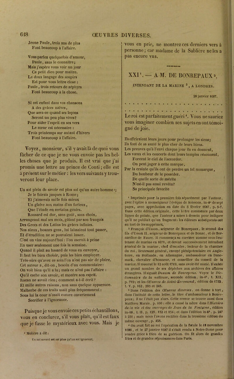 Jeune Paule, trois ans de plus Font beaucoup & l’afTaire. Vous parlez quelquefois d’amour, Paule, sans le connaitre; Mais j’espfere vous voir un jour Ce petit dieu pour maitre. Le doux langage des soupirs Est pour vous Iettre close : Paule, trois retours de zephyrs Font beaucoup a la chose. Si cet enfant dans vos chansons A des graces nalves, Que sera-ce quand ses lemons Seront un peu plus vives? Pour aider l’esprit en ses vers Le coeur est necessaire : Trois printemps sur autant d’hivers Font beaucoup & l'affaire. Voyez, monsieur, s’il yavaitla de quoi vous f&cher de ce que je ne vous envoie pas les bel- les choses que je produis. 11 est vrai que j’ai promis une Iettre au prince de Conti; elle est a present sur le metier: les vers suivants y trou- veronl leur place. Un sot plein de savoir est plus sot qu'un aulre boramc <; Je le fuirais jusques a Rome; Et j’aimerais miile fois mieux Un glaive aux mains d'un furieux, Que l’dtude en certains genies. Ronsard est dur, saus gout, sans choix, Arrangeant mal ses mots, gdtaut parson frau$ois Des Grecs et des Latins les graces inflnies. Nos aieux, bonnes gens, lui laissaient tout passer, Et d’erudition ne se pouvaient lasser. G’est un vice aujourd’bui: Ton oserait it peine En user seulement une fois la semaine. Quand il plait au hasard de vous en envoyer, II faut les bien choisir, puis les bien employer. Trfes-surs qu'avec ce soiu Ton n’est pas sur de plaire. Cet auteur a, dit-on, besoin d’un commentaire: On voit bien qu'il a lu; mais ce n'est pas l’affaire : Qu’il cache son savoir, et montre son esprit. Racan ne savait rien; comment a-t-il ecrit? Et mille autres raisons, non sans quelque appar.ence. Malherbe de ces traits usait plus frequemment: Sous lui la cour n’osait encore ouvertement Sacriiier a l’ignorance. Puisque je vous envoie ces petits ecliantillons, vous en conclurez, s’il vous plait, qu’il est faux que je fasse le mysterieux avec vous. Mais je 4 Molidre a dit: l’n cot snvonl eat sot plua <]u’uo sot Ignorant, vous en prie, ne montrez ces dcrniers vers & personne; car madame de la Sabliere ne les a pas encore vus, XXI'. — A M. DE BONREPAUX», INTENDANT DE LA MARINE 3 , A LONDRES. 28 janvier 1087. Leroi estparfaiternentgueriC Vous nesauriez vous imaginer combicn ses sujelsenonttemoi- gne de joie. Usoffriraient leurs jours pour prolonger les siens; Us font de sa santd le plus cher de leurs biens. Les preuves qu’il l’envi chaque jour ils en donnent, Les voeux et les concerts dont leurs temples rdsonnent, Forcent le ciel de 1’accorder. On peut juger a cette marque, Par la crainte qu’ils ont de perdre un tel monarque, Du bonheur de le posseder. De quelle sorte de mdrite N’est-il pas aussi revetu? Sa principale favorite 4 Imprimee pour la premiere fois separdment par l’auteur, avec l'dpitre it monseigneur l’dvdque de Soissons, in-40 de sept pages, avec approbation en date du S fdvrier 1687, p.5-7. Dans cette edition originate, cette Iettre commence par deux ligates de points, que l’auteur a mises a dessein pour indique-r qu'il ne publiait qu'un fragment: les dditeurs subsdquents ont eu tort de les supprimer, 3 Francois d'Usson, seigneur de Bonrepaux, le second des fils d’Dsson II, seignrurde Bonrepaux et de Bonac , et deBer- nardine de Faure. It commenca sa carridre comme sous-lieu- tenant de marine en 1676, et devint successiveraent intendant general de la marine, chef d'escndre, lecteur de la chambre du roi, lieutenant gdndral, envoyd pldnipotentiaire en Angle- terre, cn Hollande, en Allemagnc, ainbassadeur en Dane- mark, cbcvalier d'honneur, et conseiller du conseil de la marine. II mourut le l2aoflt 17)9, sans avoir dtd marie1. Il existe un grand nombre de ses ddpeches aux archives des affaires dtrangdres. 11 siguait Dusson de Bonrepnus. Voyez le Dic- tionnaire de la noblesse, seconde ddilion, in-40, t. XII, p. 719: et les OEuwes de Saint-Evvcmond, Edition de 1755, t. V. p. 162. 203 et 243. 5 Dans I'ddition des OEuvres diverses, on donne 4 tort, dans I’intituld de cette Iettre, le titre d'ambassadeur a Bonre- paux; il ne l'dtait pas alors. Cette erreur se trouve aussi dans Malthieu Marais, p. 100 : elle a causd la ndtre dans VHistaire de la vie et des ouorages de Jean de la Fontaine, edition in-18, t. II, p. 125, 132 et 134; et dans l'ddition in-8°, p. 247 4 251 ; tnais nous l’avons rectiliee dans la troisieme edition du naeme ouvrage, p. 435. 4 On avait fait au roi l'opdration de la listule le 18 noYembre 1686 , et le 27 janvier 1687 il s'dtait rendu a Notre-Dame pour rendre grace 4 Dieu de sa guerison. On fit alors dc grandcs fetei et de grandes rdjouissances dans Paris.