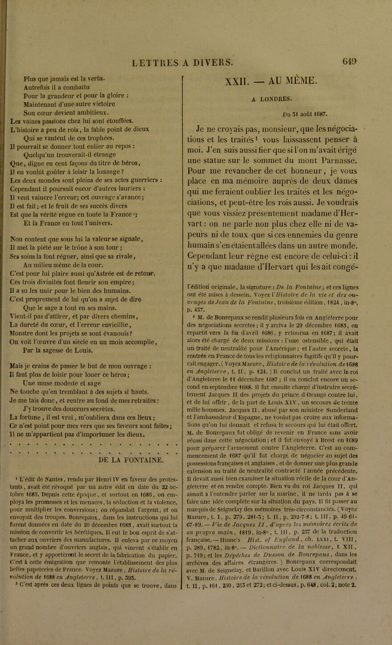 Plus que jamais est la vertu. Autrefois il a combaltu Pour la grandeur et pour la gloirc : Maintenant d’une autre victoire Son cceur devient ambitieux. Les vaines passions chez lui sont etouffees. L'bistoire a peu de rois, la fable point de dieux Qui se vautent de ces trophees. 11 pourrait se donner tout entier au repos: Quelqu’uu trouverait-il dtrange Que, digue en cent fagons dutitre de heros, 11 en voulut gouter a loisir la louange ? Les deux mondes sont pleins de ses actes guerriers : Cependant il poursuit encor d’autrcs lauriers : 11 vent vaiucre l’erreur; cet ouvrage s’avance; 11 est faitj-et le fruit de ses succes divers Est que la vdrite regne en toute la France <j Et la France en tout l'univers. Non content que sous lui la valeurse signale, Il met la pietd sur le trone a son tour; Ses soins la font regner, ainsi que sa rivale, Au milieu meme de la cour. C’est pour lui plaire aussi qu’Astrde est de retour. Ces trois divinites font fleurir son empire; 11 a su les unir pour le bien des humains. C’est propremeut de lui qu'on a sujet de dire Que le sage a tout en ses mains. Vientril pas d’attirer, et par divers chemins. La durete du cceur, et l'erreur envieillie, Monstre dont les projets se sont evanouis? On voit l'oeuvre d’uu siecle en un mois accomplie. Par la sagesse de Louis. Mais je crains de passer le but de mon ouvrage : Il faut plus de loisir pour louer ce heros; Une muse modeste et sage Ne touche qu’en tremblant a des sujets si hauts. Je me tais done, et rentre au fond de mes retraites: J’y trouve des douceurs secretes. La fortune, il est vrai, ra’oubliera dans ces lieux; Ce n'est point pour mes vers que ses faveurs sont faites; 11 ne m'appartient pas d’importuner les dieux. DE LA FONTAINE. 1 L'ddit de Nantes, rendu par Henri IV en faveur des protes- tants, avait dtd revoqud par un autre edit en date du 22 oc- tobre 1683. Depuis cette dpoque, et surtout en 1686, on em- ploya les promesses et les menaces, la sdduction et la violence, pour multiplier les conversions; on rdpandait l'argent, et on envoyait des troupes. Bonrepaux, dans les instructions qui lui furent donndes en date du 20 decembre 1683 , avait surtout la mission de convertir les hdrdliqucs. Il cut le bon esprit de s'at- tacher anx ouvriers des manufactures. Il enleva par ce moyen un grand nombre d'ouvriers anglais, qui vinrent s'etablir en France, et y apporterevit le secret de la fabrication du papier. C'est 4 cette dmigration que remonte 1 etablissement des plus belles papeterics de France. Voyez Mazure , Histoire de la re- volution de 1688 cn Anglelerre, t. Ill, p. 395. 3 C'est aprds ces deux lignes de points que se trouve, dans XXII. — AU MEME. A LONDBES. Du 31 aout 1687. Je ne croyais pas, monsieur, que lesnegocia- lions et les trailes1 vous laissassent penser & moi. J’en suis aussi fier que si Ton m’avait erige une statue sur le sommet du mont Parnasse. Pour me revancher de cet honneur, je vous place en ma memoire aupres de deux dames qui me feraient oublier les traites et les nego- tiations, et peut-etre les rois aussi. Je voudrais que vous vissiez presentement madame d’Her- vart: on ne parle non plus chez elle ni de va- peurs ni de toux que sices ennemies du genre humains’enelaientalleesdans un autre monde. Cependant leur regne est encore de celui-ci: il n’y a que madame dTIervart qui lesaitconge- l'dditioii originale, la signature : De la Fontaine; et ces lignes ont dtd raises a dessein. Voyez 1 'Histoire de la vie et des ou- vrayes de Jean de la Fontaine, troisieme edition, 1824 , in-8°, p. 437. 4 M. de Bonrepaux serendit plusieurs fois en Anglelerre pour des ndgociations secretes; il yarriva le 29 decembre 1683, en repartit vers la bn d'avril 1686, y retourna en 1687; il avait alors dtd chargd de deux missions : l'uue ostensible , qui dtait un traitd de neutrality ponr l'Amdrique; et l'autre secrete, la rentrde en France de tous les religiounaires fugitifs qu'il y pour- rait engager. ( Voyez Mazure, Histoire de la revolution de 1688 en Anglelerre, t. II, p. 124.) II conclut un traitd avec le roi d'Angleterre le 11 ddeembre 1687; il en conclut encore un se- cond enseptembre 1688. Il fut ensuite charge d'instruire seerd- tement Jacques II des projets du prince d'Orange conlre lui, et de lui offrir, de la part de Louis XIV, un secours de trente millehommes. Jacques II, abusd par son ministre Sunderland et l'ambassadeurd'Espagne, ne voulut pas croire aux informa- tions qu'on lui donnait et refusa le secours qui lui dtait ofTert. M. de Bonrepaux fut obligd de revenir en France sans avoir rdussi dans cette ndgociation; et il fut envoyd a Brest en 1689 pour prdparer l'armement contre l'Angleterre. C'est au com- mencement de 1687 qu'il fut cliargt de ndgocier au sujet des possessions francaises et anglaises, et de donner une plus grande extension au traitd de neutrality contractd l'annde prdeddente. Il devait aussi bien examiner la situation rdelle de la cour d'An- gleterre eten rendre compte- Bien vu du roi Jacques II, qui aimait 4 l'entendre parler sur la marine, il ne tarda pas a se faire une idde complete sur la situation du pays. 11 bt passer au marquis de Seignelay des mdmoires tres-circonstancids. (Voyez Mazure, t. I, p. 279 , 281-5; t. II, p. 292-7-8; t. HI, p. 49 61- 67-89. — Vie de Jacques II, d’apres les meinoires ecrits de sa propre main, 1819, in-8°, t. III. p- 257 de la traduction francaise. — Ilumc’s Hist, of England. cb. lxxi.I. VIII, p. 289, 1782,, in-8°. — Dictionnaire de la noblesse, t. XII , p. 719; et les Depeches de Dusson de Bonrepaus, dans les archives des affaires dtrangeres. ) Bonrepaux correspondait avec M. de Seignelay, et Barillon avec Louis XIV directement V. Mazure, Histoire de la revolution de 1688 en Anglelerre , t. II, p. 161,250,263et 272; etci-dcssus, p. 648, col.2, note2.