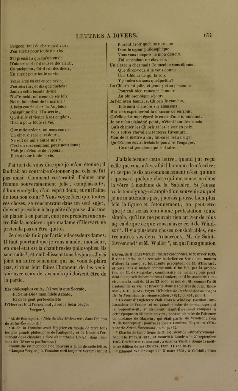 Peignenl taut de charmes divers: J’en aurais pour toute ma vie. S'il prenait a quelqu’un envie D'aimer ce chef-d’ceuvre des cieux , Ce quelqu’un, fut-il roi des dieux, En aurait pour toute sa vie. Yotre .'line en est encor ravie; J’en suis sur, et dis quelquefois : Jamais cette beaute divine N’affranchit uri coeur de ses lois. Notre intendant de la marine ' A beau courir chez les Anglois; Puisqu’une fois il l’a servie, Qu’il aille et vienne a ses emplois, II en a pour toute sa vie. Que cette ardeur, oil nous convie Un objet si rare et si doux, Ne soit de nulle autre suivie, C’est un sort commun pour nous tous; Mais je m’etonne de I’epoux, II en a pour toute la vie. J’ai tortde vous dire que je m’en etonne; il faudrait au contraire s’etonner que cela nefut pas ainsi. Comment cesserait-il d’aimer une femme souverainement jolie, complaisante, d’humeuregale, d’un esprit doux, et quil’aime de tout son coeur ? Vous voyez bien que toutes ces choses, se rencontrant dans un seul sujet, doivent prevaloir a la qualited’epouse. J’ai taut de plaisir a en parler, que je reprendrai une au- tre fois la maliere: que madame d’Hervart ne pretende pas en elre quitte. Je devrais finirparl’articledecesdeuxdames. Il faut pourtant que je vous mande, monsieur, en quel etat est la chambre des pliilosophes. Ils sont cuits2, et embellissent tous les jours. J’y ai joint un autre ornement qui ne vous deplaira pas, si vous leur faites l’honneur de les venir voir avec ceux de vos amis qui doivent etre de la partie. Mes philosophes cuits, j'ai voulu que Socrate, Et Saint-Die5 mon fidele Achate, Et de la gent porte-ecarlate D’Hervart tout l’orncment, avec le beau berger Yerger *, * M. de Bonrepaux. (Note de des Maiseaux, dans Edition de Saint-Evremond.) * M. de ia Fontaine avait fait-jetcr en moule de terre tous les plus grands pliilosophes de [’antiquity, et ils faisaient l’or- nement de sa chambre. (Note de madame Ulrich , dans l'edi- tion des OEuvres -posthumes.) 1 Sairit-DiC est mentioned de nouveau 4 la fin de cette lettre. Pussent avoir quelque musique Dans le sdjour philosophique. Yous vous nioquez de mon dessein. J’ai cependant un clavecin. Un clavecin chez moil Ce meublc vous dtonue. Que direz-vous si je vous donne Une Chloris de qui la voix Y joindra ses sons quelquefois? La Chloris est jolie, et jeune; et sa personne Pourrait bien ramener l’amour Au philosophique sejour. Je Ten avais banni: si Chloris le ramenc, Elle aura chansons sur chansons; Mes vers exprimeront la douceur de ses sons. Qu’elle ait a mon egard le coeur d’une inhumaine, Je ne m’en plaiudrai point, n’etant bon desormais Qu’k chanter les Chloris et les laisser en paix. Vous autres chevaliers tenterez l’avenlure; Mais de la mettre a fin , fut-ce le beau berger Qu’CEnone eut autrefois le pouvoir d’engager, Ce n’est pas chose qui soit sure. J’allais fermer cette lettre, quand j’ai regu celle que vous m’avez fait l’honneur de m’ecrire; et ce que je dis au commencement n’est qu’une reponse a quelque cliose qui me concerne dans la voire a madame de la Sabliere. Si j’eusse vuletemoignage si ample d’un souvenir auquel je ne m’attendais pas, j’aurais pousse bien plus loin la figure et l’etonnement; ou peut-etre queje me serais tenu a une protestation toute simple, qu’il ne me pouvait rien arriver de plus agreable que ce que vous m’avez ecrit de Wind- sor ‘.Ilya plusieurs choses considerables, en- tre autres vos deux Anacreons, M. de Saint- Evremond2 etM. Waller .3, enquil’imagination 4 Lyon, de Hugues Vergier, maitre cordonnier, le Sjanvier 1633: il vint a Paris, se fit recevoir bachelier en Sorbonne, montra d’abord la musique, fut ensuite prdeepteur de M. d’Hervart, et resta dans sa maison comme ami. 11 fut fait, par la protec- tion de M. de Seignelay, commissaire de marine, puis presi- dent du cpnseii de commerce a Dunkerque. 11 fut assassin^ a Pa- ris , dans la nuit du 22 au 23 aout, et non du 16, comme l’a dit l’auteur de sa Vie, et Brossette dans les Lettres de J. B. Rous- seau , t. 11, p. 317. Voyez Vffisloire de la vie et des ouvrages de la Fontaine. troisiPme Edition, 1824, p. 494, note 1. 4 La cour d’Angleterre Ctait alors 4 Windsor. Bariilon, am- bassadeur de France, et un grandnombre de personnages qui la frdquentaient, y rdsidaient. Saint-Evremond composa a cette dpoque un dialogue en vers, pour se plaindre de l’absencc de madame de Mazarin, qui iftait partie de Windsor, avec M. de Bonrepaux , pour se rendre 4 Londres. Voyez les OEu- vres de Saint-Evremond, t. V, p. 162. a Charles de Saint-Denis de Guast, sieur de Saint-Evremond, naquit le 1“ avril 1613 , et mourut 4 Londres le 20 septembre 1703. Des Maiseaux , son ami, a ecrit sa Vie et a donnd la meil- leure Edition de ses CEuvres, 1737, 11 vol. in-12.