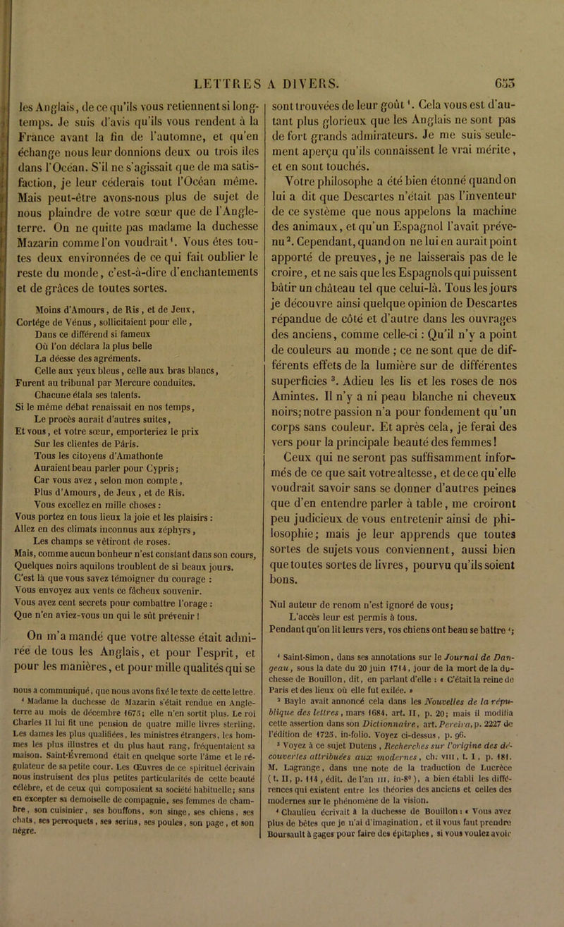 les Anglais, decequ’ils vous retiennentsi long- temps. Je suis d’avis qu’ils vous rendent a la France avant la fin de l’automne, et qu’en echange nous leur donnions deux ou trois lies dans 1’Ocean. S'il ne s’agissait que de ma satis- faction, je leur cederais tout 1’Ocean meine. Mais peut-etre avons-nous plus de sujet de nous plaindre de voire soeur que de l’Angle- terre. On ne quitte pas madame la duchesse Mazarin comme Ton voudrait1. Yous eles tou- tes deux environnees de ce qui fait oublier le resle du monde, c’est-a-dire d’enchantements et de graces de toutes sortes. Moins d’Amours, de llis, et de Jeux, Cortege de Venus, sollicitaient pour elle, Dans ce differend si fameux Ou l’on declara la plus belle La deesse des agrements. Celle aux yeux bleus, celle aux bras Wanes, Furent au tribunal par Mercure conduites. Chacune etala ses talents. Si le meme ddbat renaissait en nos temps, Le proces aurait d’autres suites, Et vous, et votre soeur, emporteriez le prix Sur les clientes de Paris. Tous les citoyens d’Amathonte Auraientbeau parler pour Cypris; Car vous avez, selon mon compte, Plus d’Amours, de Jeux, et de Ris. Vous excellez en mille choses: Vous portez en tous lieux la joie et les plaisirs : Allez en des climats iuconnus aux zephyrs, Les champs se vetiront de roses. Mais, comme aucun bonheur n’est constant dans son cours, Quelques noirs aquilons troublent de si beaux jours. C’est lii que vous savez temoigner du courage : Vous envoyez aux vents ce fikheux souvenir. Vous avez cent secrets pour combattre l’orage: Que n’en aviez-vous un qui le siit prevenir I On m’a mande que votre altcsse etait admi- ree de tous les Anglais, et pour 1’esprit, et pour les manieres, et pour mille qualitesqui se nous a communique, que nous avons fixt! le texte de cette lettre. 1 Madame la duchesse de Mazarin s'etait rendue en Angle- teire au mois de dccembre 1675; elle n’en sortit plus. Le roi Charles II lui fit une pension de quatre mille livres sterling. Les dames les plus qualities, les ministres Strangers, les hom- ines les plus illustres et du plus haul rang, frdqucntaient sa maison. Saint-livremond dtait cn quelque sorte I'dme et le r<5- gulateur de sa petite cour. Les GEuvres de ce spirituel dcrivain nous instruisent des plus pelites particularity's de cette beaute cdlebre, et de ceux qui composaient sa socitite hahiluellc; sans en excepter sa demoiselle de compagnie, ses fcmincs de cham- hre, son cuisinier, ses bouffons, son singe, ses chicns, ses chats, ses pervoquets, ses serins, ses poules, son page , et son ntgre. sont trouvees de leur gout *. Cela vous est d’au- tant plus glorieux que les Anglais ne sont pas de fort grands admirateurs. Je me suis seule- ment aperQu qu’ils connaissent le vrai merite, et en sont touches. Yotre philosophe a ele bien etonne quandon lui a dit que Descartes n’etait pas 1’inventeur de ce systeme que nous appelons la machine des animaux, etqu’un Espagnol l’avait preve- nu2. Cependant, quand on ne lui en aurait poin t apporte de preuves, je ne laisserais pas de le croire, etne saisquelesEspagnolsquipuissent batir un chateau tel que celui-la. Tous les jours je decouvre ainsi quelque opinion de Descartes repandue de cote et d’autre dans les ouvrages des anciens, comme celle-ci: Qu’il n’y a point de couleurs au monde ; ce ne sont que de dif- ferents el'fets de la lumiere sur de differentes superficies 3. Adieu les lis et les roses de nos Amintes. II n’y a ni peau blanche ni cheveux noirs;notrepassion n’a pour fondement qu’un corps sans couleur. Et apres cela, je ferai des vers pour la principale beaute des femmes! Ceux qui ne seront pas suffisamment infor- mes de ce que sait votre altcsse, et de ce qu’elle voudrait savoir sans se donner d’autres peines que d’en entendre parler a table, me croiront peu judicieux de vous entretenir ainsi de phi- losophic; mais je leur apprends que toutes sortes desujelsvous conviennent, aussi bien que toutes sortes de livres, pourvu qu’ils soient bons. Nut auteur de renom n’est ignore de vous; L’acces leur est permis 4 tous. Pendant qu’on lit leurs vers, vos chiens ont beau se battre 4 Saint-Simon, dans ses annotations sur le Journal de Dan- geau, sous la date du 20 juin 1714, jour de la mort de la du- chesse de Bouillon, dit, en parlant d’elle : « C’Ctait la reine de Paris et des lieux ou elle tut exilce. » 3 Bayle avait annonc6 cela dans les Nouvelles de la rdpu- blique des le tires, mars 1684, art. II, p. 20; mais ii modilia cette assertion dans son Diclionnaire, art. Pereira, p. 2227 do 1'Edition de 1723, in-folio. Voyez ci-dessus, p. 96. 3 Voyez a ce sujet Dutens , Reclierclies sur I’origina des de- couverles attributes aux modernes, ch. viii, t. I. p. 181. M. Lagrange, dans une note de la traduction de LucrCce (t. II, p. H4 , tidit. de Fan m, in-8°), a bien dtabli les diffe- rences qui existent entre les theories des anciens et cedes des modernes sur le phenomene de la vision. 4 Chaulieu Ccrivait i la duchesse de Bouillon i « Vous avez plus de betes que je u'ai d'imagination, et it vous fant prendre Boursault 4 gages pour faire des lipilaphes, si vous voulez avoir