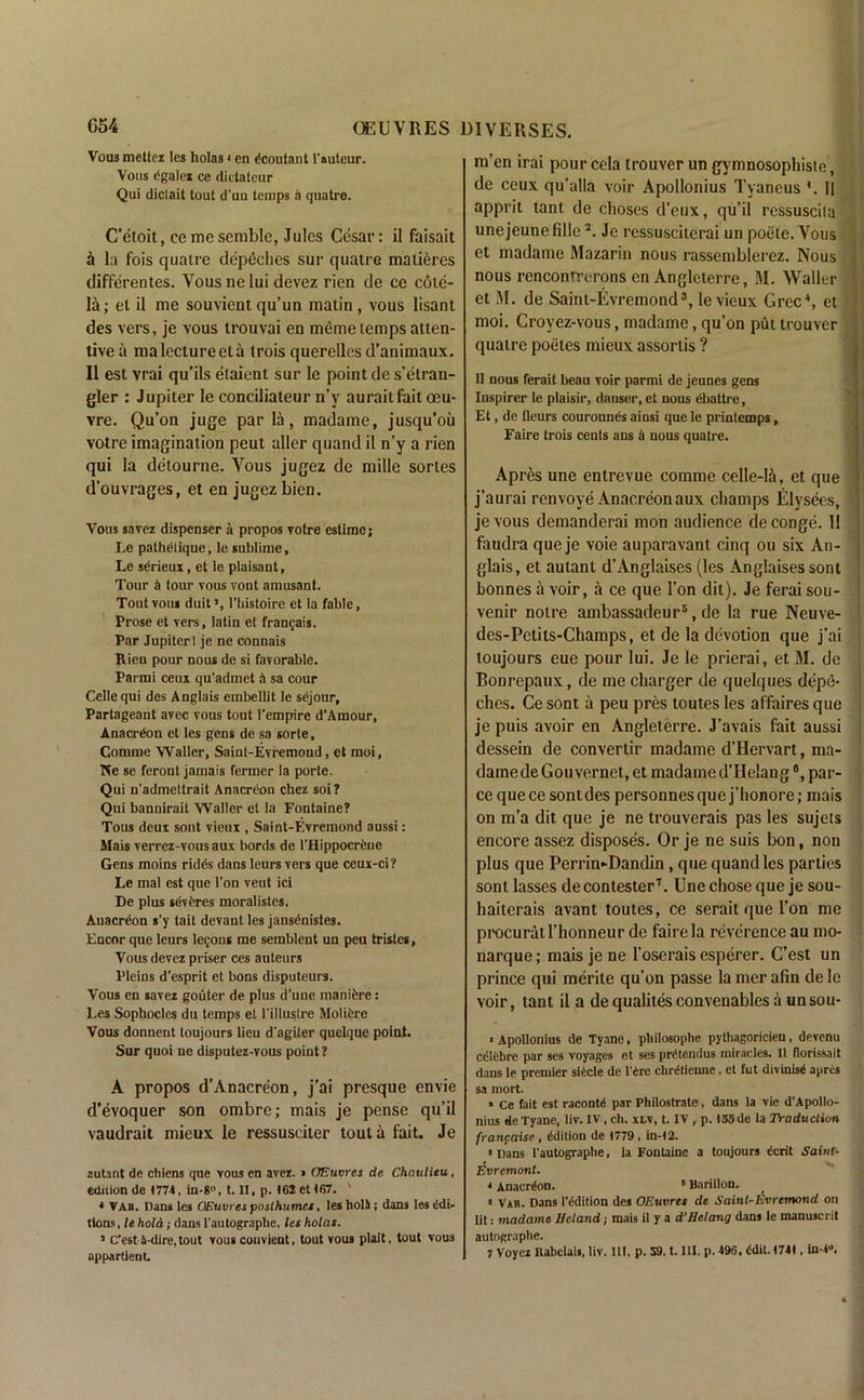 Vous mettez les holas • en dcoutant F auteur. Vous cgalez ce dictateur Qui dictait tout d'ua teiups a quatre. C’etoit, ce me semble, Jules Cesar: il faisait a la fois quatre depeches sur quatre matieres differentes. Vous ne lui devez rien de ce cole- la; el il me souvientqu’un matin, vous lisant des vers, je vous irouvai en meme temps atten- tive a ma lecture eta trois querellesd’animaux. Il est vrai qu’ils etaient sur le point des’etran- gler : Jupiter le conciliateur n’y auraitfait oeu- vre. Qu’on juge par la, madame, jusqu’ou votre imagination peut aller quand il n’y a rien qui la detourne. Vous jugez de mille sortes d’ouvrages, et en jugez bien. Vous savez dispenser a propos votre estime; Le pathelique, le sublime, Le serieux, et le plaisant, Tour £ tour vous vont amusant. Tout vous duit >, I’bistoire et la fable, Prose et vers, latin et frangais. Par Jupiter I je ne connais Rien pour nous de si favorable. Parmi ceux qu’admet j) sa cour Celle qui des Anglais embellit le sdjour, Partageant avec vous tout I’empire d'Amour, Anacreon et les gens de sa sorte, Comme Waller, Saint-Evremond, et moi, TVe se feront jamais fermer la porte. Qui n'admettrait Anacreon chez soi? Qui bannirait Waller et la Fontaine? Tous deux sont vieux , Saint-Evremond aussi: Mais verrez-vous aux bords de l’Hippocreue Gens moins ridds dans leurs vers que ceux-ci ? Le mal est que l’on veut ici De plus severes moralistes. Anacreon s’y tait devant les jansdnistes. Encor que leurs legons me semblent un peu tristes, Vous devez priser ces auteurs Pleins d’esprit et bons disputeurs. Vous en savez gouter de plus d'une manifere: Les Sophocles du temps et l’illuslre Moliere Vous donnent toujours lieu d'agiter quelque point. Sur quoi ne disputez-vous point ? A propos d’Anacreon, j’ai presque envie d’evoquer son ombre; mais je pense qu’il vaudrait mieux le ressusciter tout a fait. Je autant de cliiens qne vous en avez. » OEuvres de Chaulitu, edition de t774, in-8°, t. II, p. 162 et 167. ' * VAB. Dans les OEuvres poslhumcs, les holS ; dans les edi- tions , le hold; dans l'autographe, les holas. J Cest i-dire, tout vous couvient, tout vous plait, tout vous appartient. m’en irai pour cela trouver un gymnosophiste , de ceux qu’alla voir Apollonius Tyaneus *. 11 apprit tant de choses d’eux, qu’il ressuscila unejeunelille2. Je ressusciterai un poete. Vous et madame Mazarin nous rassemblerez. Nous nous renconrrerons en Angleterre, M. Waller et M. de Saint-Evremond3, le vieux Grec\ et moi. Croyez-vous, madame, qu’on put trouver quatre poetes mieux assortis ? Il nous ferait beau voir parmi de jeunes gens Inspirer le plaisir, danser, et nous ebattre, Et, de fleurs couronnes ainsi que le printemps, Faire trois cents ans il nous quatre. Apres une entrevue comme celle-li, et que j’aurai renvoye Anacreon aux champs Elysees, je vous demanderai mon audience de conge. 11 faudra queje voie auparavant cinq ou six An- glais, et aulant d’Anglaises (les Anglaisessont bonnes a voir, a ce que Ton dit). Je ferai sou- venir notre ambassadeur5, de la rue Neuve- des-Petits-Champs, et de la devotion que j’ai toujours eue pour lui. Je le prierai, et M. de Bonrepaux, de me charger de quelques depe- ches. Ce sont a peu pres toutes les affaires que je puis avoir en Angleterre. J’avais fait aussi dessein de convertir madame d’Hervart, ma- dame de Gouvernet, et madame d’Helangfl, par- ce quece sont des personnesque j’honore; mais on m’a dit que je ne trouverais pas les sujets encore assez disposes. Or je ne suis bon, non plus que Perrin-Dandin, que quand les parlies sont lasses decontester7. Une chose que je sou- haiterais avant toutes, ce seraitquel’on me procurat l’honneur de faire la reverence au mo- narque; mais je ne l’oserais esperer. C’est un prince qui merite qu’on passe la mer afin de le voir, tant il a de qualites convenables a unsou- • Apollonius de Tyane, pliilosophe pytliagoricieu, devenu celebre par ses voyages et ses pnitemlus miracles. 11 florissait dans le premier siCcle de l'dre chretienne , et fut divinise apres sa mort. » Ce fait est raconte par Philostrate, dans la vie d’Apollo- nius de Tyane, liv. IV, eh. xlv, t. IV, p. )35de la Traduction francaise , edition de (779 , in-(2. ‘Dans l'autographe, la Fontaine a toujours dcrit Saint- Evrcmont. * Anacreon. ! Barillon. » VAR. Dans 1'edition des OEuvres de Saint-Evremond on lit: madame Ucland; mais il y a d’Helang dans le manuscrit autographe.