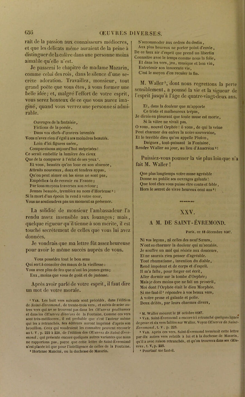 rail de la passion aux connaisseurs mediocres, et que les delicats meme auraient de la peine a distinguer de la colere dans une personne moins ainiable qu’elle n’est. Je passerai le chapitre de madame Mazarin, comme celui desrois, dans le silence d’une se- crete adoration. Travaillez, monsieur, tout grand poete que vous etes, a vous former une belle idee; et, malgre l’effortde votre esprit, vous serez honleux de ce que vous aurez ima- gine, quand vous verrez une personne si admi- rable. Ouvrages de la fantaisie, Fictions de la poesie, Dans vos cbefs-d’oeuvres inventcs Vous n'avez rien d'egal a scs raoindres beanies. Loin d'ici figures usbes, Comparaisons aujourd’hui meprisees I Ce serait embellir la lumiere des cieux Que de la comparer & l'dclat de ses yeux4. Et vous, beautes qu’on loue en son absence, Attraits nouveaux, douxet tendres appas, Qu'onpeut aimer oil les siens ne sont pas, Empechez-la de revenir en France; Par tous moyens traversez son retour; Jeunes beau les, tremblez au nom d’llortense 3: Si la mort d’un dpoux la rend & votre cour, Vous ne soutiendrez pas un moment sa presence. La solidile de monsieur l'ambassadcur l’a rendu assez insensible aux louanges; mais, quelque rigucur qu’il tienne a son merite, il est touche secretement de celles que vous lui avez donnees. Je voudrais que ma leltre fut assezheureuse pour avoir le meme succes aupres de vous. Vous possddez tout le bon sens Qui sert ii consoler des maux de la vieillesse: Vous avez plus de feu que n’ont les jeunes gens; Eux, moins que vous de gout et de justesse. Apres avoir parle de votre esprit, il faut dire un mot de votre morale. 4 Vah. Les huit vers suivants sont prdc&lds, dans l'ddition de Saint-Evremond, de trente-trois vers , et suivis de seize au- tres vers qui ne se trouvent pas dans les OEuvres postliumes et dans les OEuvres diverses de la Fontaine. Comme ces vers sont tres-inddiocres, il est probable que c'est l'auteur meme qui les a retranclids. Ses editeurs auront imprimd d'apres son brouillon. Ceux qui voudraient les connaitre peuvent recourir au t. V, p. 222 ii 224, de l'ddition des OEuvres de Saint-Evre- mond , qui prdscnte encore quelques autres variantes que nous ne rapportons pas, parce que cetle lettre de Saint-Evrembnd n'est placde ici que pour l’intelligence de celles de la Fontaine. 3 Hortense Mancini, ou la duchesse de Mazarin. S'accotnmoder aux ordres du destin, Aux plus heureux ne porter point d'envie, De ce faux air d’esprit que prend un Iibertin Connaitre avec le temps comme nous la folie, Et dans les vers, jeu, musique et bon vin, Entretenir son innocente vie, C'est le moyen d’en reculer la fin. M. Waller', dont nous regretlons la perie scnsiblement, a pousse la vie et la vigueur de I’esprit jusqu’a l’age de quatre-vingt-deux ans. Et, dans la douleur que m'apporte Ce triste et malheureux trdpas, Je diraisen pleurant que toute muse est morte, Si la votre ne vivait pas. 0 vous, nouvel Orphee 1 6 vous, de qui la veine Peut charmer des enters la noire souveraine, Et le terrible dieu qu'on appelle Pluton, Daiguez, tout-puissant la Fontaine, Rendre Waller au jour, au lieu d'Anacreou31 Puissiez-vous pousser la vie plus loin que n’a fait M. Waller! Que plus longtemps votre muse agreable Donne au public ses ouvrages galants! Que tout cbez vous puisse dtre conte et fable, Hors le secret de vivre heureux cent ans51 -O-J M XXV. A M. DE SAINT -ItlVREMOND. Paris, ce 18 ddcembre 1G87. JNi vos legons, ni celles des neufSceurs, N’ont su charmer la douleur qui m’accable. Je souffre un mal qui resiste aux douceurs, Etne saurais rien penser d’agreable. Tout rhumatisme, invention du diahle, Rend impotent et de corps et d'esprit. Il m'a fallu, pour forger cet ecrit, Aller dormir sur la tombe d'Grphde; Mais je dors moins que nefait un proscrit, Moi dont l'Orpbee elait le dieu Morphee. Si me faut-il4 repondre a vos beaux vers, A votre prose et galante et polie. Deux dcites, par Ieurs charmes divers, 4 M. Waller mourut le 21 octobre 1687. f 1 Vah. Saint-Evremond a encore ici retranclid quelques ligncs de prose et six vers faibles sur Waller. Voyez OEuvres de Saint- Evremond, t. V, p. 223. * Vxn. Apres ces vers, Saint-Evremond terminait celte lettre par dix autres vers relatifs & lui et A la duchesse de Mazarin, qu’il a avec raison retrancluts, et qu'on trouveradans ses OEu- vres , t. V, p. 223. 4 Pourtanf me faut-il.