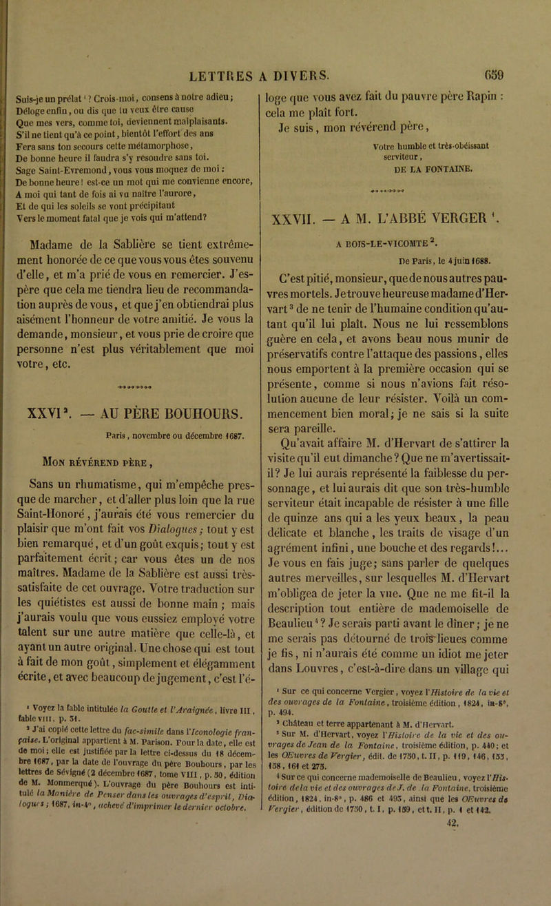 Suis-je un pri'lat1 ? Crois-moi, consens ft noire adieu; DtMogeenfin, ou dis que lu veux 6tre cause Que iues vers, comme toi, deviennent malplaisants. S’il ne tient qu’ft ce point, bientot l’effort des ans Fera sans ton secours cette metamorphose, De bonne heure il faudra s’y resoudre sans toi. Sage Saint-Evremond, vous vous moquez do moi: De bonne heure! est-ce un mot qui me convienne encore, A moi qui tant de fois ai vu naitre l’aurore, Et de qui les soleils se vont precipitant Vers le moment fatal que je vois qui m’attend? Madame de la Sabliere se tienl extreme- ment honoree de ce que vous vous etes souvenu d’elle, et m’a priede vous en remercier. J’es- pere que cela me tiendra lieu de recommanda- tion aupres de vous, et que j’en obtiendrai plus aisement. l’honneur de votre amitie. Je vous la demande, monsieur, et vous prie de croire que personne n’est plus veritablement que moi votre, etc. -M iX» XXYIa. — AU PERE BOUHOURS. Paris, novembre ou ddeembre 1687. Mon reverend pere , Sans un rhumatisme, qui m’empeche pres- que de marcher, et d'aller plus loin que la rue Saint-Honore , j’aurais ete vous remercier du plaisir que m’ont fait vos Dialogues; tout y est bien remarque, et d’un gout exquis; lout y est parfaitement ecrit; car vous etes un de nos maitres. Madame de la Sabliere est aussi Ires- satisfaite de cet ouvrage. Yolre traduction sur les quietistes est aussi de bonne main ; mais j’aurais voulu que vous eussiez employe votre talent sur une autre matiere que celle-la, et ayantun autre original. Une chose qui est tout h fait de mon gout, simplement et elegamment ecrite, et avec beaueoup de jugement, e’est l’e- 1 Voyez la Table intitulde la Goutle et I’Araigncc, livro III, fable vm, p. 31. J J ai copie cette lettre du facsimile dans VIconologic fran- faise. L’original appartient 4 M. Parison. Tour la date, elle est de moi; elle est justifide par la lettre ci-dessus du 18 ddeem- bre 1687, par la date de l'ouvrage du pftre Bouhours, par les lottres de Sdvignd (2 ddeembre 1687, tome VIII, p. 30, ddition de M. Monmerqud). L’ouvrage du pferc Bouhours est inti- tule la Maniive de Pcnser dans les ouvrages d’esprit, Dia- logues ; 1687, in-4°, achcvc d’lmprimer le dernier oclobre. logo que vous avez fait du pauvre pere Rapin : cela me plait fort. Je suis, mon reverend pere, Votre humble et trds-obdissant serviteur, DE LA FONTAINE. «<• * • >0 »•! XXVII. — A M. L’ABBE VERGER A BOIS-LE-VICOMTE 2. De Paris, le 4juin<688. C’est pitie, monsieur, quede nous autres pau- vresmortels. Jetrouveheureuse madamed’Her- vart3 de ne tenir de l’humaine condition qu’au- tant qu’il lui plait. Nous ne lui ressemblons guere en cela, et avons beau nous munir de preservatifs contre l’attaque des passions, elles nous emportent a la premiere occasion qui se presente, comme si nous n’avions fait reso- lution aucune de leur resister. Voila un com- mencement bien moral; je ne sais si la suite sera pareille. Qu’avait affaire M. d’Hervart de s’attirer la visite qu’il eut dimanche ? Que ne m’avertissait- il? Je lui aurais represente la faiblesse du per- sonnage, et lui aurais dit que son tres-humblc serviteur etait incapable de resister a une fille de quinze ans qui a les yeux beaux, la peau delicate et blanche, les traits de visage d’un agrement infini, une bouche et des regards!... Je vous en fais juge; sans parler de quelques autres merveilles, sur lesquelles M. d’Hervart m’obligea de jeter la vue. Que ne me fil-il la description tout entiere de mademoiselle de Beaulieu * ? Je serais parti avant le diner; je ne me serais pas detourne de troiS'lieues comme je lis, ni n’aurais ete comme un idiot me jeter dans Louvres, e’est-a-dire dans un village qui 1 Sur ce qui concerne Vergier, voyez 1 'Histoire de la vie el des ouvrages de la Fontaine, troisiCine edition, 1824, in-8°, p. 491. 1 Chateau et terre appartenant 4 M. d’Hervart. 5 Sur M. d’Hervart, voyez 1 'Histoire de la vie et des ou- vrages de Jean de la Fontaine., troisiftme edition, p. 440; el les OEuvres de Vergier, edit, de 1750, t. II, p. U9, f46, 153. <58, 161 et 275. < Sur ce qui concerne mademoiselle de Beaulieu, voyez 1 'His- loire dela vie etdes ouvrages deJ. de la Fontaine, troisiftmc edition, <824, in-8°, p. 486 et 493, ainsi que les OEuvres de Vergier, edition de <730,1.1, p. <39, ett. II, p. 4 et <42. 42.