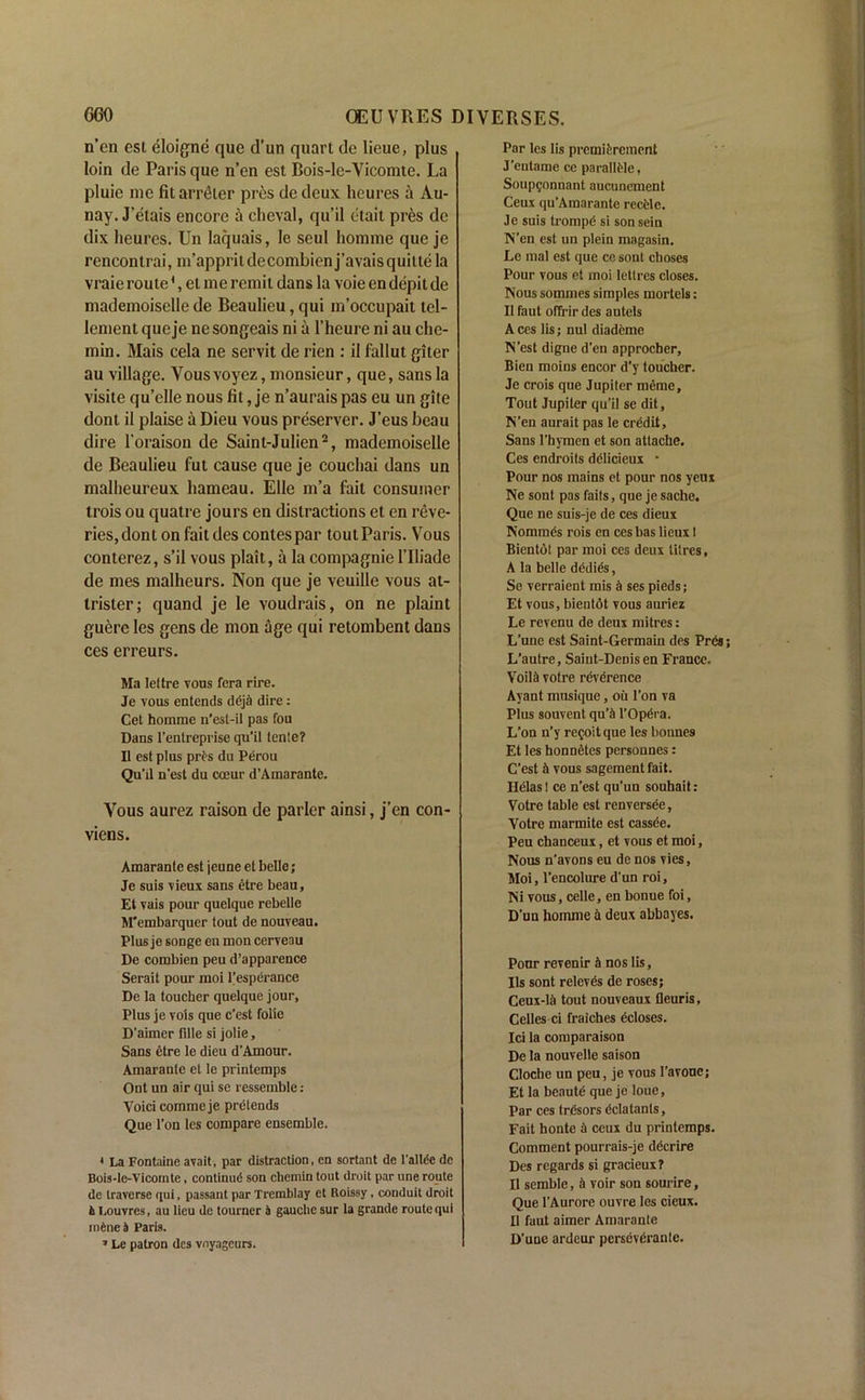 Amarante est jeune et belle; Je suis vieux sans etre beau, Et vais pour quelque rebelle M'embarquer tout de nouveau. Plus je songe en mon cerveou De combien peu d’apparence Serait pour moi Pesperance De la toucher quelque jour, Plus je vols que c’est folie D’aimer fdle si jolie, Sans etre le dieu d’Amour. Amarante et le printemps Ont un air qui se ressemble : Yoici comme je pretends Que l’on lcs compare ensemble. Par les lis premifercment J’entame ce parallMe, Soupgonnant aucuncment Ceux qu’Amarante recfcle. Je suis trompd si sonsein N’en est un plein magasin. Le mal est que ce sont choses Pour vous et moi letlres closes. Nous sommes simples mortels: II faut ofTrir des autels Aces lis; nul diademe N’est digne d’en approcber, Bien moins encor d'y toucher. Je crois que Jupiter meme. Tout Jupiter qu’il se dit, N’en aurait pas le crddit. Sans l’hymen et son attache. Ces endroits delicieux • Pour nos mains et pour nos yeux Ne sont pas fails, que je sache. Que ne suis-je de ces dieux Nommds rois en ces bas licux I Bientot par moi ces deux litres, A la belle dddids, Se verraient mis k ses pieds; Et vous, bientdt vous auriez Le revenu de deux mitres: L’une est Saint-Germain des Pr&; L’autre, Saint-Denis en France. YoilA votre reverence Ayant musique, oil l'on va Plus souvent qu’a l’Opdra. L’on n’y re^oitque les bonnes Et les honnetes personnes: C’est k vous sagement fait. Ilelas! ce n’est qu’un souhait: Votre table est renversee, Votre marmite est cassee. Peu chanceux, et vous et moi, Nous n’avons eu de nos vies, Moi, l’encolure d'un roi, Ni vous, celle, en bonue foi, D’un homme & deux abbayes. Pour revenir r» nos lis, Ils sont relevds de roses; Ceux-lii tout nouveaux fleuris, Celles ci fraiches ecloses. Ici la comparaison De la nouvelle saison Cloche un peu, je vous l’avouc; Et la bcautd que je loue, Par ces tresors dclatanls, Fait honte a ceux du printemps. Comment pourrais-je decrire Des regards si gracieux? II semble, h voir son sourire, Que l’Aurore ouvre les cieux. II faut aimer Amarante D’uue ardeur perseveranle. * La Fontaine avail, par distraction, cn sortant de l'allfSe de Bois-le-Vicomte, continud son chemin tout droit par une route de traverse qui, passant par Tremblay et Roissy, conduit droit & Louvres, au lieu de tourner 5 gauche sur la grande route qui indne& Paris. * Le patron des vnyageurs. n’en est eloigne que d’un quart de lieue, plus loin de Paris que n’en est Bois-le-Vicomte. La pluic me fitarreter pres de deux lieures a Au- nay. J’etais encore a cheval, qu’il etait pres de dix lieures. Un laquais, le seul homme que je rencontrai, m’appritdecombien j’avaisquitte la vraie route4, et me remit dans la voie en depit de mademoiselle de Beaulieu, qui m’occupait tcl- lementqueje nesongeais ni a l’heure ni au che- min. Mais cela ne servit de rien : il fallut giter au village. Vousvoyez, monsieur, que, sans la visite qu’elle nous fit, je n’aurais pas eu un gite dont il plaise a Dieu vous preserver. J’eus beau dire l'oraison de Saint-Julien2, mademoiselle de Beaulieu fut cause que je couchai dans un malheureux liameau. Elle m’a fait consumer trois ou quatre jours en distractions et en reve- ries, don ton fait des contes par tout Paris. Vous conterez, s’il vous plait, a la compagnie l’lliade de mes malheurs. Non que je veuille vous at- trister; quand je le voudrais, on ne plaint guere les gens de mon age qui retombent dans ces erreurs. Ma lettre vous fera rire. Je vous entends ddjh dire: Cet homme n’est-il pas fou Dans l’entreprise qu’il tente? Il est plus prt's du Perou Qu'il n'est du coeur d’Amarante. Vous aurez raison de parler ainsi, j'en con- viens.