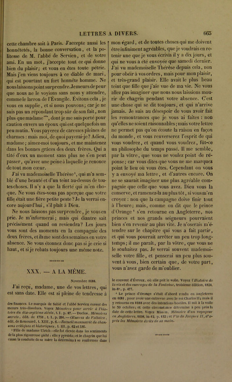 cette chambre soit a Paris. J’acceptc aussi les honnfitetfis, la bonne conversation, et la po- litesse de M. l’abbfi de Scrvien, et de votre ami. En un mot, j’accepte tout cequi donne bien du plaisir; et vous en files toule petrie. Mais j’en viens toujours ii ce diable de mari, qui est pourtant un fort honnfite homme. Ne nouslaissons point surprendre. Je meurs de peur que nous ne le voyions sans nous y attendre, commele larron de l’Evangile. Evitons cela , je vous en supplie, et si nous pouvons; car je ne suis pas un repondant trop sur deson fait, non plus que madame***, dont je me suis portfi pour caution enve.rs un fipoux qui est quelquefois un peu mutin. Vouspayerez de caresses pleines de charmes: mais moi, dequoipayerai-je? Adieu, madame; aimez-moi toujours, et me maintenez dans les bonnes graces des deux freres. Qui a tatfi d’eux un moment sans plus ne s’en peut passer, qu’avec une peine a laquelle je renonce de tout mon coeur. J’ai vu mademoiselle Therese', qui m’a sem- blfi d’une beaulfi et d’un teint au-dessus de tou- teschoses. II n’y a que la fierlfi qui m’en cho- que. Ne vous fites-vous pas apergue que votre lille fitait une fiere petite peste ? Je la verrai en- core aujourd’hui, s’il plait a Dieu. Ne nous laissons pas surprendre, je vousen prie. Je m’informerai; mais qui diantre sait precisemenl quand on reviendra? Les jours vous sont des moments en la compagnie des deux freres, et ils me sont des semaines en votre absence. Ne vous etonnez done pas si je crie si haul, et si je rebats toujours une meme note. e-e m-m- 9 • XXX. — A LA MEME. Novembre 1688. J’ai regu, madame, une de vos lettres, qui est sans date. Ellc est si pleine de tendresse a des finances. I.e marquis de Sable et l'abbe Servien eurent des mceurs tr&f-dissolues. Voyez Memoires pour servir a I’liis- loire du dix-septiime sidcle, 1.1. p. 87. — nuelos, Memoires secrets, edit, de 1791 , t, I, p. 29t. — OEuvres de Voltaire , edit. de Renouard, t. XIII, p. 6.—Recueil manuscrit de chan- sons critiques et historiques. t. Ill, p. 62 et 336. 1 Fille de madame Ulrich : ellc hit 61cvde dans les sentiments de la plus rigoureusc piete : ellc y persista; et le chagrin que lui causa la conduitc de sa mfere la determina 4 se renfermer dans mon egard, et de loutes clioses qui me doivent fitreinfiniment agreab'les, que je voudrais en re- tenir une que je vous ecrivis il y a dix jours, el qui ne vous a file envoyfie que samedi dernier. J’ai vu mademoiselle Thfirfise depuis cela, non pour obfiir a vosordres, mais pour mon plaisir, et tres-grand plaisir. Elle avait le plus beau teint que fille que j’aie vue de ma vie. Ne vous allez pas imaginer que nous nous laissions mou- rir de chagrin pendant votre absence. C’est une chose qui se dit toujours, et qui n’arrive jamais. Je suis au dfisespoir de vous avoir fait les remontrances que je vous ai faites : non qu’elles ne soient raisonnables; mais votre lettre ne permet pas qu’on ficoute la raison en fagon du monde, et vous renverserez l’esprit de qui vous voudrez, et quand vous voudrez, fut-ce un philosophe du temps passfi. II me semble, par la votre, que vous ne voulez point de re- ponse; car vous dites que vous ne me marquez point le lieu ou vous fites. Cependant on vous y a envoyfi ma lettre, et d’autres encore. On ne se saurait imaginer une plus agrfiable com- pagnie que celle que vous avez. Dieu vous la conserve, et ramenez-la au plus lot, si vous m’en croyez : non que la campagne doive finir tout a l’heure; mais, comme on dit que le prince d’0 range 1 s’en relourne en Angleterre, nos princes et nos grands seigneurs pourraient bien s’en revenir au plus vite. Je n’oserais m’e- lendre sur le chapitre qui vous a foil partir, et qui vous pourrait arrfiter un peu trop long- temps ; il me parait, par la votre, que vous ne le souhailez pas. Je verrai souvent mademoi- selle votre fille, et penserai un peu plus sou- vent a vous, bien certain que, de votre part, vous n’avez garde de m’oublier. le couvent d’Evreux, oil elle prit le voile. Voyez l'Histoire de la vie et des ouvrages de la Fontaine, troisiemc Edition, 1824, in-8°, p. 477. 4 Le prince d'Orange s'Otait d'abord rendu en Angletcrro en 1681 , pour avoir une entrevuc avec le roi Charles II; mais il y retourna en 1688 avec des intentions hostiles. II mil 4 la voile le 30 octobre; et cette circonstance determine 4 peu prts la date de cette lettre. Voyez Misson, Mdmoire d'un voyageur en Angleterre, 1698, in-12, p. 132; et Vie de Jacques II, d’a- pres les Mdmoircs dcrits de sa main. ♦-> 40 »•» 99
