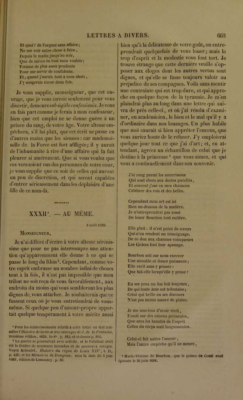 Et quoi? de I'argent sans affaire; Ne me voir autre chose a faire, Depuis le matin jusqu’au soir, Que de suivre en tout moil vouloir; Femme de plus assez prudente Pour me servir de confldente. Et, quand j’aurais tout & mou choix, J'y songerais encor deux fois. Je vous supplie, monseigneur, que cet ou- vrage, que je vous envoie seulement pour vous divertir, demeuresubsigilloconfessionis. Je vous en fais part comme je ferais a mon confesseur, l)ien que cet emploi ne se donne guere a un prince du sang, devotre Age. Votre altesseem- pechera, s’il lui plait, quecetecrit nepasse en d’autres mains que les siennes: car mademoi- selle de la Force est fort affligee; il y aurait de l’inhumanite i rire d’une affaire qui la fait pleurer si amerement. Que si vous voulez que ces verssoient vus des personnesde votre cour, je vous supplie que ce soil de celles qui auront un peu de discretion, et qui seront capables d’entrer serieusement dans les deplaisirs d’une fille de ce nom-la. ■M W XXX1IV — AU MEME. 8 aout 1089. Monseigneur, Je n’aidiffere d’ecrire it votre altesse serenis- sime que pour ne pas interrompre une atten- tion qu’apparemment elle donne a ce qui se passe le long du Rhin2. Cependant, comme vo- tre esprit embrasse un nombre infini de choses tout a la fois, il n’est pas impossible que mon tribut ne soil regu de vous favorablement, aux endroits du moins qui vous sembleront les plus dignes de.vous altacher. Je souhaiterais que ce fussent ceux oil je vous entretiendrai de vous- meme. Si quelque peu d’amour-propre appor- tait quelque temperament a votre merite aussi 4 Pour les dclaircissements rclatifs & cette lettrc on doit con- »ulter VHutoire dela vie el des ouvrages deJ. de la Fontaine, troisiCme edition. 1821, in-8°, p. 482;etci-dessusp. 364. ’ La guerre se poursuivait avec activity, et le Palatinat avail did le theatre de nouveaux incendies et do nouveanx ravages. Voyez Reboulet, ffisloire du retjne de Louis XIV, t. 11, p. 423; et les Mdmoires de Dangcau, sous la date du 3 juin 1689, Edition de Lcmoiitey, p. 30. bien qu’a la delicalesse de votre gout, on entre- prendrait quelquefois de vous louer; mais le trop d’esprit et la modestie vous font tort. Jo trouve etrange que cette derniere veuille s’op- poser aux eloges donl les autres vertus sont dignes, et qu’elle se lasse loujours valoir au prejudice de ses compagnes. Voila sansmentir une contrainte qui est trop dure, et qui appro- che en quelque fagon de la tyrannie. Je m’en plaindrai plus au long dans une letlre qui sui- vra de pres celle-ci, et oil j’ai resolu d’exami- ner, en academieien, le bien et le mal qu’il y a d’ordinaire dans nos louanges. Un plus habile que moi saurait si bien appreter l’encens, que vous auriez hontede le refuser. J’y emploierai quelque jour tout ce que j’ai d’art; et, en at- tendant, agreez un echantillon de celui que je destine a la princesse1 que vous aimez, et qui vous a continuellemcnt dans son souvenir. J’ai rang parmi les nourrissons Qui sont chers aux doctes pucelles, Et souvent j’ose en mes chansons Celebrer des rois et des belles. Cependant mon art est ici Bien au-dessous de la matifere. Je n’entreprendrai pas aussi De louer Bourbon tout entiere. Elle plait: il n’est point de cneurs Quin’en rendent un temoignage. De ce don aux charmes vainqueurs Les Grdces font leur apanage. Bourbon sait sur nous exercer Une aimable et douce puissance; Elle ravit sans y penser: Que fait-elle lorsqu’elle y pense ? En ses yeux un feu luit toujours, De qui toute arae est tributaire; Celui qui brille en ses discours N’est pas moins assure de plaire. Je me souviens d'avoir ecrit, Fonde sur des raisons puissantes, Que sans les beautes de l’esprit Celles du corps sont languissautcs. Celui-ci fait naitre I’amour; Mais l’autre empeche qu’il ue meure, • Mavic-Tluh-iisc de Bourbon, que le prince de Conti avail iSpousdc le 29 juin 1688.