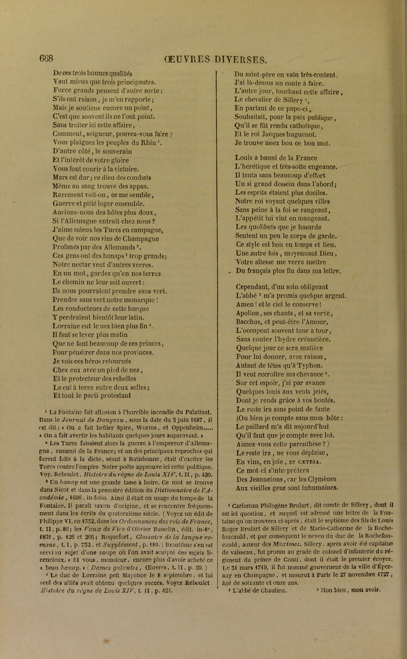 Deces frois bonnes quality Vant mieux que trois principautcs. Force grands pensent d’auti'e sorte: S’ils ont raison, je m’en rapporte; Mais je souliens encore un point, C’est que souvent ils ne l’ont point. Sans truiter ici cette affaire, Comment, seigneur, pouvez-vous faire ? Vous plaignez les peuples du Rhin D’autre edtd, le souverain Et l’intdret de votre gloire Vous font courir a la victoire. Mars est dur; ce dieu des combats Memeau sang trouve desappas. Rarcment voit-on, cemesemble. Guerre et pitid loger ensemble. Aurions-nous des botes plus doux. Si l’AHemague entrait chez nous ? J‘aime mieux les Turcs en campague, Que de voir nosvins de Cbampague Profands par des Allemandsa. Ces gens ont des hanaps1 * * * 5 trop grands; Notre nectar veut d'autres verres. En un mot, gardez qu’en nos terres Le chemin ne leur soil ouvert : Ils nous pourraient prendre sans vert. Prendre sans vert notre monarque ! Les conducteurs de cette barque Y perdraient bientdt leur lalin. Lorraine eut le nez bien plus fin *. II faut se lever plus matin Que ne font beaucoup de ces princes, Pour peudlrer dans nos provinces. Je vois ces beros retournds Chez eux avec un pied de nez, Et le protecteur des rebelles Lecu! a terre eutre deux selles; Et tout le parti protestaut 1 La Fontaine fait allusion 4 l’horrlble incendie du Palatinat. Dans le Journal de Dangeau, sous la date du 5 juin 1687, il rst dit: « On a fait brftler Spire, Worms, et Oppenheim..... « On a fait avertir les habitants quelques jours auparavant. p 1 Les Turcs faisaient alors la guerre a l'empercur d'Allema- gne , ennemi de la France; et un des principaux reproches qui furent faits 4 la diete, sdant a Ratisbonne, dtait d'exciter les Turcs contre l'empire- Notre poete approuve ici cette politique. Voy. Reboulet, Bisloire du rigne de Louis XIF, t. II, p. 420. • Un hanap est une grande tasse 4 boire. Ce mot se trouve dans Nicot et dans la premidre edition du Dictionnaire de VA- endemie , 1696 , in-folio. Ainsi il dtait en usage du temps de la Fontaioe.il parait saxon d'origine, et se rencontre frdquem- menl dans les dcrits du quatorzieme sidcle. (Voyez un ddit de Philippe VI, en 1332, dans les Ordonnances des rois de France, t. II, p. 86; les Faux de Fire d'Olivier Rassclin , ddit. in-8°, 1821, p. 126 ct 266; Roquefort, Glossaire de la langue ro- mane, 1.1, p. 732, et Supplement, p. 180.) Brantome s'en est serviau sujet d’une coupe oit Ton avail sculptd des sujets li- cencieux. • Et vous , monsieur, encore plus d'avoir achetd ce a beau hanap. » ( Dames galantes, CEuvres, t. II, p. 59.) * Le due de Lorraine prit Mayence le 8 septembre, et lui soul des allids avait obtenu quelques so cede. Voyez Reboulet UlsMre du regne de Louis XJF, t. II, p. -125. Du snint-pdre cn vain trds-content. J’ai lA-dessus un conte it fame. L'autre jour, touchant cette affaire, Le chevalier de Sillery En parlaut de ce pape-ci, Souhaitait, pour la paix publique, Qu’il se fut reDdu catholique, Et le roi Jacques huguenot. Je trouve assez bon ce bon mot. Louis a banni de la France L’berdtique et tres-sotte engeance. Il tenta sans beaucoup d’effort Un si grand dessein dans l'abord; Les esprits dtaient plus dociles. Notre roi voyant quelques villes Sans peine & la foi se rangeant, L’appdtit lui vint en mangeant. Les quolibets que je hasarde Sentent un peu le corps de garde. Ce style est bou en temps et lieu. Une .autre fois, moyennant Dieu, Votre altesse me verra mettre . Du frangais plus Gn dans ma lettre. Cependant, d’un soin obligeant L’abbd 5 m’a promis quclque argent. Amen! etle del le conserve! Apollon, ses chants, et sa verve, Bacchus, et peut-efre l’Amour, L'occupent souvent tour a tour, Sans conter l’bydre crdanciere. Quelque jour ce sera maticre Pour lui donner, avec raison, Autant de tetes qu’4 Typhon. Il veut pccroitre ma chevance *. Sur cet espoir, j’ai par avance Quelques louis aux vents jetds, Dont je rends grdee & vos bontes. Le reste ira sans point de faute (Ou bien je compte sans mon h6te: Le paillard m’a dit aujourd’hui Qu’il faut que je compte avec lui. Aimez-vous cette parenthese ?) Le reste ira , ne vous deplaise, En vins, en joie, et c.eteba. Ce mot-ci s’interpretera Des Jeannetons, car les Clymenes Aux vieilles gens sont inhumaines. < Carloman Pbilogdne Brulart, dit comte de Sillery, dont il est ici question, et auquel est adressd une lettre de la Fon- taine quon trouvera ci-apres , dtait le septidme des fils de Louis Roger lirulart de Sillery et de Marie-Catherine de la Roche- foucauld , et par consdquent le neveu du due de la Rochefou- cauld , auteur des Maximes. Sillery, aprds avoir did capitaine de vaisseau, fut promu an grade de colonel d'infanterie du rd- giraent du prince de Conti, dont il dtait le premier deuyer. Le 31 mars 1719, il fut nommd gouverneur de la ville d’Eper- nay en Champagne, et mourut 4 raris le 27 novembre 1727 , agd de soixante ct onze ans. 1 L'abbd do Cbaulicu. * Mon bien , mon avoir.