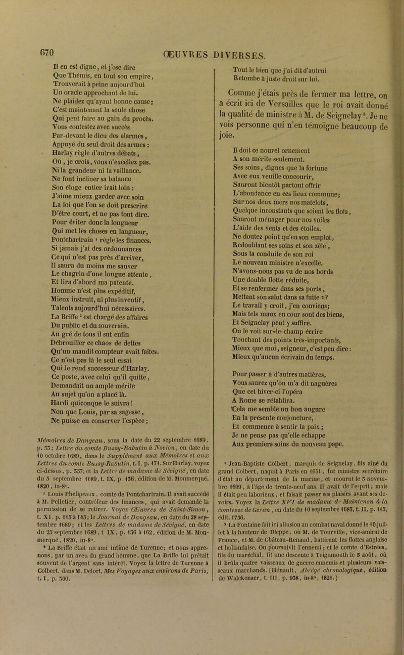 II en est digne, et j’osc dire Que Themis, en tout son empire, Trouverait b peine aujourd’hui Un oracle approchant de lui. Ne plaidez qu'ayant bonne cause; C’est inaintenaut la seule chose Qui peut faire au gain du procfcs. Vous contestez avec siiceis Par-devant le dieu des alarmes, Appuye du seul droit des armes: Harlay regie d’autres debais, Ou , je crois, vous n'excellez pas. Nila grandeur ni lavaillance. Ne font incliuersa balance Son eloge entier irait loin: J’aime mieux garder avec soin La loi que Ton se doit prescrire D’etre court, et ne pas tout dire. Pour dviter done la longueur Qui met les choses en langueur, Pontcharlrain 1 regie les finances. Si jamais j’ai des ordonnances Ce qui n'est pas pres d’arriver, II saura du moins me sauver Le chagrin d’une longue attente, Et lira d’abord ma patente. Ilomme n’est plus expdditif, Mieux instruit, ni plusinventif, Talents aujourd’hui ndeessaires. La Briffe5 est charge des affaires Du public et du souverain. Au gre de tous il sut enfin Debrouillcr ce chaos de dettes Qu’un mauditcompteur avait faites. Ce n’est pas lii le seul essai Qui le rend successeur d’Harlay. Ce poste, avec celui qu’il quitte, Demaudait un ample mdritc Au sujet qu’on a place lii. Hardi quiconque le suivra! Non que Louis, par sa sagesse, Ne puisse en conserver l’espece; Mdmoires de Dangc.au, sous la date du 22 septembre 1689. p. S3; Leltre du comtc Bussy-Rabulin A Novion, en date du 10 octobrc 1689, dans le Suppldment aux Mdmoires et aux Lettres ducomte Bussy-RabUtin, t.I, p. 17I.Surnarlay, voyez ci-dcssus, p. 337; et la Leltre de madttme de Scoignd, en date du 5 septembre 1C89, t. IX, p. 136, Edition de M. Moninerqud, 1820 , in-8°. ‘ Louis Plielipeanx , comte de Pontcharlrain. 11 avait succedd 1 M. Pelletier, controfeur des finances, qui avait demandd la permission de se retirer. Voyez OEuvres de Saint-Simon, I. XI. p. 1154143; le Journal de Dangeau, en date du 28 sep- tembre 1689; et les Lettres de madamc de Sdvignd, en date du 23 septembre 1689 , t IX . p. 136 a 162, edition de M. Mon- merqud, 1820, in-8°. * La Briffe dtait un ami intime de Turenne; et nous appre- nons, par un aveu du grand hoinine, que La Briffe lui pretait souvent de l'argent sans intdret. Voyez la lettre de Turenne a Colbert, dans M. Delort, Mes Voyages aux environs de Paris, 1.1, p. 300. Tout le bien que j’ai ditd’autrui Retombe h juste droit sur lui. Conime j’etais pres de fermer ma leltre, on a ecrit ici de Versailles que le roi avait donne la qualile de minislre a M. de Seignelay'. Jc ne vois personne qui n’en temoigne beaucoup de joie. II doit ce nouvel ornement A son merite seulement. Ses soins, dignes que la fortune Avec eux veuille concourir, Saurout bientot partout olTrir L’abondance en ces lieux commune; Sur nos deux mers nosmatelots, Quelque inconstants que soient les Dots, Saurout raenager pour nos voiles L’aide des vents et des dtoiles. Ne doutez point qu’en son emploi, Redoublant ses soins et son zele, Sous la conduite de son roi Le nouveau minislre u’excelle. N’avons-nous pas vu de nos bords Une double flotte rdduite, Et se renfermer dans ses ports, Mettant son salut dans sa fuite »? Le travail y croit, j’en conviens; Mais tels maux en cour sont des biens, Et Seignelay peut y sufflre. On le voit sur-le-champ dcrire Touchant des points trds-importanls, Mieux que moi, seigneur, e’est peu dire: Mieux qu’aucun ecrivain du temps. Pour passer a d’autres matieres, Voussaurez qu’on m’a dit nagueres Que cet hiver-ci l’opera A Rome se rdtablira. ’Cela me semble un bon augure En la presente conjoncture, Et commence a sentir la paix; Je ne pense pas qu’elle echappe Aux premiers soins du nouveau pape. 1 Jean-Baptiste Colbert, marquis de Seignelay, fils aind du grand Colbert, naquit b Paris en 1631 , fut minislre secretaire d'etat au department de la marine , et inourut le 5 novem- bre 1699 , a l’Age de trente-neuf ans. II avait de l’esprit; mais il etait peu laborieux , et faisait passer ses plaisirs avant ses de- voirs. Voyez la Leltre XVI de madame de Maintcnon a la comtessc de Geran , en datedu 10 septembre 1683, t. II, p. 113, edit. 1736. 3 La Fontaine fait iri allusion au combat naval donne le 10 juil- let a la hauteur de Dieppe , oil M. de Tourville, vice-amiral de France, et M. de Cbateau-Ilenaud, batlirent les flottes anglaise et hollandaisc. On poursuivit l'ennemi j et le comte d'Estrees, fils du marechal, fit une descente is Teigmnoulh le 3 aout, oil il brfila qualre vaisseaux de guerre onuemis et plusieurs vais- seaux marcliands. (Iienault, Abrcgd chronologique, edition de Walckenaer, t. Ill, p. 938 , in-8°, 1821.)