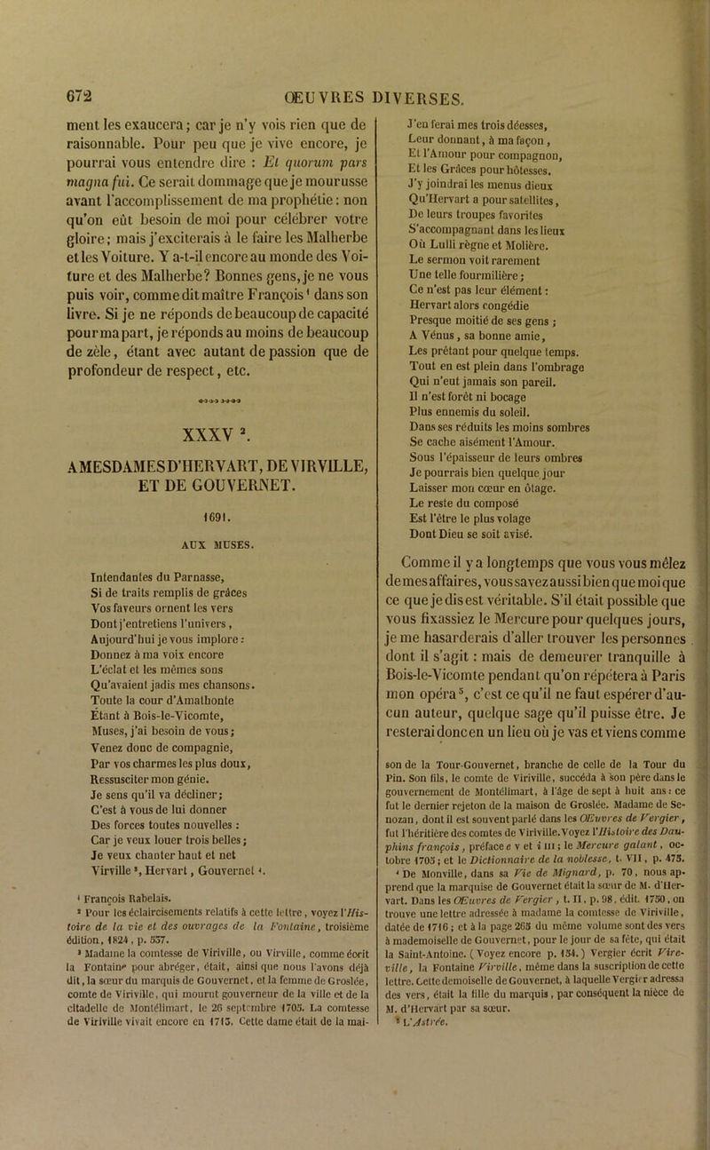 ment Ies exaucera; car je n’y vois rien que de raisonnable. Pour peu que je vive encore, je pourrai vous entendre dire : El quorum pars magna fui. Ce seraii dommage que je mourusse avant l'accomplisseinent de ma prophetie: non qu’on eut besoin de moi pour celebrer votre gloire; mais j’exciterais a le faire les Malherbe etles Voiture. Y a-t-il encore au monde des Yoi- ture et des Malherbe? Bonnes gens, je ne vous puis voir, commeditmaitre Francois' dans son livre. Si je ne reponds debeaucoupde capacite pourmapart, je reponds au moins de beaucoup de zele, etant avec autant de passion que de profondeur de respect, etc. > J JJ-J3 XXXV 1 2 3 *. AMESDAMESDTIERVART, DE VIRV1LLE, ET DE GOUVERJNET. 1691. AUX MUSES. Intendantes du Parnasse, Si de traits remplis de grdces Yos fayeurs ornent les vers Dont j’entretiens l’univers, Aujourd'hui je vous implore: Donnez a ma voix encore L’eclat et les memes sons Qu'avaienl jadis mes chansons. Toute la cour d’Amathonte Etant it Bois-le-Yicomte, Muses, j’ai besoin de vous; Venez done de compagnie, Par vos charmes les plus doux, Ressusciter mon genie. Je sens qu’il va decliner; C’est & vous de lui donner Des forces toutes nouvelles: Car je veux louer trois belles; Je veux chanter haut et net Virville *, Hervart, Gouvernel«. 1 Francois Rabelais. 3 Pour les dclaircisements relatifs 4 cetlc letlre, voyez I'ffis- toire de la vie et des outrages de la Fontaine, troisiiime ddilion, 1824 , p. 537. 3 Madame la cointesse de Viriville, ou Virville. commedorit la Fontaine pour abregcr, dtait, ainsi que nous 1'avons ddj4 dit.la soeurdu marquis de Gouvernct, et la femme deGroslee, comte de Viriville, qui mourut gouverneur de la villc et de la cltadellc de Montdlimart, le 26 septembre 1705. La comtesse de Viriville vivait encore cn 1713. Cette dame etait de la mai- J'en ferai mes trois ddesses, Leur dounant, h ma fa^on, Et l’Arnour pour compagnon, Et les Grdces pourhotesses. J’y joindrai les menus dieux Qu'IJervart a pour satellites, De leurs troupes favorites S'accompagnant dans leslieux Oil Lulli regne et Molifere. Le sermon voit rarement Une telle fourmiliere; Ce n’est pas leur dlement: Hervart alors congedie Presque moitie de ses gens; A Venus, sa bonne amie. Les pretant pour quelque temps. Tout en est plein dans i'ombrage Qui n'eut jamais son pared. 11 n’est foret ni bocage Plus ennemis du soleil. Dans ses reduits les moins sombres Se cache aisement l'Amour. Sous l’epaisseur de leurs ombres Je pourrais bien quelque jour Laisser mon coeur en otage. Le reste du compose Est l’etre le plus volage Dont Dieu se soit avise. Comnieil ya longlemps que vous vousmelez de mes affaires, vous savez aussi bien que moi que ce que jedisest veritable. S’il etait possible que vous fixassiez le Mercure pour quelques jours, je me hasarderais d’aller trouver les personnes . dont il s’agit: mais de demeurer tranquille a Bois-le-Vicomte pendant qu’on repetera a Paris mon opera5, c’est ce qu’il ne fautespererd’au- cun auteur, quelque sage qu’il puisse etre. Je resterai doncen un lieu ou je vas et viens comme sonde la Tour-Gouvernet, branche de celle de la Tour du Pin. Son lils, le comte de Viriville, succdda a son pdre dans le gouvernement de Montdlimart, 4 1'age de sept a buit ans: ce fut le dernier rejeton de la maison de Groslde. Madame de Se- nozan, dont il est souvent parld dans les OEvvrcs de Fevgier, fut l'heritiere des comtes de Viriville.Voyez VHistoire des Dau- phins franpois, prtiface e v et i in; le Mercure galant, oc- tobre 1705; et le Diclionnaire de la noblesse, t. VII, p. 475. • De Monville, dans sa Fie de Mignard, p. 70, nous ap- prend que la marquise de Gouvernet dtait la sceur de M. d'ller- vart. Dans les OE acres de Fergier, t. II, p. 98, edit. 1750, ou trouve une lettre adressde a madame la comtesse de Viriville, datde de 1716; et 1 la page 265 du rneine volume sont des vers a mademoiselle de Gouvernet, pour le jour de sa fete, qui dtait la Saint-Antoine. (Voyez encore p. 154.) Vcrgier Cent Fire- ville, la Fontaine Firville, meme dans la suscriplion de cette lettre. Ccitc demoiselle de Gouvernet, 4 laquelleVergirradressa des vers, dtait la tille du marquis, par consequent la niece de M. d’Hervart par sa sceur. 5 L'yiIstrr'e.