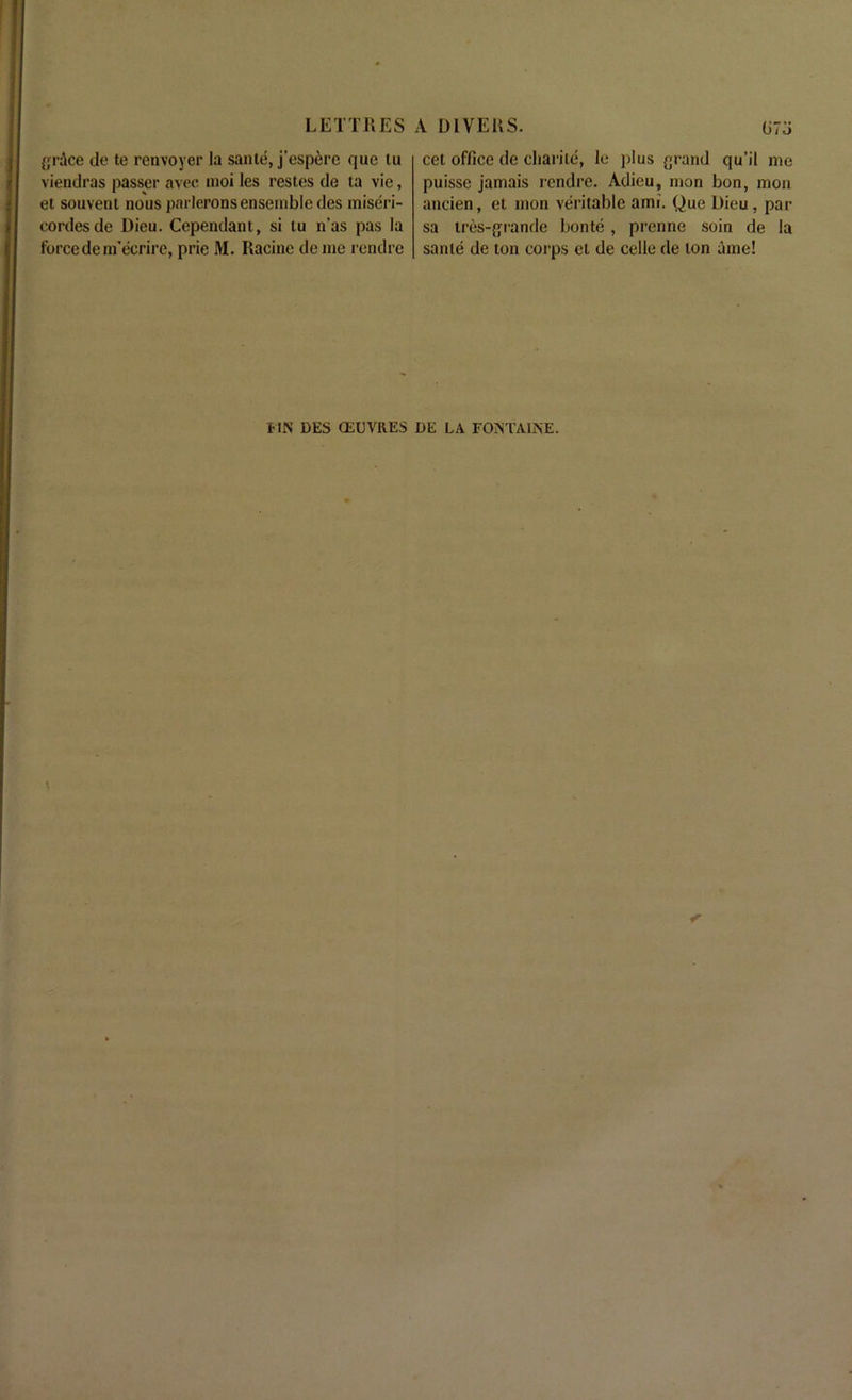 grAce de te renvoyer la sante, j’espere que tu viendras passer avec moi les restes de ta vie, et souveni nous parlerons ensemble des miseri- cordesde Dieu. Cependant, si tu n’as pas la force deniecrire, prie M. Racine de me rcndre cet office de cliarite, le plus grand qu’il me puissc jamais rendre. Adieu, mon bon, mon ancien, et mon veritable ami. Que Dieu, pai- sa tres-grande bonte, prenne soin de la sante de ton corps el de celle de ton aine! FIN DES QiUVitES DE LA FONTAINE.