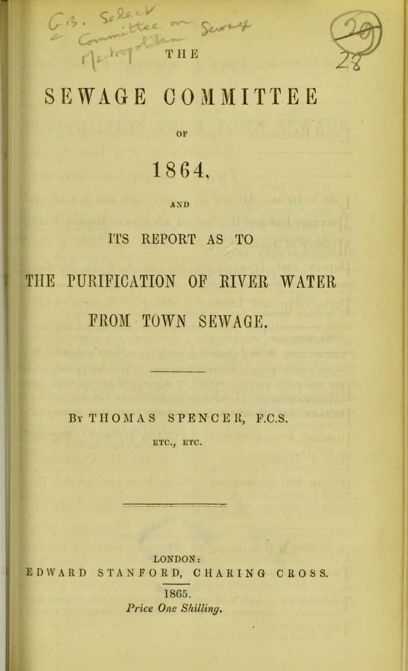 T II E SEWAGE COMMITTEE 18 64. AND ITS REPORT AS TO THE PURIFICATION OF RIVER WATER FROM TOWN SEWAGE. Bv THOMAS SPENCEIt, F.C.S. ETC., ETC. *\ LONDON: EDWARD STANFORD, CHARING CROSS. 1865. Price One Skilling.