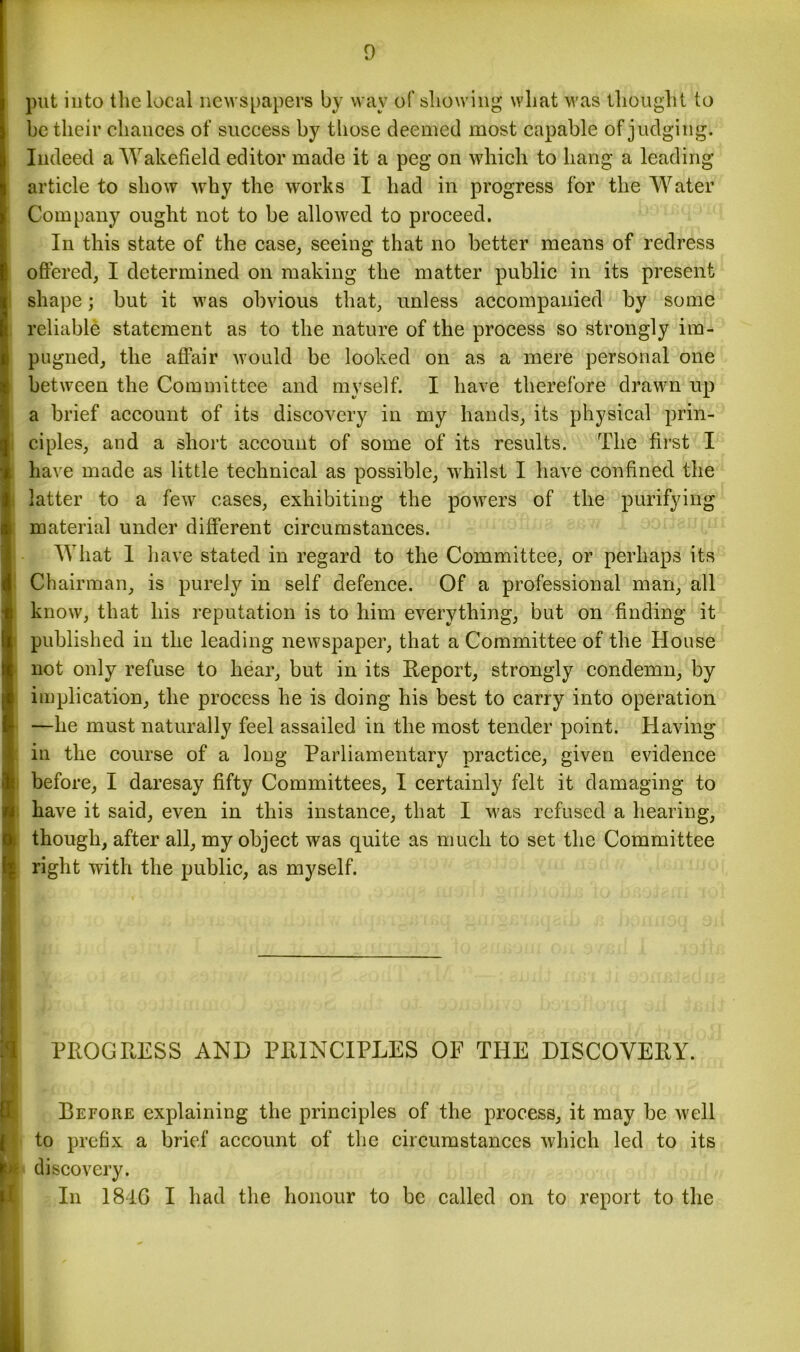 put into the local newspapers by way of showing what was thought to be their chances of success by those deemed most capable of judging. Indeed a Wakefield editor made it a peg on which to hang a leading article to show why the works I had in progress for the Water Company ought not to be allowed to proceed. In this state of the case, seeing that no better means of redress offered, I determined on making the matter public in its present shape; but it was obvious that, unless accompanied by some reliable statement as to the nature of the process so strongly im- pugned, the affair would be looked on as a mere personal one between the Committee and myself. I have therefore drawn up a brief account of its discovery in my hands, its physical prin- ciples, and a short account of some of its results. The first I have made as little technical as possible, whilst I have confined the latter to a few cases, exhibiting the powers of the purifying material under different circumstances. What 1 have stated in regard to the Committee, or perhaps its Chairman, is purely in self defence. Of a professional man, all know, that his reputation is to him everything, but on finding it published in the leading newspaper, that a Committee of the House not only refuse to hear, but in its Report, strongly condemn, by implication, the process he is doing his best to carry into operation —he must naturally feel assailed in the most tender point. Having in the course of a long Parliamentary practice, given evidence before, I daresay fifty Committees, I certainly felt it damaging to have it said, even in this instance, that I was refused a hearing, though, after all, my object was quite as much to set the Committee l right with the public, as myself. I ■ tc ooihmaiu r ogu nfc of oonobrm bomho'iq ml fail PROGRESS AND PRINCIPLES OF THE DISCOVERY. jl Before explaining the principles of the process, it may be well to prefix a brief account of the circumstances which led to its I# discovery. In 1846 I had the honour to be called on to report to the