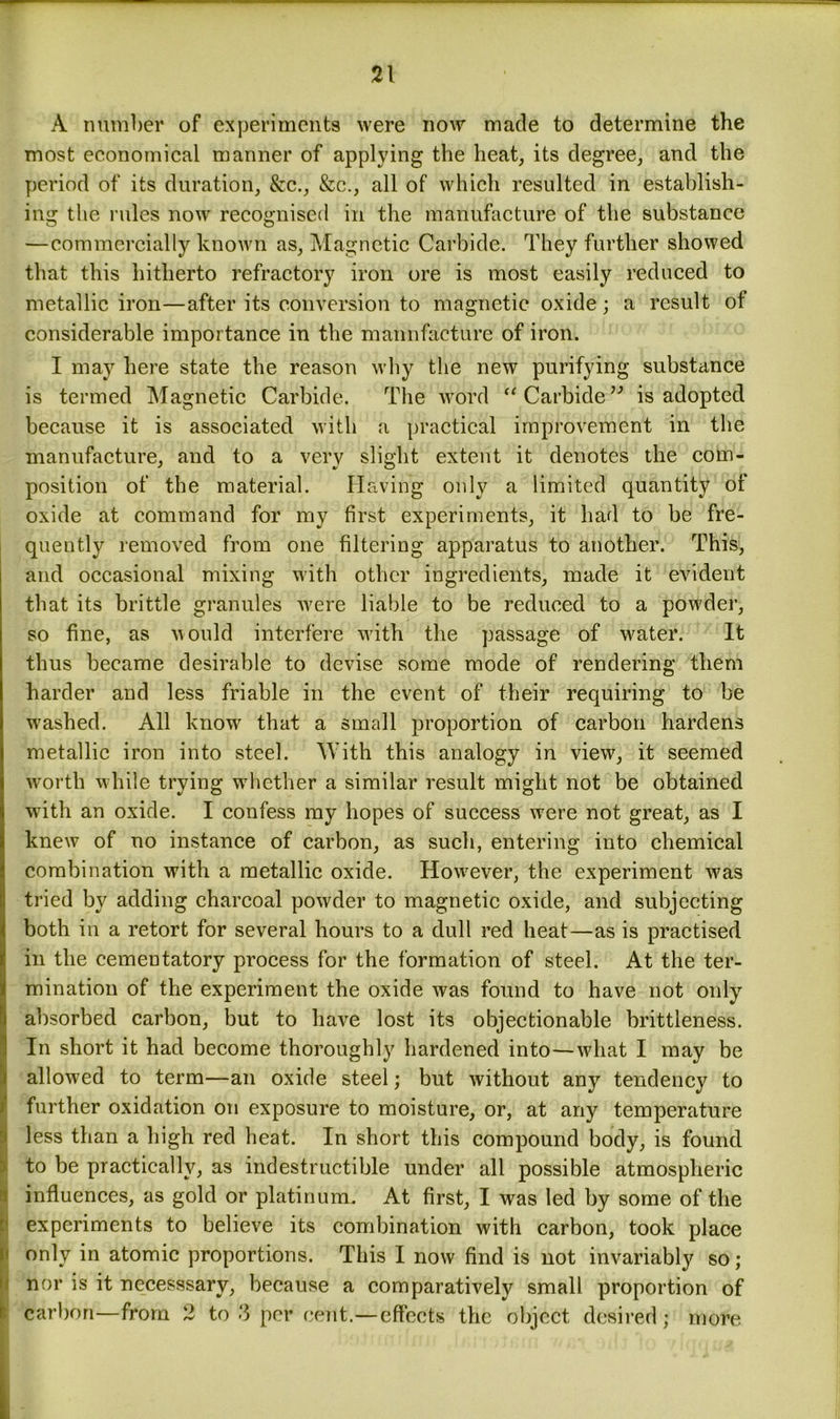 A number of experiments were now made to determine the most economical manner of applying the heat, its degree, and the period of its duration, &c., &c., all of which resulted in establish- ing the rules now recognised in the manufacture of the substance —commercially known as, Magnetic Carbide. They further showed that this hitherto refractory iron ore is most easily reduced to metallic iron—after its conversion to magnetic oxide; a result of considerable importance in the manufacture of iron. I may here state the reason why the new purifying substance is termed Magnetic Carbide. The word “ Carbide” is adopted because it is associated with a practical improvement in the manufacture, and to a very slight extent it denotes the com- position of the material. Having only a limited quantity of oxide at command for my first experiments, it had to be fre- quently removed from one filtering apparatus to another. This, and occasional mixing with other ingredients, made it evident that its brittle granules were liable to be reduced to a powder, so fine, as would interfere whth the passage of water. It thus became desirable to devise some mode of rendering them harder and less friable in the event of their requiring to be w'ashed. All luiowr that a small proportion of carbon hardens metallic iron into steel. With this analogy in view, it seemed worth while trying whether a similar result might not be obtained with an oxide. I confess my hopes of success were not great, as I knew of no instance of carbon, as such, entering into chemical combination with a metallic oxide. Howrever, the experiment w7as tried by adding charcoal powder to magnetic oxide, and subjecting both in a retort for several hours to a dull red heat—as is practised in the cementatory process for the formation of steel. At the ter- mination of the experiment the oxide was found to have not only absorbed carbon, but to have lost its objectionable brittleness. In short it had become thoroughly hardened into—what I may be allowed to term—an oxide steel; but without any tendency to further oxidation on exposure to moisture, or, at any temperature less than a high red heat. In short this compound body, is found to be practically, as indestructible under all possible atmospheric influences, as gold or platinum. At first, I was led by some of the experiments to believe its combination with carbon, took place only in atomic proportions. This I now find is not invariably so; nor is it necesssary, because a comparatively small proportion of carbon—from 2 to 3 per cent.—effects the object desired; more