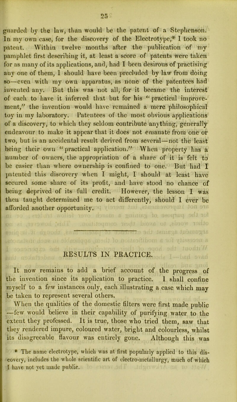 guarded by the law, than would be the patent of a Stephenson. In my own case, for the discovery of the Electrotype,* I took no patent. Within twelve months after the publication of my pamphlet first describing it, at least a score of patents were taken for as many of its applications, and, had I been desirous of practising auy one of them, I should have been precluded by law from doing so—even with my own apparatus, as none of the patentees had invented anv. But this was not all, for it became the interest of each to have it inferred that but for his “ practical improve- ment,” the invention would have remained a mere philosophical toy in my laboratory. Patentees of the most obvious applications of a discovery, to which they seldom contribute anything, generally endeavour to make it appear that it does not emanate from one or two, but is an accidental result derived from several—not the least being their own “ practical application.” When property has a number of owners, the appropriation of a share of it is felt to be easier than where ownership is confined to one. But had I patented this discovery when I might, I should at least have secured some share of its profit, and have stood no chance of being deprived of its full credit. However, the lesson I was then taught determined me to act differently, should I ever be afforded another opportunity. RESULTS IN PRACTICE. It now remains to add a brief account of the progress of the invention since its application to practice. I shall confine myself to a few instances only, each illustrating a case which may be taken to represent several others. When the qualities of the domestic filters were first made public -—few would believe in their capability of purifying water to the extent they professed. It is true, those who tried them, saw that they rendered impure, coloured water, bright and colourless, whilst its disagreeable flavour was entirely gone. Although this was * The name electrotype, which was at first popularly applied to this dis- covery, includes the whole scientific art of electro-metallurgy, much of which