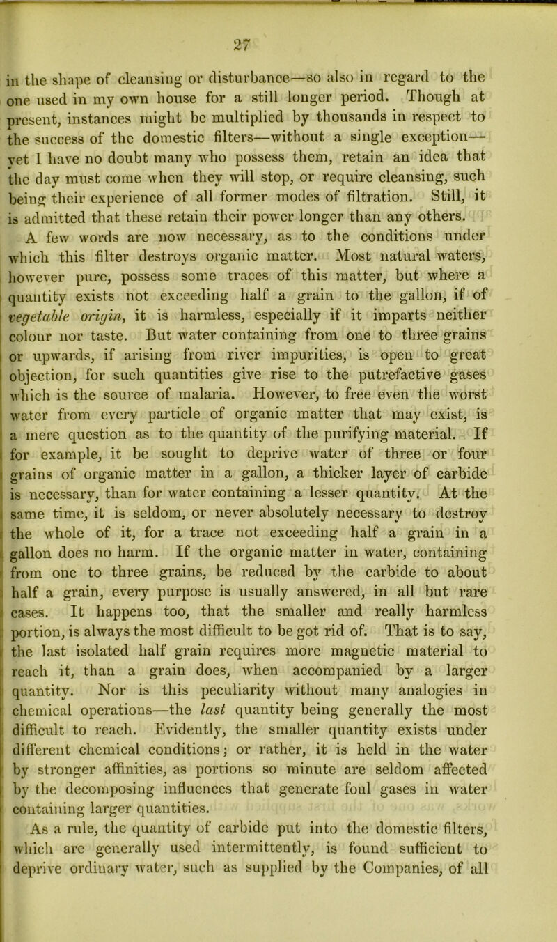 one used in my own house for a still longer period. Though at present, instances might be multiplied by thousands in respect to the success of the domestic filters—without a single exception— vet I have no doubt many who possess them, retain an idea that the day must come when they will stop, or require cleansing, such being their experience of all former modes of filtration. Still, it is admitted that these retain their power longer than any others. A few words are now necessary, as to the conditions under which this filter destroys organic matter. Most natural waters, however pure, possess some traces of this matter, but where a quantity exists not exceeding half a grain to the gallon, if of vegetable origin, it is harmless, especially if it imparts neither colour nor taste. But water containing from one to three grains or upwards, if arising from river impurities, is open to great objection, for such quantities give rise to the putrefactive gases which is the source of malaria. However, to free even the worst water from every particle of organic matter that may exist, is a mere question as to the quantity of the purifying material. If for example, it be sought to deprive water of three or four i grains of organic matter in a gallon, a thicker layer of carbide is necessary, than for water containing a lesser quantity. At the same time, it is seldom, or never absolutely necessary to destroy the whole of it, for a trace not exceeding half a grain in a gallon does no harm. If the organic matter in water, containing from one to three grains, be reduced by the carbide to about half a grain, every purpose is usually answered, in all but rare cases. It happens too, that the smaller and really harmless : portion, is always the most difficult to be got rid of. That is to say, the last isolated half grain requires more magnetic material to reach it, than a grain does, when accompanied by a larger quantity. Nor is this peculiarity without many analogies in chemical operations—the last quantity being generally the most difficult to reach. Evidently, the smaller quantity exists under different chemical conditions; or rather, it is held in the water by stronger affinities, as portions so minute are seldom affected by the decomposing influences that generate foul gases in water containing larger quantities. As a rule, the quantity of carbide put into the domestic filters, which are generally used intermittently, is found sufficient to deprive ordinary water, such as supplied by the Companies, of all