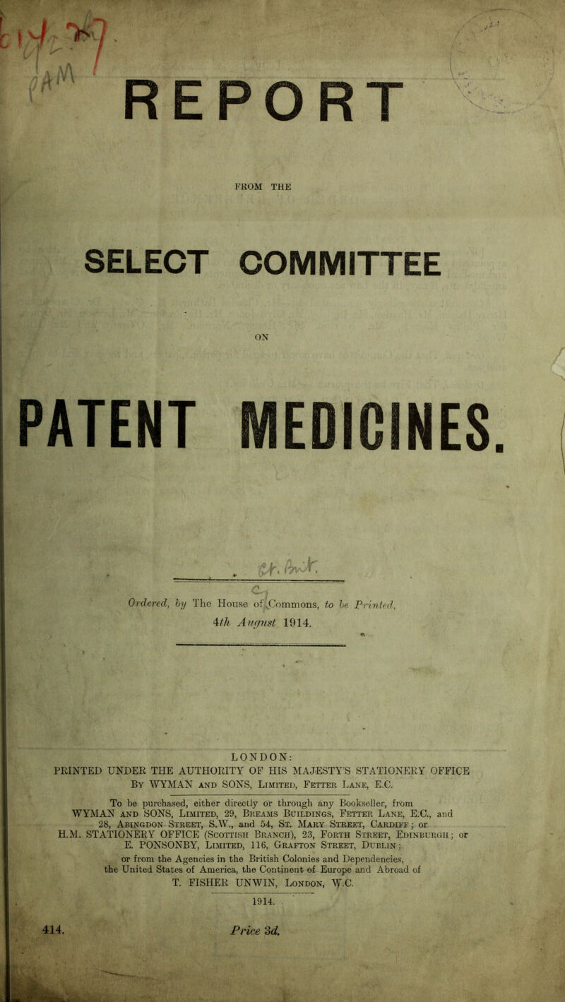 FROM THE SELECT COMMITTEE PATENT MEDICINES i.'-' Ordered, hy The House of;!jI!ommons, to he Printed, \tli August 1914. LONDON: PRINTED UNDER THE AUTHORITY OF HIS MAJESTY’S STATIONJ]RY OFFICE By WYMAN and SONS, Limited, Fetter Lane, E.C. To be purchased, either directly or through any Bookseller, from WYMAN AND SONS, Limited, 29, Breams Buildings, Fetter Lane, E.C., and 28, Abingdon Street, S.W., and 54, St. Mary Street, Cardiff; or H.M. STATIONERY OFFICE (Scottish Branch), 23, Forth Street, Edinburgh; or E. PONSONBY, Limited, 116, Grafton Street, Dublin; or from the Agencies in the British Colonies and Dependencies, the United States of America, the Continent of Europe and Abroad of T. FISHER UNWIN, London, W-C. 1914. 414. Price 'Zd.