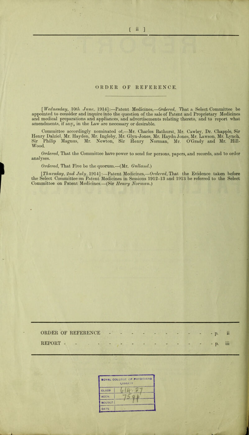 ORDER OF REFERENCE. {Wednesday, \0th June, 1914]:—Patent Medicines,—Ordered, That a Select Committee be , appointed to cojisider and inquire into the question of the sale of Patent and Proprietary Medicines } and medical preparations and appliances, and advertisements relating thereto, and to report what amendments, if any, in the Law are necessary or desirable. j Committee accordingly nominated of,—Mr. Charles Bathurst, Mr. Cawley, Dr. Chappie, Sir Henry Dalziel, Mr. Hayden, Mr. Ingleby, Mr. Glyn-Jones, Mr. Haydn Jones, Mr. Lawson, Mr. Lynch, Sir Philip Magnus, Mr. Newton, Sir Henry Norman, Mr. O’Grady and Mr. Hill- Wood. Ordered, That the Committee have power to send for persons, papers, and records, and to order analyses. Ordered, That Five be the quorum.—(Mr. Gidland.) {Thursday, 2nd July, 1914]:—Patent Medicines,—Ordered, That the Evidence taken before the Select Committee on Patent Medicines in Sessions 1912-13 and 1913 be referred to the Select Committee on Patent Medicines.—(Sir Henry Norman.) ORDER OF REFERENCE REPORT - - , - - MOYAL COLLL'OH OP PHY3I0IAN3 1 CLASS ACCN. 9 k .. 1 aouDcr. 1 DATt i