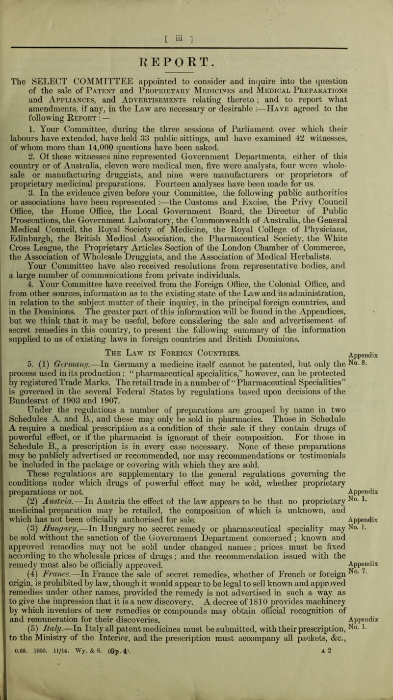 REPORT. The SELECT COMMITTEE appointed to consider and inquire into the question of the sale of Patent and Proprietary Medicines and Medical Preparations and Appliances, and Advertisements relating thereto; and to report what amendments, if any, in the Law are necessary or desirable :—Have agreed to the following Report : — 1. Your Committee, during the three sessions of Parliament over which their labours have extended, have held 33 public sittings, and have examined 42 witnesses, of whom more than 14,000 questions have been asked. 2. Of these witnesses nine represented Government Departments, either of this country or of Australia, eleven were medical men, five were analysts, four were whole- sale or manufacturing druggists, and nine were manufacturers or proprietors of proprietary medicinal preparations. Fourteen analyses have been made for us. 3. In the evidence given before your Committee, the following public authorities or associations have been represented :—the Customs and Excise, the Privy Council Office, the Home Office, the Local Government Board, the Director of Public Prosecutions, the Government Laboratory, the Commonwealth of Australia, the General Medical Council, the Royal Society of Medicine, the Royal College of Physicians, Edinburgh, the British Medical Association, the Pharmaceutical Society, the White Cross League, the Proprietary Articles Section of the London Chamber of Commerce, the Association of Wholesale Druggists, and the Association of Medical Herbalists. Your Committee have also received resolutions from representative bodies, and a large number of communications from private individuals. 4. Your Committee have received from the Foreign Office, the Colonial Office, and from other sources, information as to the existing state of the Law and its administration, in relation to the subject matter of their inquiry, in the principal foreign countries, and in the Dominions. The greater part of this information will be found in the Appendices, but we think that it may be useful, before considering the sale and advertisement of secret remedies in this country, to present the following summary of the information supplied to us of existing laws in foreign countries and British Dominions. The Law in Foreign Countries. Appendix 5. (1) Germany,—In Germany a medicine itself cannot be patented, but only the N®- ®- process used in its production; “ pharmaceutical specialities,” however, can be protected by registered Trade Marks. The retail trade in a number of “ Pharmaceutical Specialities” is governed in the several Federal States by regulations based upon decisions of the Bundesrat of 1903 and 1907. Under the regulations a number of preparations are grouped by name in two Schedules A. and B., and these may only be sold in pharmacies. Those in Schedule A require a medical prescription as a condition of their sale if they contain drugs of powerful effect, or if the pharmacist is ignorant of their composition. For those in Schedule B., a prescription is in every case necessary. None of these preparations may be publicly advertised or recommended, nor may recommendations or testimonials be included in the package or covering with which they are sold. These regulations are supplementary to the general regulations governing the conditions under which drugs of powerful effect may be sold, whether proprietary preparations or not. Appendix (2) Amtria.—In Austria the ejffect of the law appears to be that no proprietary medicinal preparation may be retailed, the composition of which is imknown, and which has not been officially authorised for sale. Appendix (3) Hungary.—In Hungary no secret remedy or pharmaceutical speciality may No. l. be sold without the sanction of the Government Department concerned ; known and approved remedies may not be sold under changed names; prices must be fixed according to the wholesale prices of drugs ; and the recommendation issued with the remedy must also be officially approved. Appendix (4) Fi ance.—In France the sale of secret remedies, whether of French or foreign origin, is prohibited by law, though it would appear to be legal to sell known and approved remedies under other names, provided the remedy is not advertised in such a way as to give the impression that it is a new discovery. A decree of 1810 provides machinery by which inventors of new remedies or compounds may obtain official recognition of and remuneration for their discoveries. ' Appendix (5) Italy.—In Italy all patent medicines must be submitted, with their prescription, No. l. to the Ministry of the Interior, and the prescription must accompany all packets, &c., 0.68. 1000. 11/14. Wy. &S. (Gp. 4'. A 2 O