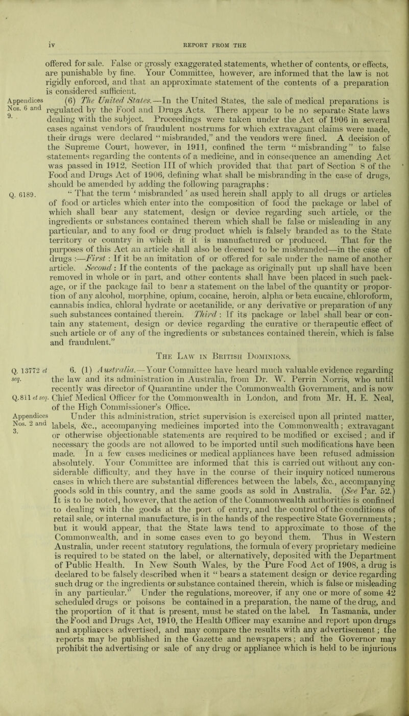 offered for sale. False or grossly exaggerated statements, whether of contents, or effects, are punishable by fine. Your Committee, however, are informed that the law is not rigidly enforced, and that an approximate statement of the contents of a preparation is considered sufficient. Appendices (6) The United States.—In the United States, the sale of medical preparations is Nos. 6 and j^egulated by the Food and Drugs Acts. There appear to be no separate State laws dealing with the subject. Proceedings were taken under the Act of 1906 in several cases against vendors of fraudulent nostrums for which extravagant claims were made, their drugs were declared “ misbranded,” and the vendors were fined. A decision of the Supreme Court, however, in 1911, confined the term “misbranding” to false statements regarding the contents of a medicine, and in consequence an amending Act was passed in 1912, Section III of which provided that that part of Section 8 of the Food and Drugs Act of 1906, defining what shall be misbranding in the case of drugs, should be amended by adding the following paragraphs : Q. 6189. That the term ‘ misbranded ' as used herein shall apply to all drugs or articles of food or articles which entej- into the composition of food the package or label of which shall bear any statement, design or device regarding such article, or the ingredients or substances contained therein which shall be false or misleading in any particular, and to any food or drug product which is falsely branded as to the State territory or country in which it it is manufactured or produced. That for the purposes of this Act an article shall also be deemed to be misbranded—in the case of drugs :—First : If it be an imitation of or offered for sale under the name of another article. Second; If the contents of the package as originally put up shall have been removed in whole or in part, and other contents shall have been placed in such pack- age, or if the package fail to bear a statement on the label of the quantity or propor- tion of any alcohol, morphine, opium, cocaine, heroin, alpha or beta eucaine, chloroform, cannabis indica, chloral hydrate or acetanilide, or any derivative or preparation (T any such substances contained therein. Third : If its package or label shall bear or con- tain any statement, design or device regarding the curative or therapeutic effect of such article or of any of the ingredients or substances contained therein, which is false and fraudulent,” The Law in British Dominions. Q. 13772 d 6. (1) Australia.—Your Committee have heard much valuable evidence regarding the law and its administration in Australia, from Dr. W. Perrin Norris, who until recently was director of Quarantine under the Commonwealth Government, and is now Q.8il eise'?. Chief Medical Officer for the Commonwealth in London, and from Mr. H. E. Neal, of the High Commissioner’s Office. Appendices Under this administration, strict supervision is exercised upon all printed matter. Nos. 2 and accompanying medicines imported into the Commonwealth; extravagant or otherwise objectionable statements are required to be modified or excised; and if necessary the goods are not allowed to be imported until such modifications have been made. In a few cases medicines or medical appliances have been refused admission absolutely. Your Committee are informed that this is carried out without any con- siderable difficulty, and they have in the course of their inquiry noticed numerous cases in which there are substantial differences between the labels, &c., accompanying goods sold in this country, and the same goods as sold in Australia. {See Par. 52.) It is to be noted, however, that the action of the Commonwealth authorities is confined to dealing with the goods at the port of entry, and the control of the conditions of retail sale, or internal manufacture, is in the hands of the respective State Governments; but it would appear, that the State laws tend to approximate to those of the Commonwealth, and in some cases even to go beyond them. Thus in M^estern Australia, under recent statutory regulations, the formula of every proprietary medicine is required to be stated on the label, or alternatively, deposited with the Department of Public Health. In New South Wales, by the Pure Food Act of 1908, a drug is declared to be falsely described when it “ bears a statement design or device regarding such drug or the ingredients or substance contained therein, which is false or misleading in any particular.” Under the regulations, moreover, if any one or more of some 42 scheduled drugs or poisons be contained in a preparation, the name of the drug, and the proportion of it that is present, must be stated on the label. In Tasmania, under the Food and Drugs Act, 1910, the Health Officer may examine and report upon drugs and appliances advertised, and may compare the results with any advertisement; the reports may be published in the Gazette and newspapers; and the Governor may prohibit the advertising or sale of any drug or appliance which is held to be injurious